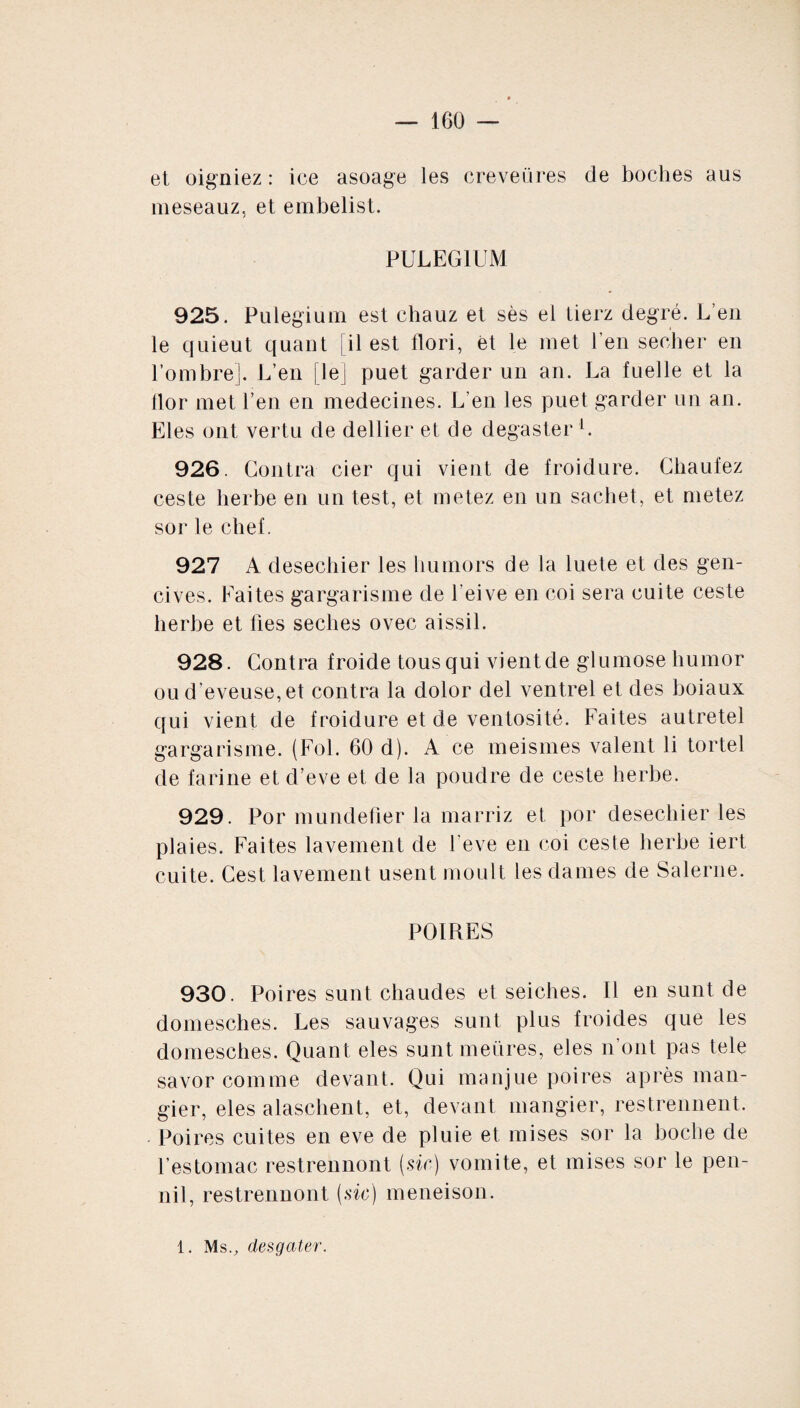 et oigniez : ice asoage les creveüres de boches aus meseauz, et embelist. PULEGIUM 925. Pulegium est chauz et ses el tierz degré. L’en le quieut quant [il est flori, et le met l’en secher en l’ombre]. L’en [le] puet garder un an. La fuelle et la llor met l’en en médecines. L’en les puet garder un an. Eles ont vertu de dellier et de degaster l. 926. Contra cier qui vient de froidure. Chaufez ceste herbe en un test, et metez en un sachet, et metez sor le chef. 927 A desechier les liumors de la luete et des gen¬ cives. Faites gargarisme de l’eive en coi sera cuite ceste herbe et fies seclies ovec aissil. 928. Contra froide tous qui vient de glumose humor ou d’eveuse, et contra la dolor del ventrel et des boiaux qui vient de froidure et de ventosité. Faites autretel gargarisme. (Fol. 60 d). A ce meismes valent li tortel de farine et d’eve et de la poudre de ceste herbe. 929. Por mundefier la marriz et por desechier les plaies. Faites lavement de l’eve en coi ceste herbe iert cuite. Cest lavement usent moult les dames de Salerne. POIRES 930. Poires sunt chaudes et seiches. Il en sunt de domesches. Les sauvages sunt plus froides que les domesches. Quant eles sunt meüres, eles n’ont pas tele savor comme devant. Qui manjue poires après man- gier, eles alaschent, et, devant mangier, restrennent. Poires cuites en eve de pluie et mises sor la boche de l’estomac restrennont (.sir) vomite, et mises sor le pen- nil, restrennont (.sir) meneison. 1. Ms., desgater.