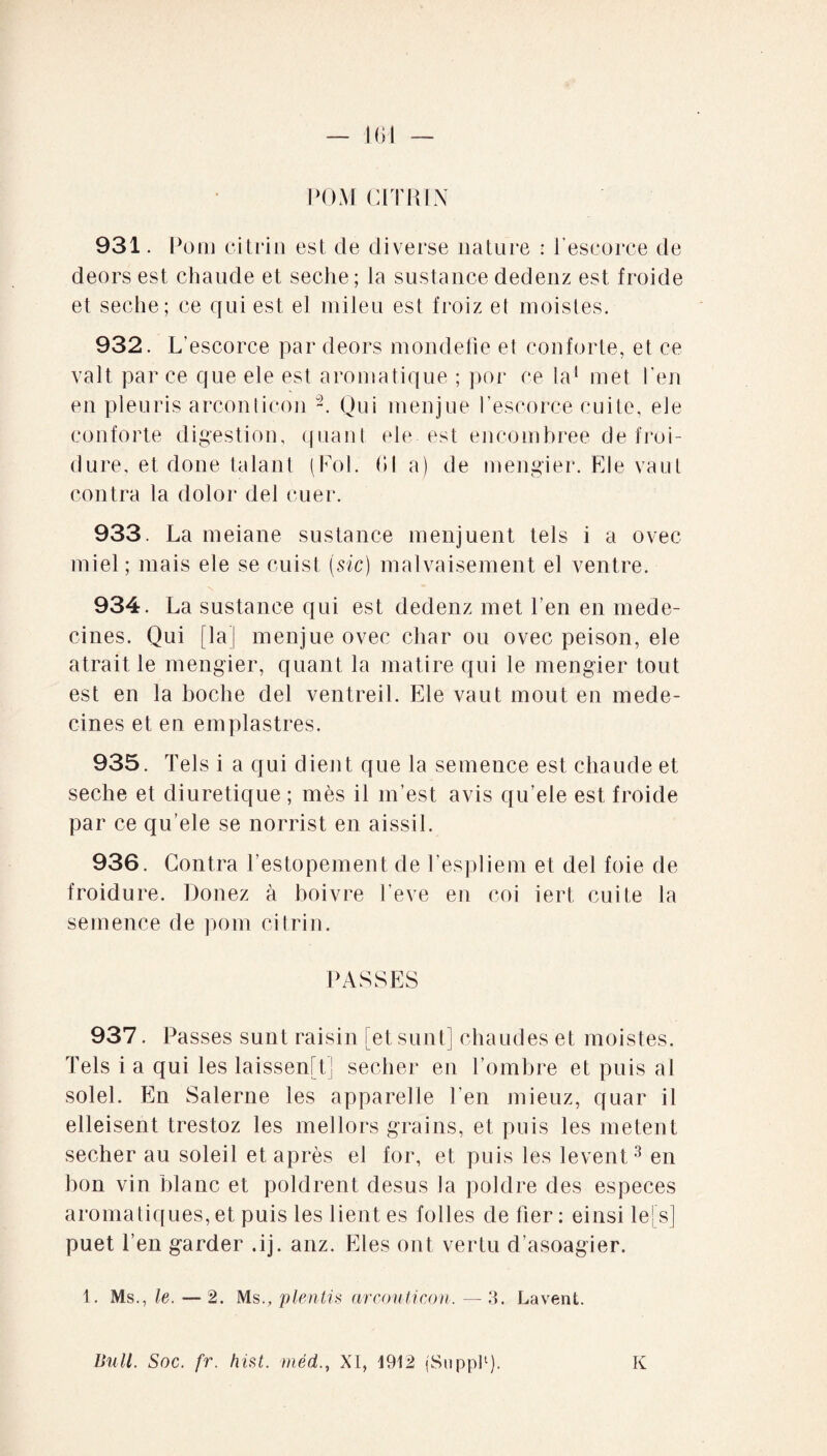 PGM CI TR IN 931. P om ci tri ii est de diverse nature : l’escorce de deors est chaude et seche; la sustance dedenz est froide et seche; ce qui est el mileu est froiz et moistes. 932. L’ escorce par deors mondefie et conforte, et ce valt par ce que ele est aromatique ; por ce la1 met l'en en pleuris arconticon -. Qui menjue l’escorce cuite, ele conforte digestion, quant ele est encombrée de froi¬ dure, et done talant (Fol. 61 a) de mengier. Ele vaut contra la dolor del ruer. 933. La meiane sustance menjuent tels i a ovec miel; mais ele se cuist (sic) malvaisement el ventre. 934. La sustance qui est dedenz met l’en en méde¬ cines. Qui [la] menjue ovec char ou ovec peison, ele atrait le mengier, quant la matire qui le mengier tout est en la boche del ventreil. Ele vaut moût en méde¬ cines et eu emplastres. 935. Tels i a qui dient que la semence est chaude et seche et diurétique ; mès il m’est avis qu’ele est froide par ce qu’ele se norrist en aissil. 936. Contra l’estopement de l’espliem et del foie de froidure. Donez à boivre l’eve en coi iert cuite la semence de pom citrin. PASSES 937. Passes sunt raisin [etsunt] chaudes et moistes. Tels i a qui les laissen[t] secher en l’ombre et puis al solel. En Salerne les apparelle l’en mieuz, quar il elleisent trestoz les mellors grains, et puis les metent secher au soleil et après el for, et puis les levent3 en bon vin blanc et poldrent desus la poldre des especes aromatiques, et puis les lient es folles defier: einsilefs] puet l’en garder .ij. anz. Eles ont vertu d’asoagier. 1. Ms., le. — 2. Ms., plentis arconticon. — 3. Lavent. Bull. Soc. fr. hist. méd., XI, 1912 (Suppl1). K