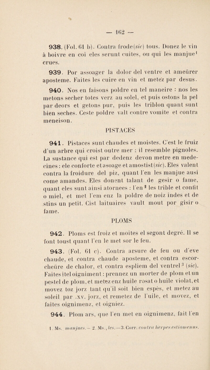 938. (Fol. 61 b). Contra frode (sic) tous. Douez le vin à boivre en coi eles serunt cuites, ou qui les manjue1 crues. 939. Por assoager la dolor del ventre et ameürer aposteme. Faites les cuire en vin et metez par desus. 940. Nos en faisons poldre en tel maneire : nos les metons secher totes verz au solel, et puis ostons la pel par deors et getons pur, puis les triblon quant sunt bien seches. Ceste poldre valt contre vomite et contra meneison. PISTACES 941. Pistaces sunt chaudes et moistes. C’est le fruiz d’un arbre qui croist outre mer : il resemble pignoles. La sustance qui est par dedenz devon métré en méde¬ cines : ele conforte etasoage et amostist(sic). Eles valent contra la froidure del piz, quant l’en les manjue ausi corne amandes. Eles donent talant de gésir o famé, quant eles sunt ainsi atornees : l'en2 les trible et confit o miel, et met l’ern enz la poldre de noiz indes et de stins un petit. Cist laituaires vault moût por gisir o famé. PLOMS 942. Ploms est froiz et moites el segont degré. Il se font toust quant l’en le met sor le feu. 943. (Fol. 61 c). Contra arsure de feu ou d’eve chaude, et contra chaude aposteme, et contra escor- clieüre de chalor, et contra espliem del ventrel3 (sic). Faites iteloigniment : prennez un morter de plom et un pestel de plom, et metez enz huile rosat o huile violat, et movez toz jorz tant qu’il soit bien espès, et metez au soleil par .xv. jorz, et remetez de Tuile, et movez, et faites oignimenz, et oigniez. 944. Plom ars, que l’en met en oignimenz, fait l'en 1. Ms. manjues.— ±. Ms., les.—3.Corr. contra herpes estiomemis.