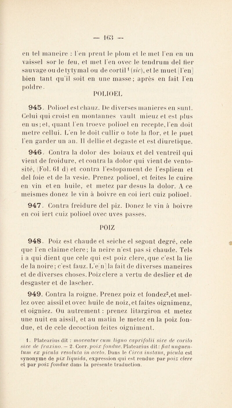 en tel maneire : l'en prent le plom et le met l’en en un vaissel sor le feu, et inet l'en ovec le tendrum del lier sauvage ou detytymal ou de cortil1 (sic), et le muet [l’en] bien tant qu'il soit en une masse; après en fait l’en poldre. POLI GEL 945. Polioel est cliauz. De diverses maniérés en su ni. Celui qui croist en montannes vault mieuz et est plus en us;et, quant l'en troeve polioel en recepte, l’en doit métré cellui. L’en le doit cullir o tote la llor, et le puet l'en garder un an. Il dellie et degaste et est diurétique. 946. Contra la dolor des boiaux et del ventreil qui vient de froidure, et contra la dolor qui vient de vento¬ sité, (Fol. 61 d) et contra l’estopament de l'espliem et del foie et de la vesie. Prenez polioel, et feites le cuire en vin et en huile, et metez par desus la dolor. A ce meismes douez le vin à boivre en coi iert cuiz polioel. 947. Contra freidure del piz. Douez le vin à boivre en coi iert cuiz polioel ovec uves passes. POIZ 948. Poiz est chaude et seiche el segont degré, cele que l’en claime clere; la neire n’est pas si chaude. Tels i a qui dient que cele qui est poiz clere, que c’est la lie de la noire ; c’est fauz. L’e[n] la fait de diverses maneires et de diverses choses. Poiz clere a vertu de deslier et de desgaster et de lascher. 949. Contra la roigne. Prenez poiz et fondez2,et mêl¬ iez ovec aissiletovec huile de noiz, et faites oignimenz, et oigniez. Ou autrement: prenez litargiron et metez une nuit en aissil, et au matin le metez en la poiz fon¬ due, et de cele décoction feites oigniment. 4. Platearius dit : moveatur cum ligno capri folii sive de corilo sive de fraxino. — 2. Corr .poix fondue. Platearius dit: fiat unguen¬ tum ex picula resoluta in aceto. Dans le Circa instans, picula est synonyme de pix liquida, expression qui est rendue par poiz clere et par poiz fondue dans la présente traduction.