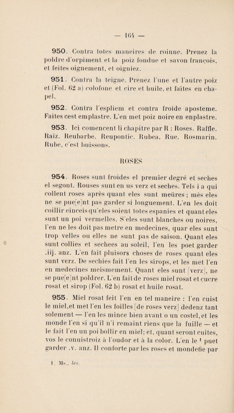 950. Contra toles maneires de roinne. Prenez la poldre d’orpiment et la poiz fondue et savon françois, et feites oignement, et oigniez. 951. Contra la teigne. Prenez l’une et l’autre poiz et (Fol. 62 a) colofone et cire et huile, et faites en cha¬ pe 1. 952. Contra Pespliem et contra froide aposteme. Faites cest emplastre. L’en met poiz noire en enplastre. 953. Ici comencent li chapitre par R : Roses. Raffle. Raïz. Reubarbe. Reupontic. Rubea. Rue. Rosmarin. Rube, c’est buissons. ROSES 954. Roses sunt froides el premier degré et seches el segont. Rouses sunt en us verz et seches. Tels i a qui collent roses après quant eles sunt meüres ; mès eles ne se pue[e]nt pas garder si longuement. L’en les doit coillir einceis qu’eles soient totes espanies et quant eles sunt un poi vermelles. S'eles sunt blanches ou noires, l’en ne les doit pas métré en médecines, quar eles sunt trop velles ou elles ne sunt pas de saison. Quant eles sunt collies et sechees au soleil, l’en les poet garder •iij. anz. L’en fait pluisors choses de roses quant eles sunt verz. De sechies fait l’en les sirops, et les met l’en en médecines meismement. Quant eles sunt [verz], ne se pue[e]nt poldrer. L’en fait de roses miel rosat etçucre rosat et sirop (Fol. 62 b) rosat et huile rosat. 955. Miel rosat feit l’en en tel maneire : l’en cuist le miel,et met l’en les foilles [de roses verz] dedenz tant solement— l’en les mince bien avant o un costel,et les monde l’en si qu’il n’i remaint riens que la fuille — et le fait l’en un poi bollir en miel; et, quant seront cuites, vos le conuistroiz à Foudor el à la color. L’en le 1 puet garder .v. anz. Il conforte parles roses et mondefie par