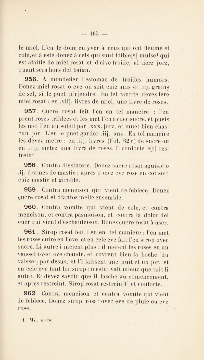 le miel. L'en le clone en yver à ceuz qui ont lleume et cole,et à esté clonez à cels qui sunt foible[s] mulse1 qui est afaitie de miel rosat et d'eive froide, al tierz jorz, quant sera hors del baign. 956. x4 mondefier Eestomac de froides humors. Donez miel rosat o eve où soit cuiz anis et .iij. grains de sel, si le puet pfrjendre. En tel cantité devez fere miel rosat : en .viij. livres de miel, une livre de roses. 957. Çucre rosat feit l’en en tel maneire : l’en prent roses triblees et les met l’en avuec sucre, et pueis les met l’en au soleil par .xxx. jorz, et muet bien chas- cun jor. L’en le puet garder .iij. anz. En tel maneire les devez métré : en .iij. livres (Fol. 62 c) de sucre ou en .iiij. metez una livra de roses, fl conforte e[tl res¬ treint. 958. Contra dissintere. Donez sucre rosat aguisié o .ij. drames de mastic ; après douez eve rose en coi soit cuiz mastic et giroffle. 959. Contra meneison qui vient de feblece. Donez çucre rosat et diantos mellé ensemble. 960. Contra vomite qui vient de cole, et contra meneison, et contra pasmoison, et contra la dolor del cuer qui vient d’eschaufeison. Donez çucre rosat à user. 961. Sirop rosat feit l'en en tel maniéré : l’en met les roses cuire en l’eve, et en cele eve fait l’en sirop ovec sucre. Li autre i metent plus : il metent les roses en un vaissel ovec eve chaude, et covrent bien la boche [du vaisselï par desus, et l’i laissent une nuit et un jor, et en cele eve font lor sirop : icestui valt mieuz que tuit li autre. Et devez savoir que il lasehe au comencement, et après restreint. Sirop rosat restreint] et conforte. 962. Contra meneison et contra vomite qui vient de feblece. Donez sirop rosat ovec eve de pluie ou eve rose.