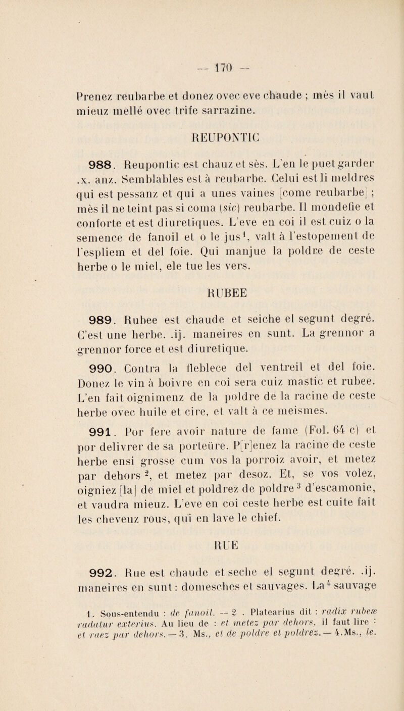 Prenez reubarbe et doriez ovec eve chaude ; mes il vaut mieuz niellé ovec trife sarrazine. REUPONTIC 988. Reupontic est chauz et sès. L’en le puet garder .x. anz. Semblables est à reubarbe. Celui estli meldres qui est pessanz et qui a unes vaines [corne reubarbe] ; mès il ne teint pas si coma [sic) reubarbe. Il mondefie et conforte et est diurétiques. L'eve en coi il est cuiz o la semence de fanoil et o le jus1, valt à l’estopement de l’espliem et del foie. Qui manjue la poldre de ceste herbe o le miel, ele tue les vers. RUREE 989. Rubee est chaude et seiche el segunt degré. C’est une herbe, .ij. maneires en sunt. La grennor a grennor force et est diurétique. 990. Contra la fleblece del ventreil et del foie. Douez le vin à boivre en coi sera cuiz mastic et rubee. L’en fait oignimenz de la poldre de la racine de ceste herbe ovec huile et cire, et valt à ce meismes. 991. Por fere avoir nature de faine (Fol. 64 c) et por délivrer de sa porteüre. P[r]enez la racine de ceste herbe ensi grosse cum vos la porroiz avoir, et metez par dehors 2, et metez par desoz. Et, se vos volez, oigniez [la] de miel et poldrez de poldre 3 d’escamonie, et vaudra mieuz. L eve en coi ceste herbe est cuite fait les cheveuz rous, qui en lave le chief. RUE 992. Rue est chaude et seche el segunt degré, .ij. maneires en sunt: domesches el sauvages. La4 sauvage 1. Sous-entendu : de fanoil. — 2 . Platearius dit : radix rubete radatur exterius. Au lieu de : et metez par dehors, il faut lire : et raez par dehors. — 3. Ms., et de poldre et poldrez. — 4.Ms., le.