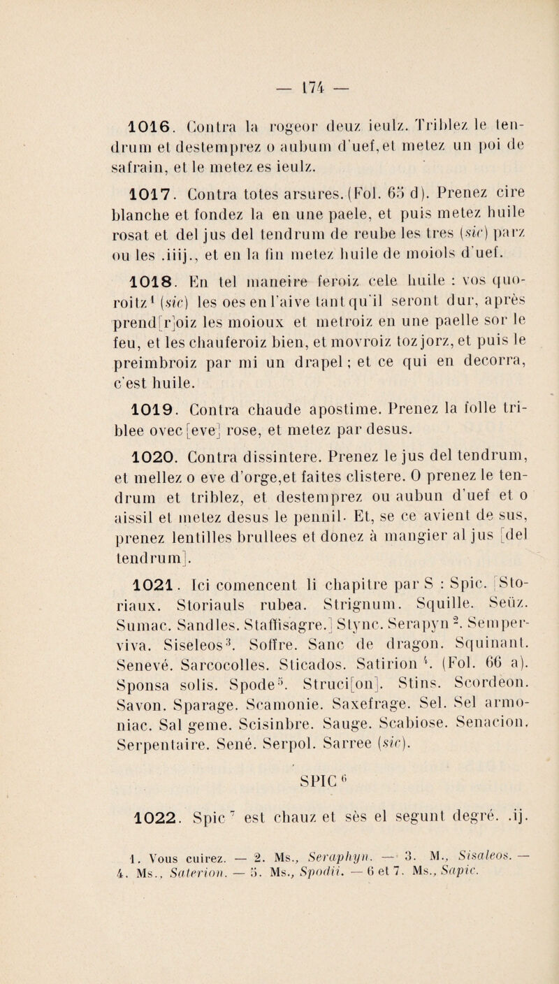 1016. Contra la rogeor deux ieulz. Triblez le len- drum et destemprez o aubum d’uef,et metez un poi de safrain, et le metez es ieulz. 1017. Contra totes arsures. (Fol. 65 d). Prenez cire blanche et fondez la en une paele, et puis metez huile rosat et del jus del tendrum de reube les très (sic) parz ou les .iiij., et en la fin metez huile de moiols d uel. 1018. En tel maneire feroiz cele huile : vos quo- roitz1 (sic) les oesenl'aive tant qu'il seront dur, après prend[r]oiz les moioux et metroiz en une paelle sor le feu, et les chauferoiz bien, et movroiz toz jorz, et puis le preimbroiz par mi un drapel ; et ce qui en decorra, c’est huile. 1019. Contra chaude apostime. Prenez la folle tri- blee ovecfeve] rose, et metez par desus. 1020. Contra dissintere. Prenez le jus del tendrum, et niellez o eve d’orge,et faites clistere. 0 prenez le ten¬ drum et triblez, et destemprez ou aubun d’uef et o aissil et metez desus le pennib Et, se ce avient de sus, prenez lentilles brullees et donez à mangier al jus [del tendrum]. 1021. Ici comencent li chapitre par S : Spic. [Sto¬ ria ux. Storiauls rubea. Strignum. Squille. Seüz. Sumac. Sandles. Staffisagre.l Stync. Serapyn2. Semper¬ viva. Siseleos3. Solïre. Sanc de dragon. Squinant. Senevé. Sarcocolles. Sticados. Satirion 4. (Fol. 66 a). Sponsa solis. Spode5. Struci[on]. Stins. Scordeon. Savon. Sparage. Scamonie. Saxefrage. Sel. Sel armo- niac. Sal geme. Scisinbre. Sauge. Scabiose. S en a cio u. Serpentaire. Séné. Serpol. Sarree (sic). SPIC 6 1022. Spic 7 est chauz et sès el segunt degré, .ij. 1. Vous cuirez. — 2. Ms., Scvaphyn. — 3. M., Sisaleos. 4. Ms., Saterion. — 5. Ms., Spodii. —6 et 7. MsSapie.