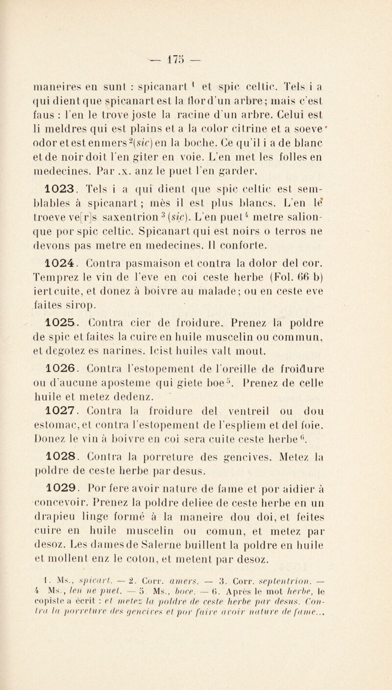 qui dient que spicanart est la flord’un arbre; mais c’est faus : l'en le trove joste la racine d'un arbre. Celui est li meldres qui est plains et a la color citrine et a soeve* odor et est enrners -(sic) en la boche. Ce qu’il i a de blanc et de noir doit Ten giter en voie. L’en met les folles en médecines. Par .x. anz le puet l’en garder. 1023. Tels i a qui dient que spic celtic est sem¬ blables à spicanart ; mès il est plus blancs. L’en le troeve ve[r]s saxentrion3 (sic). L’en puet4 métré salion- que por spic celtic. Spicanart qui est noirs o terros ne devons pas métré en médecines. Il conforte. 1024. Contra pasmaison et contra la dolor del cor. Temprez le vin de l’eve en coi ceste herbe (Fol. (>6 b) iertcuite, et donez à boivre au malade; ou en ceste eve faites sirop. 1025. Contra cier de froidure. Prenez la poldre de spic et faites la cuire en huile muscelin ou commun, et degotez es narines. Icist huiles valt moût. 1026. Contra Testopement de l’oreille de froidure ou d’aucune aposteme qui giete boe5. Prenez de celle huile et metez dedenz. 1027. Contra la froidure del ventreil ou dou estomac, et contra Testopement de Tespliem et del foie. Donez le vin à boivre en coi sera cuite ceste herbe6. 1028. Contra la porreture des gencives. Metez la poldre de ceste herbe par desus. 1029. Por fere avoir nature de famé et por aidier à concevoir. Prenez la poldre deliee de ceste herbe en un drapieu linge formé à la maneire dou doi, et feites cuire en huile muscelin ou comun, et metez par desoz. Les dames de Salerne buillent la poldre en huile et molient enz le coton, et metent par desoz. 1. Ms., spicar t. — 2. Coït, amers. — 3. Corr. septentrion. — 4 Ms., len ne puet. — 5 Ms., bore. — 6. Après le mot herbe, le copiste a écrit : et metez la poldre de eeste herbe par desus. Con¬ tra la porreture îles gendres et por faire avoir nature de faine...