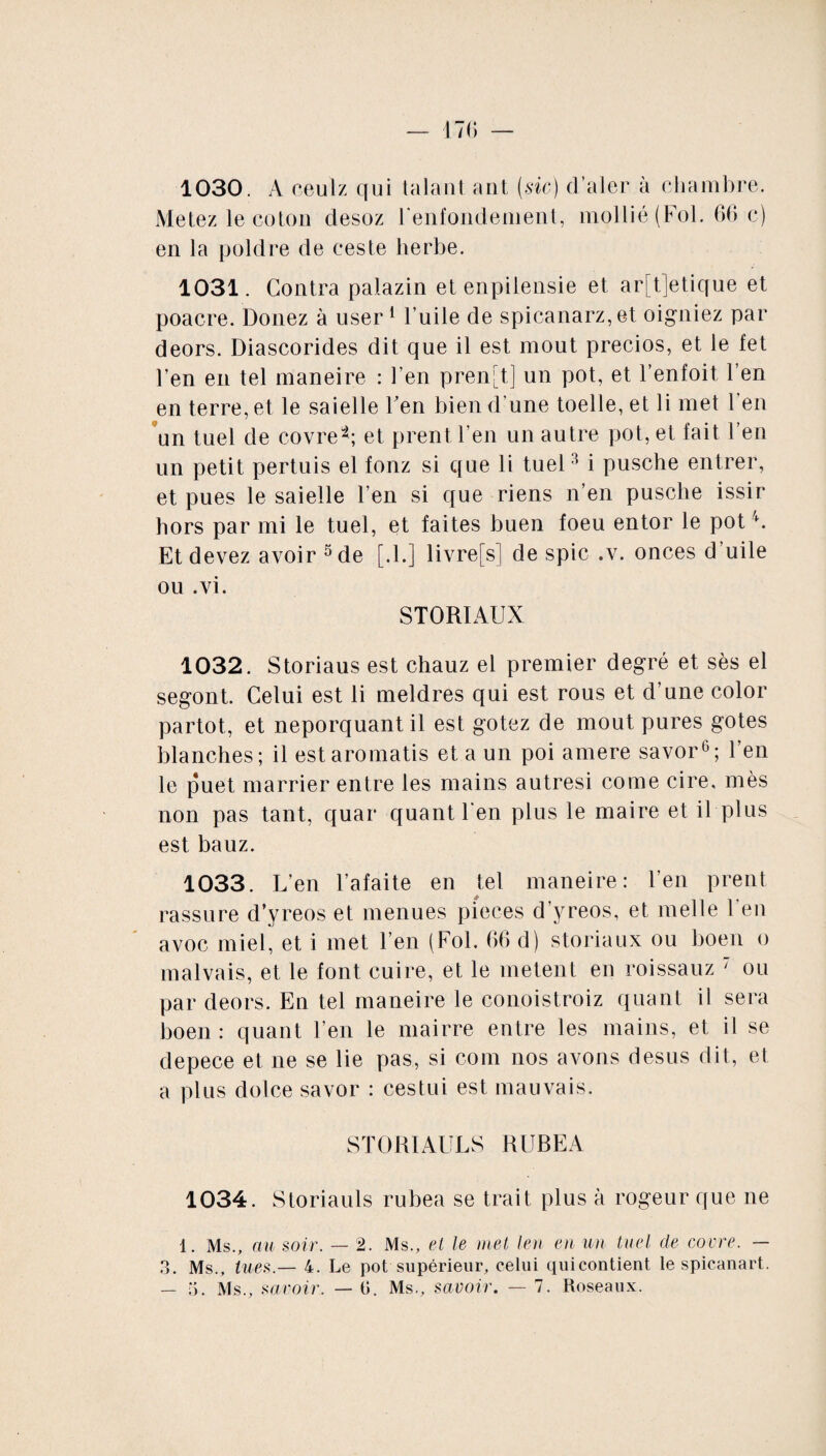 1030. A ceulz qui taïaut ant (sic) d’aler à chambre. Metez le coton desoz renfondement, mollié (Fol. 66 c) en la poldre de ceste herbe. 1031. Contra palazin et enpilensie et ar[t]etique et poacre. Donez à user 1 Fuite de spicanarz,et oigniez par deors. Diascorides dit que il est moût precios, et le fet Fen en tel maneire : Fen prend] un pot, et l’enfoit l’en en terre, et le saielle Fen bien d'une toelle, et li met Fen un tuel de covre*; et prent Fen un autre pot, et fait Fen un petit pertuis el fonz si que li tuel3 i pusche entrer, et pues le saielle Fen si que riens n’en pusche issir hors par mi le tuel, et faites buen foeu entor le pot b Et devez avoir 5 de [.F] livrefs] de spic .v. onces d’uile ou .vi. STORIAUX 1032. Storiaus est chauz el premier degré et sès el segont. Celui est li meldres qui est rous et d’une color partot, et neporquantil est gotez de moût pures gotes blanches; il est aromatis et a un poi amere savor6; Fen le puet marrier entre les mains autresi corne cire, mès non pas tant, quar quant Fen plus le maire et il plus est bauz. 1033. L’en l’afaite en tel maneire: Fen prent rassure d’yreos et menues pièces d’yreos, et nielle Feu avoc miel, et i met Fen (Fol. 66 d) storiaux ou boen o malvais, et le font cuire, et le metent en roissauz ' ou par deors. En tel maneire le conoistroiz quant il sera boen : quant Fen le mairre entre les mains, et il se depece et ne se lie pas, si corn nos avons desus dit, et a plus dolce savor : cestui est mauvais. STORIAULS RUBEA 1034. Storiauls rubea se trait plus à rogeur que ne 1. Ms., au soir. — 2. Ms., el le met len en un tuel de coure. — 3. Ms., lues.— 4. Le pot supérieur, celui quicontient le spicanart.