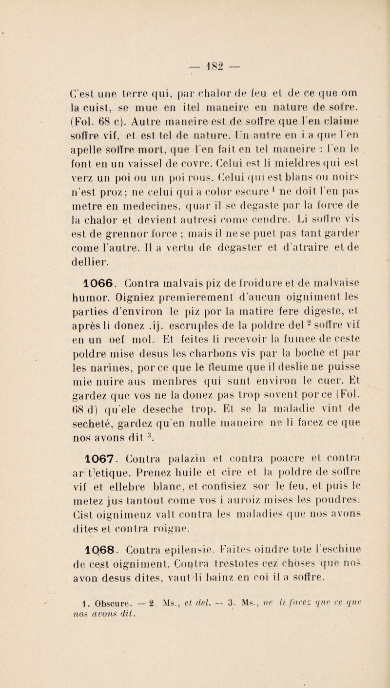 C’est une terre qui, par chalor de feu et de ce que om la cuist, se mue en itel maneire en nature de sofre. (Fol. 68 c). Autre maneire est de sofïre que l’en claime sofïre vif, et est tel de nature. Un autre en i a que l'en apelle solïre mort, que 1 en fait en tel maneire : l’en le font en un vaissel de covre. Celui est li mieldres qui est verz un poi ou un poi rous. Celui qm estblans ou noirs n’est proz; ne celui qui a color escure 1 ne doit l’en pas métré en médecines, quar il se degaste par la force de la chalor et devient autresi corne cendre. Li solïre vis est de grennor force ; mais il ne se puet pas tant garder corne l’autre, lia vertu de degaster et d’atraire et de dellier. 1066. Contra malvais piz de froidure et de malvaise humor. Oigniez premièrement d’aucun oigniment les parties d’environ le piz por la matire fere digeste, et après li donez .ij. escruples de la poldre del2 solïre vif en un oef mol. Et feites li recevoir la fumee de ceste poldre mise des us les charbons vis par la boche et par les narines, porce que le fleume que il deslie ne puisse mie nuire aus menbres qui surit environ le cuer. Et gardez que vos ne la donez pas trop sovent porce (Fol. 68 d) qu’ele deseche trop. Et se la maladie vint de secheté, gardez qu’en nulle maneire ne li facez ce que nos avons dit3. 1067. Contra palazin et contra poacre et contra arj Uetique. Prenez huile et cire et la poldre de sofïre vif et ellebre blanc, et confisiez sor le feu, et puis le metez jus tantout corne vos i auroiz mises les poudres. Cist oignimenz val 1 contra les maladies que nos avons dites et contra roigne. 1Q68. Contra epileusie. Faites oindre tote l’escliine de cest oigniment. Contra trestotes cez choses que nos avon desus dites, vaut li hainz en coi il a sofïre. 1. Obscure. — 2 Ms., et del — 3. Ms., ne li facez que ce que nos avons dit.