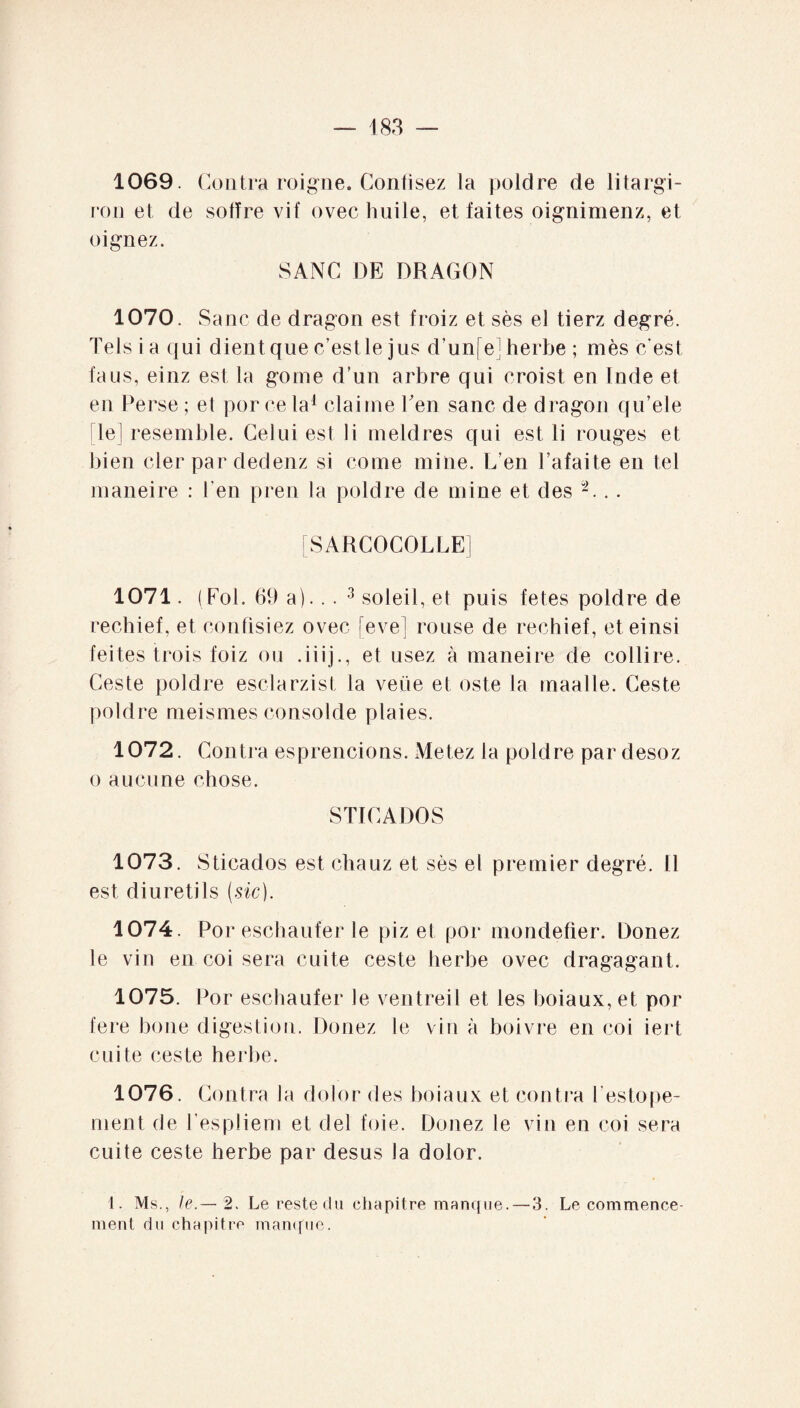 1069. Contra roigne. Confisez la poldre de litargi- ron et de sofïre vif ovec huile, et faites oignimenz, et oignez. SANC DE DRAGON 1070. Sa ne de dragon est froiz et sès el tierz degré. Tels i a qui dient que c’est le jus d’un[ej herbe ; mès c'est faus, einz est la goine d’un arbre qui croist en Inde et en Perse ; el por ce la1 claime Ten sanc de dragon qu’ele [le] resemble. Celui est li meldres qui est li rouges et bien cler par dedenz si corne mine. L’en l’afaite en tel maneire : l’en pren la poldre de mine et des 2... [SARCOCOLLE] 1071. (Fol. 69 a).. . 3 soleil, et puis fetes poldre de rechief, et confisiez ovec [eve] rouse de rechief, et einsi feites trois foiz ou .iiij., et usez à maneire de collire. Ceste poldre esclarzist la veüe el oste la maalle. Ceste poldre meismes consolde plaies. 1072. Contra esprencions. Metez la poldre par desoz o aucune chose. STICADOS 1073. Sticados est chauz et sès el premier degré. Il est diuretils (sic). 1074. Por eschaufer le piz et por mondefier. Donez le vin en coi sera cuite ceste herbe ovec dragagant. 1075. Por eschaufer le ventreil et les boiaux, et por fere boue digestion. Donez le vin à boivre en coi iert cuite ceste herbe. 1076. Contra la d olor des boiaux et contra l’estope¬ rnent de l’espliem et del foie. Donez le vin en coi sera cuite ceste herbe par desus la dolor. 1. Ms., le.— 2. Le reste du chapitre manque. — 3. Le commence¬ ment du chapitre manque.