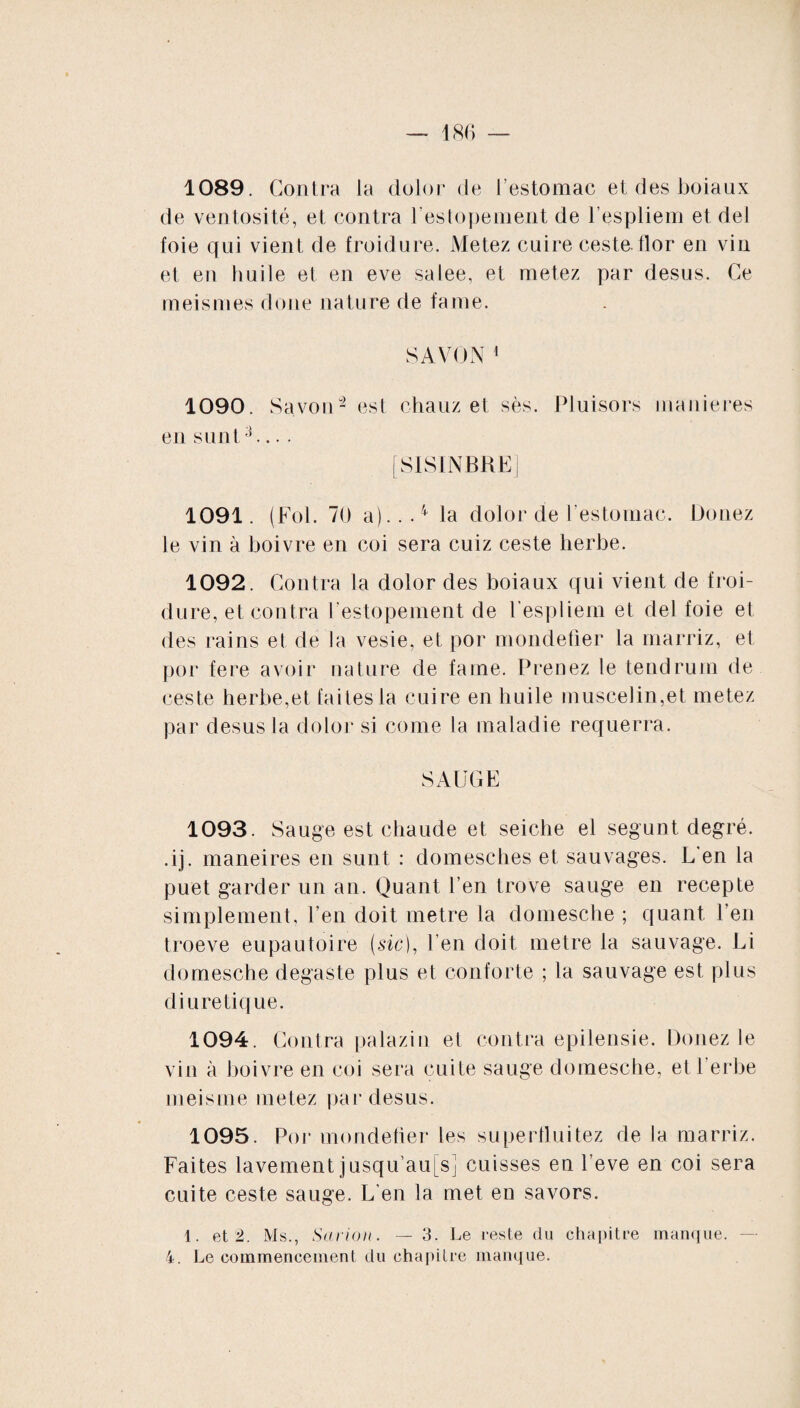 1089. Contra la dolor de l’estomac et des boiaux de ventosité, et contra l’estopement de l’espliem et del foie qui vient de froidure. Metez cnire ceste, flor en vin et en huile et en eve salee, et metez par desus. Ce meismes doue nature de famé. SAVON 1 1090. Savoir2 est chauz et sès. Pluisors maniérés en s uni3.... [SISINBRE] 1091. (Fol. 70 a)...4 la dolor de l'estomac. Douez le vin à boivre en coi sera cuiz ceste herbe. 1092. Contra la dolor des boiaux qui vient de froi¬ dure, et contra l’estopement de Fespliem et del foie et des rains et de la vesie, et por mondefier la marriz, et por fere avoir nature de famé. Prenez le teudrum de ceste herbe,et faites la cuire en huile muscelin,et metez par desus la dolor si corne la maladie requerra. SAUGE 1093. Sauge est chaude et seiche el segunt degré, .ij. maneires en sunt : domesches et sauvages. L'en la puet garder un an. Quant l’en trove sauge en recepte simplement, l’en doit métré la domesche ; quant l’en troeve eupautoire (sic), l’en doit métré la sauvage. Li domesche degaste plus et conforte ; la sauvage est plus diurétique. 1094. Contra palazin et contra epilensie. Douez le vin à boivre en coi sera cuite sauge domesche, et 1 erbe meisme metez par desus. 1095. Por mondefier les superfluitez de la marriz. Faites lavement jusqu au[s] cuisses en l’eve en coi sera cuite ceste sauge. L’en la met en savors. 1. et 2. Ms., Saiïon. — 3. Le reste du chapitre manque.