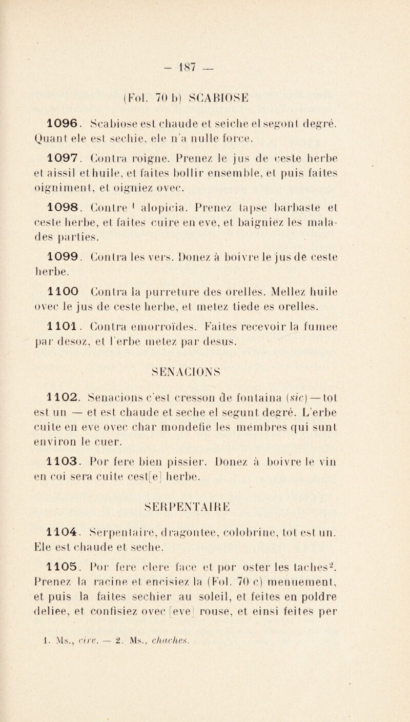 (Fol. 70 b) SCABIOSE 1096. Scabiose est chaude et seiche el segoiit degré. Quant ele est seciiie, ele n’a nulle force. 1097. Contra roigne. Prenez le jus de ceste herbe et aissil et huile, et faites bollir ensemble, et puis faites oi gui ment, et oigniez ovec. 1098. Contre 1 alopicia. Prenez lapse barbas te et ceste herbe, et faites cuire en eve, et baigniez les mala¬ des parties. 1099. Contra les vers. Douez à boivre le jus de ceste herbe. 1100 Contra la purreture des orelles. Mellez huile ovec le jus de ceste herbe, et metez tiede es orelles. 1101. Contra emorroïdes. Faites recevoir la fumee par desoz, et l erbe metez par desus. SENACIONS 1102. Senacions c'est cresson de fontaina {sic) — toi est un — et est chaude et seche el segunt degré. L’erbe cuite en eve ovec char mondefie les membres qui sunt environ le cuer. 1103. Por fere bien pissier. Douez à boivre le vin en coi sera cuite cest[e] herbe. SERPENTAIRE 1104. Serpentaire, dragontee, colobrine, tôt est un. Ele est chaude et seche. 1105. Por fere clere face et por oster les taches”2. Prenez la racine et encisiez la (Fol. 70 c) menuement, et puis la faites sechier au soleil, et feites en poldre deliee, et confisiez ovec [eve] rouse, et einsi feites per 1. Ms., cire. — 2. Ms., cluickes.