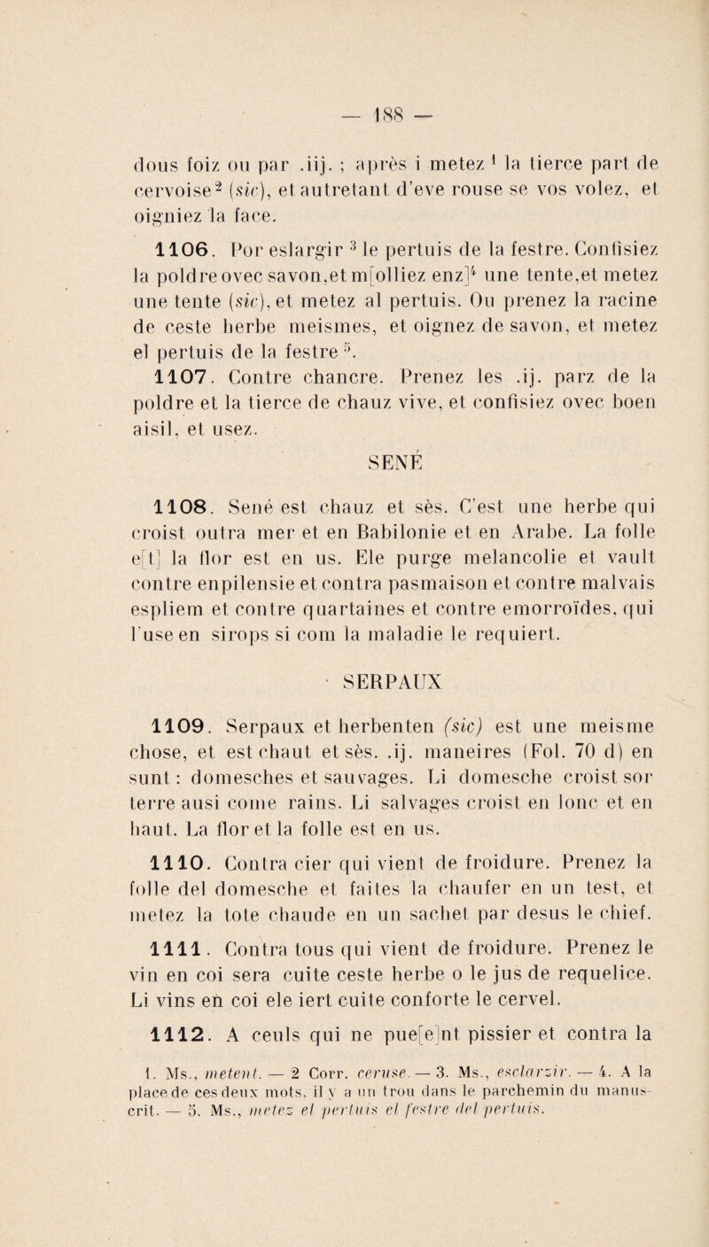 cervoise2 (sic), et autretant d’eve rouse se vos volez, et oigniez la face. 1106. Por eslargir 3 le pertuis de la festre. Confisiez la poldreovec savon,et mfolliez enz]4 une tente,et metez une tente (sic), et metez al pertuis. Ou prenez la racine de ceste herbe meismes, et oignez de savon, et metez el pertuis de la festre s. 1107. Contre chancre. Prenez les .ij. parz de la poldre et la tierce de chauz vive, et confisiez ovec boen aisil, et usez. SÉNÉ 1108. Séné est chauz et sès. C’est une herbe qui croist outra mer et en Babilonie et en Arabe. La folle eft] la flor est en us. Ele purge mélancolie et vault contre enpilensie et contra pasmaison et contre malvais espliem et contre quartaines et contre emorroïdes, qui l'use en sirops si com la maladie le requiert. SERPAUX 1109. Serpaux et herbenten (sic) est une meisme chose, et est chaut et sès. .ij. maneires (Fol. 70 d) en sunt : domesches et sauvages. Li domesche croist sor terre ausi corne rains. Li salvages croist en Jonc et en haut. La flor et la folle est en us. 1110. Contra cier qui vient de froidure. Prenez la folle del domesche et faites la chaufer en un test, et metez la tote chaude en un sachet par des us le chief. 1111. Contra tous qui vient de froidure. Prenez le vin en coi sera cuite ceste herbe o le jus de requelice. Li vins en coi ele iert cuite conforte le cervel. 1112. A ceuls qui ne puefelnt pissier et contra la t. Ms., metent. — 2 Corr. ceruse.— 3. Ms., esclarzir.— 4. A la place de ces deux mots, il \ a un trou dans le parchemin du manus¬ crit. — 5. Ms., metez el perluis el festre del pertuis.