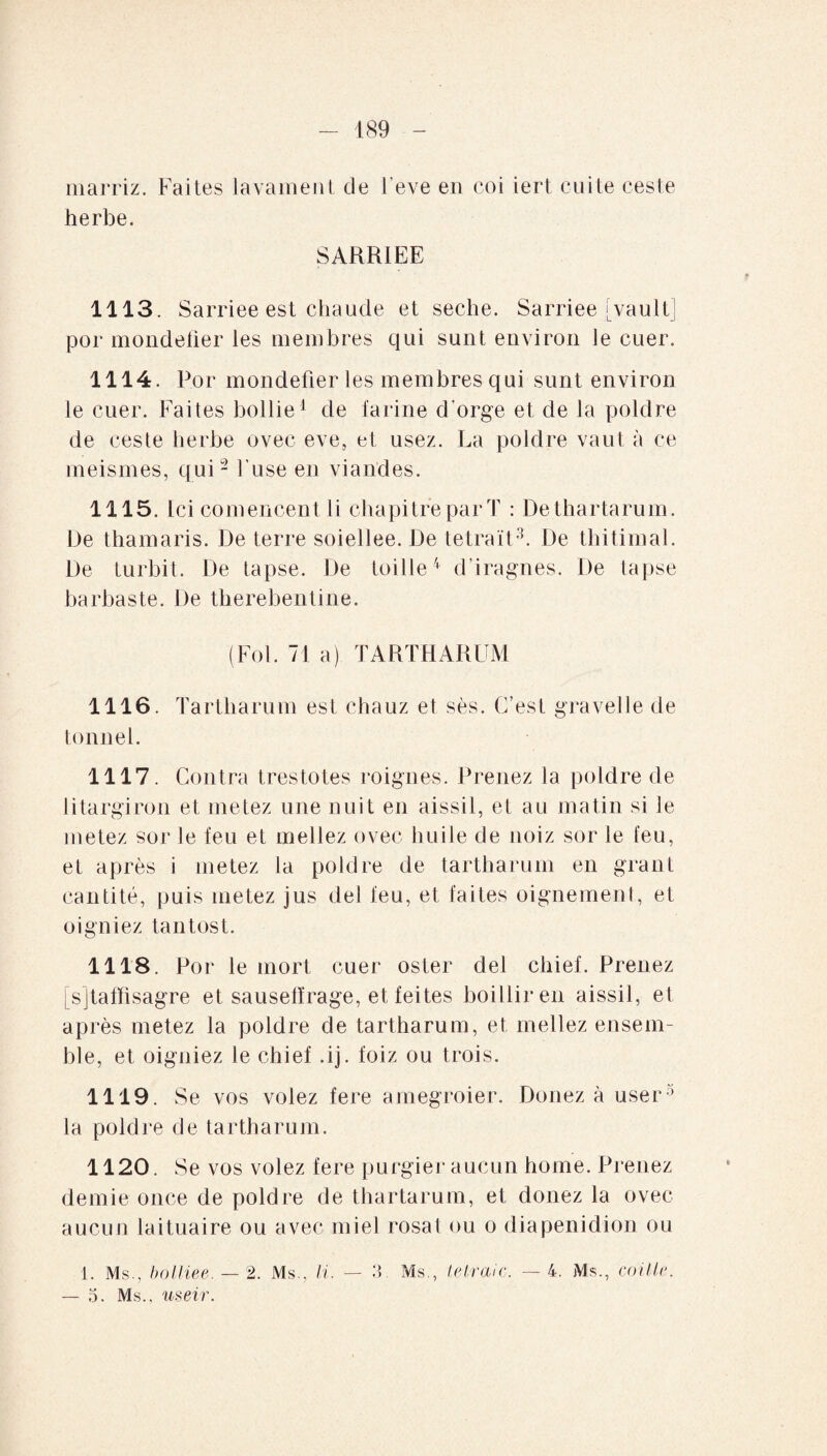 marriz. Faites lavament de l'eve en coi iert cuite ceste herbe. SARRiEE 1113. Sarriee est chaude et seche. Sarriee [vault] por mondefier les membres qui sunt environ le cuer. 1114. Por mondefier les membres qui sunt environ le cuer. Faites bollie1 de farine d'orge et de la poldre de ceste herbe ovec eve, et usez. La poldre vaut à ce meismes, qui2 l’use en viandes. 1115. Ici comencent li chapitre par T : De thartarum. De thamaris. De terre soiellee. De tetraït3. De thitimal. De turbit. De tapse. De toille4 d’iragnes. De tapse barbaste. De therebentine. (Fol. 71 a) TARTHARUM 1116. Tartliarum est chauz et sès. C’est gravelle de tonnel. 1117. Contra trestotes roignes. Prenez la poldre de litargiron et metez une nuit en aissil, et au matin si le metez sor le feu et mellez ovec huile de noiz sor le feu, et après i metez la poldre de tartharum en grant cantité, puis metez jus del feu, et faites oignement, et oigniez tantost. 1118. Por le mort cuer oster del chief. Prenez [sjtaffisagre et sausefïrage, et feites boilliren aissil, et après metez la poldre de tartharum, et mellez ensem¬ ble, et oigniez le chief .ij. foiz ou trois. 1119. Se vos volez fere amegroier. Donez à user3 la poldre de tartharum. 1120. Se vos volez fere purgier aucun home. Prenez demie once de poldre de thartarum, et donez la ovec aucun laituaire ou avec miel rosat ou o diapenidion ou 1. Ms., bolliee. — 2. Ms., li. — 3 Ms., tel raie. — 4. Ms., coûte. — 5. Ms., useir.