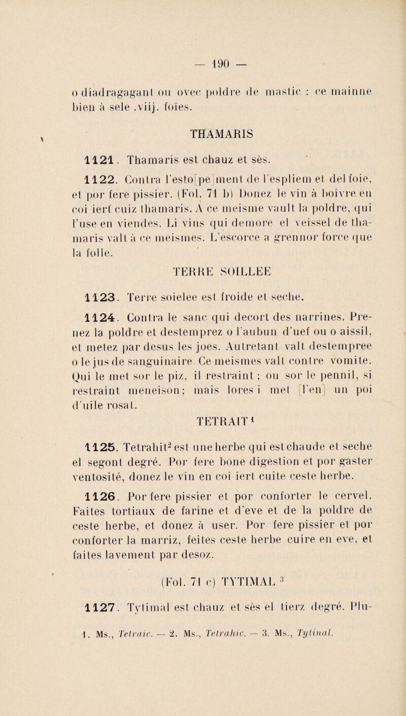 o diadragagant ou ovec poldre de mastic : ce maimie bien à sele .viij. foies. THAMARIS 1121. Thamaris est chauz et sès. 1122. Contra l’esto[pe]ment de Tespliem et del foie, et por fere pissier. (Fol. 71 b) Donez le vin à boivre en coi iert cuiz thamaris. A ce meisme vault la poldre, qui l’use en viendes. Li vins qui deniore el veissel de tha¬ maris valt à ce meismes. L’escorce a grennor force que la folle. TERRE SOILLEE 1123. Terre soielee est froide et seclie. 1124. Contra le sanc qui decort des narrines. Pre¬ nez la poldre et destemprez o Tau bu n d’uef ou o aissil, et metez par desus les joes. Autretant valt destempree o le jus de sanguinaire. Ce meismes valt contre vomite. Qui le met sor le piz, il restraint ; ou sor le pennil, si restraint meneison; mais lores i met Ton] un poi d’uile rosat. TETRA1T 1 1125. Tetraliit2 est une herbe qui est chaude et seclie el segont degré. Por fere boue digestion et por gaster ventosité, donez le vin en coi iert cuite ceste herbe. 1126. Por fere pissier et por conforter le cervel. Faites tortiaux de farine et d’eve et de la poldre de ceste herbe, et donez à user. Por fere pissier et por conforter la marriz, feites ceste herbe cuire en eve, et faites lavement par desoz. (Fol. 71 c) TYTIMAL 3 1127. Tytimal est chauz et sès el tierz degré. Plu- 1. Ms., Te traie. — 2. Ms., Tetrahic. — 3. Ms., Tytinal.