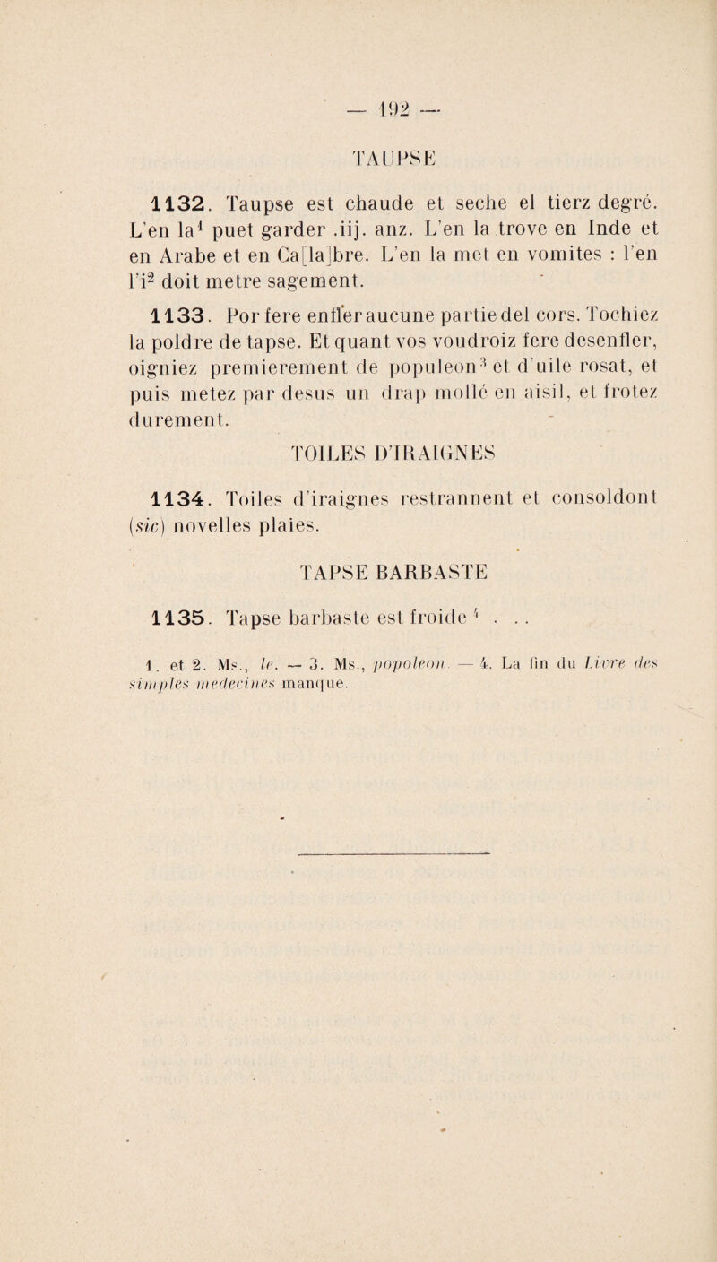 TAUPSE 1132. Taupse est chaude et seche el tierz degré. L’en la1 puet garder .iij. anz. L’en la trove en Inde et en Arabe et en Ca[la!bre. L’en la met en vomites : l’en l‘i2 doit métré sagement. 1133. Por fere entier aucune partie del cors. Tochiez la poldre de tapse. Et quant vos voudroiz fere desentier, oigniez premièrement de populeon3 et d'uile rosat, et puis metez par desus un drap mollé en aisil, et frotez durement. TOILES DIRA IGNES 1134. Toiles d’iraignes restrannent et consoldont (sic) novelles plaies. TAPSE BARBASTE 1135. Tapse barbaste est froide 4 . .. 1. et 2. Ms., le. — 3. Ms., popoleon. —4. La fin du Livre des sim files médecines manque.