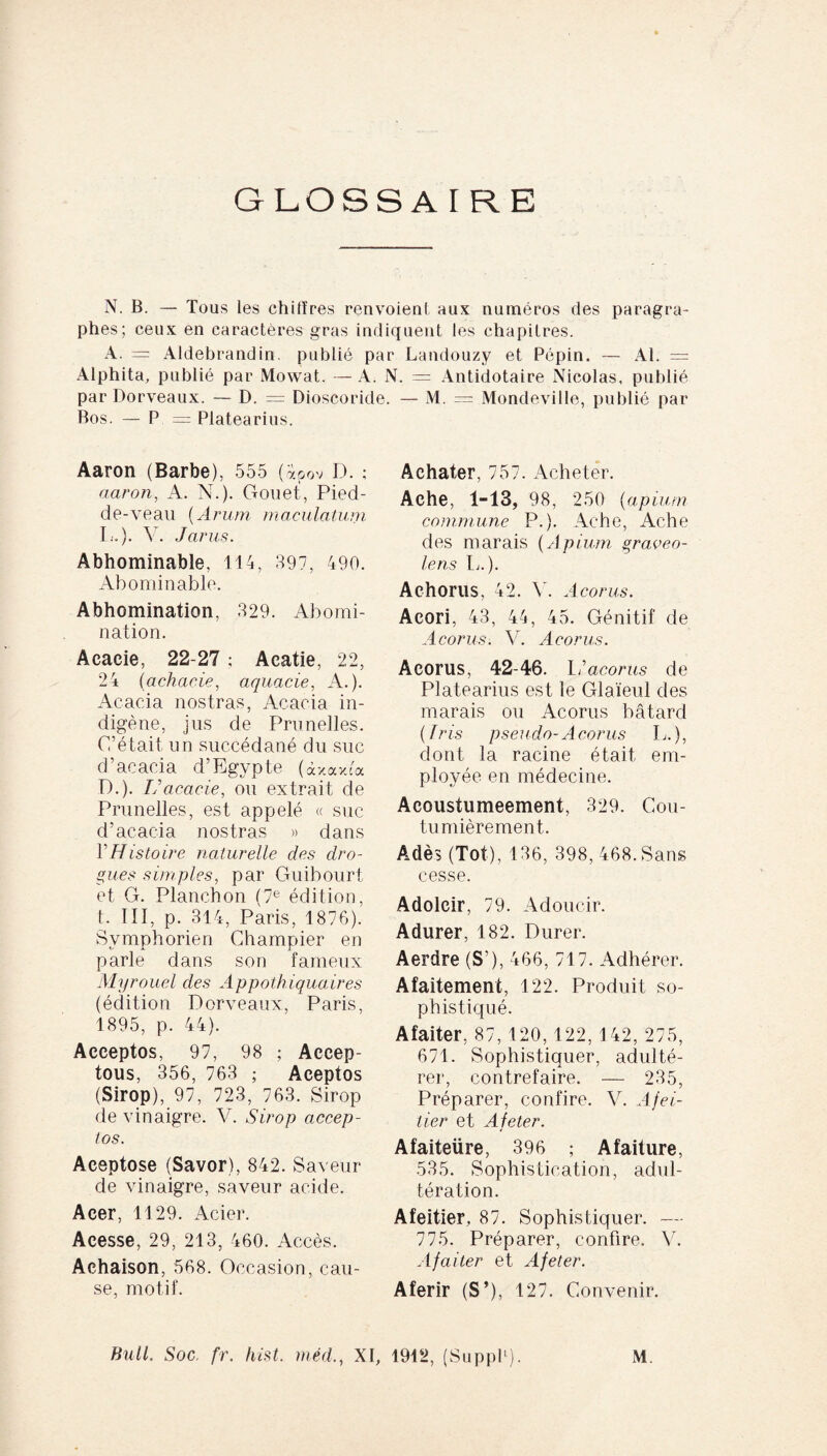 GLOSSA r R E N. B. — Tous les chiffres renvoient aux numéros des paragra¬ phes; ceux en caractères gras indiquent les chapitres. A. = Aldebrandin publié par Landouzy et Pépin. — Al. = Alphita, publié par Mowat. — A. N. = Antidotaire Nicolas, publié par Dorveaux. — D. = Dioscoride. — M. = Mondeville, publié par Bos. — P = Platearius. Aaron (Barbe), 555 (àpov D. ; aaron, A. N.). Gouet, Pied- de-veau (Arum maculatum L.). V. Jarus. Abhominable, 114, 897, 490. Abominable. Abhomination, 829. Abomi¬ nation. Acacie, 22-27 ; Acatie, 22, 24 (achacie, aquacie, A.). Acacia nostras, Acacia in¬ digène, jus de Prunelles. C’était un succédané du suc d’acacia d’Egypte (à* axca D.). U acacie, ou extrait de Prunelles, est appelé « suc d’acacia nostras » dans Y Histoire naturelle des dro¬ gues simples, par Guibourt et G. Planchon (7e édition, t. III, p. 314, Paris, 187G). Svmphorien Champier en parle dans son fameux Myrouel des Appothiquaires (édition Dorveaux, Paris, 1895, p. 44). Acceptos, 97, 98 ; Aecep- tous, 356, 763 ; Aceptos (Sirop), 97, 723, 763. Sirop de vinaigre. V. Sirop accep¬ tos. Aceptose (Savor), 842. Saveur de vinaigre, saveur acide. Acer, 1129. Acier. Acesse, 29, 213, 460. Accès. Achaison, 568. Occasion, cau¬ se, motif. Achater, 757. Acheter. Ache, 1-13, 98, 250 (apium commune P.). Ache, Ache des marais (Apium graveo¬ lens Ii.). Achorus, 42. V. Acorus. Acori, 43, 44, 45. Génitif de Acorus. V. Acorus. Acorus, 42-46. I; 'acorus de Platearius est le Glaïeul des marais ou Acorus bâtard (fris pseudo- Acorus L.), dont la racine était em¬ ployée en médecine. Acoustumeement, 329. Cou¬ tumièrement. A dès (Tôt), 136, 398, 468. Sans cesse. Adolcir, 79. Adoucir. Adurer, 182. Durer. Aerdre (S’), 466, 717. Adhérer. Afaitement, 122. Produit so¬ phistiqué. Afaiter, 87,120,122, 142, 275, 671. Sophistiquer, adulté¬ rer, contrefaire. — 235, Préparer, confire. V. Afei- lier et A feter. Afaiteüre, 396 ; Afaiture, 535. Sophistication, adul¬ tération. Afeitier, 87. Sophistiquer. — 775. Préparer, confire. V. Afaiter et Afeter. Aferir (S’), 127. Convenir. Bull. Soc. fr. hist. méd., XI, 1912, (Suppl1). M