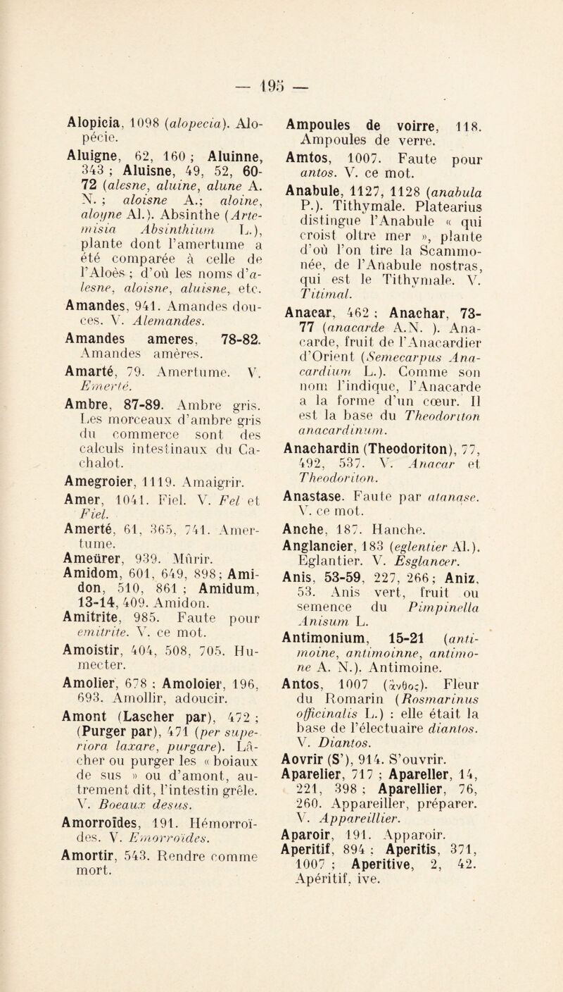 Alopieia, 1098 (alopecia). Alo¬ pécie. Aluigne, 62, 160; Aluinne, 343 ; Aluisne, 49, 52, 60- 72 (alesne, aluine, alune A. N. ; aloisne A.; aloine, aloyne Al.). Absinthe (Arte¬ misia Absinthium L.), plante dont l’amertume a été comparée à celle de l’Aloès ; d’où les noms d’a- lesne, aloisne, aluisne, etc. Amandes, 941. Amandes dou¬ ces. V. Alemandes. Amandes ameres, 78-82. Amandes amères. Amarté, 79. Amertume. V. E mer té. Ambre, 87-89. Ambre gris. Les morceaux d’ambre gris du commerce sont des calculs intestinaux du Ca¬ chalot. Amegroier, 1119. Amaigrir. Amer, 1041. Fiel. V. Fel et Fiel. Amerté, 61, 365, 741. Amer¬ tume. Ameürer, 939. Mûrir. Amidom, 601, 649, 898; Ami¬ don, 510, 861 ; Amidum, 13-14, 409. Amidon. Amitrite, 985. Faute pour emitrite. V. ce mot. Amoistir, 404, 508, 705. Hu¬ mecter. Amolier, 678 ; Amoloier, 196, 693. Amollir, adoucir. Amont (Laseher par), 472 ; (Purger par), 471 (per supe¬ riora laxare, purgare). Lâ¬ cher ou purger les « boiaux de sus » ou d’amont, au¬ trement dit, l’intestin grêle. Y. Boeaux des us. Amorroïdes, 191. Hémorroï¬ des. V. Emorroïdes. Amortir, 543. Rendre comme mort. Ampoules de voirre, 118. Ampoules de verre. Amtos, 1007. Faute pour antos. V. ce mot. Anabule, 1127, 1128 (anabula P.). Tithvmale. Platearius distingue l’Anabule « qui croist oltre mer », plante d’où l’on tire la Scammo- née, de l’Anabule nostras, qui est le Tithvmale. V. T itimal. Anaear, 462 ; Anaehar, 73- 77 (anacarde A.N. ). Ana¬ carde, fruit de l’Anacardier d’Orient (Semecarpus Ana- cardium L.). Comme son nom l’indique, l’Anacarde a la forme d’un cœur. Il est la base du Theodoriton anaear dinum. Anachardin (Theodoriton), 77, 492, 537. V. Anaear et Theodoriton. Anastase. Faute par atanase. V. ce mot. Anche, 187. Hanche. Anglaneier, 183 (eglentier Al.). Eglantier. V. Esglancer. Anis, 53-59, 227, 266; Aniz, 53. Anis vert, fruit ou semence du Pimpinella Anisum L. Antimonium, 15-21 (anti¬ moine, antimoinne, antirno- ne A. N.). Antimoine. Antos, 1007 (ÛvOoç). Fleur du Romarin (Rosmarinus officinalis L.) : elle était la base de l’électuaire diantos. V. Diantos. Aovrir (S’), 914. S’ouvrir. Aparelier, 717 ; Apareller, 14, 221, 398 ; Aparellier, 76, 260. Appareiller, préparer. V. Appareillier. Aparoir, 191. Apparoir. Apéritif, 894 ; Aperitis, 371, 1007 ; Aperitive, 2, 42. Apéritif, ive.