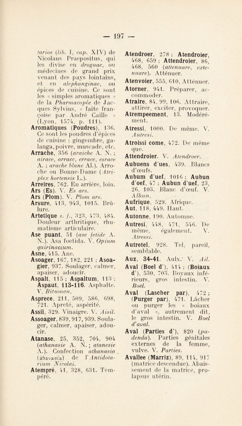 tarios (lib. I, cap. XIV) de Nicolaus Praepositus, qui les divise en droguae, ou médecines de grand prix venant des pays lointains, et en alephanginae, ou épices de cuisine. Ce sont les « simples aromatiques » de la Pharmacopée de Jac¬ ques Sylvius, « faite fran- çoise par André Caille » (Lyon, 1574, p. 111). Aromatiques (Poudres), 136. Ce sont les poudres d’épices de cuisine : gingembre, ga- langa,poivre, muscade, etc. Arrache, 356 (araiche A. N. ; airace, arrace, errace, esrace A. ; arache blanc AL). Arro- che ou Bonne-Dame (Atri¬ plex hortensis L. ). Arreires, 762. En arrière, loin. Ars (Es). V. Es ars. Ars (Plorn). V. Plom ars. Arsure, 413, 943, 1015. Brû¬ lure. Artetique 5. /., 323, 473, 484. Douleur arthritique, rhu¬ matisme articulaire. Ase puant, 51 (ase jetide A. N.). Asa foetida. V. Opium quirinacium. Asne, 415. Ane. Asoager, 167, 182, 221 ; Asoa- gier, 937. Soulager, calmer, apaiser, adoucir. Aspalt, 115 ; Aspaltum, 113 ; Aspaut, 113-116. Asphalte. V. Bitumen. Asprece, 211, 509, 586, 698, 721. Apreté, aspérité. Assil, 329. Vinaigre. V. Aisil. Assoager, 839, 917, 939. Soula¬ ger, calmer, apaiser, adou¬ cir. Atanase, 25, 352, 704, 904 (athanasie A. N. ; atanesie A.). Confection athanasia. (ocOavaaca) de l’Antidota- rium Nicolai. Atempré, 41, 328, 631. Tem¬ péré. Atendroer, 278 ; Atendroier, 468, 659 ; Attendroier, 86, 468, 560 (attenuare, exte¬ nuare). Atténuer. Atenvoier, 555, 610, Atténuer. Atorner, 941. Préparer, ac¬ commoder. Atraire, 84, 99, 106. Attraire, attirer, exciter, provoquer. Atrempeement, 13. Modéré¬ ment. Atressi, 1000. De même. V. A utres i. Atroissi corne, 472. De même que. Attendroier. V. Atendroer. Aubuens d ues, 439. Blancs d’œufs. Aubum d’uef, 1016; Aubun d’oef, 47 ; Aubun d’uef, 23, 26, 103. Blanc d’œuf. V. Alhun. Aufrique, 529. Afrique. Aut, 118, 449. Haut. Autonne, 190. Automne. Autresi, 448, 471, 546. De même, également. V. Atressi. Autretel, 928. Tel, pareil, semblable. Auz, 34-41. Aulx/ V. Ail. Aval (Boel d ), 414 ; (Boiaux d’), 530, 703. Boyaux infé¬ rieurs, gros intestin. V. Boel. Aval (Lascher par), 472 ; (Purger par), 471. Lâcher ou purger les « boiaux d’aval », autrement dit, le gros intestin. V. Boel d’aval. Aval (Parties d’), 820 (pu¬ denda). Parties génitales externes de la femme, vulve. V. Parties. Avallee (Marriz), 89, 114, 917 (matrice descendue). Abais¬ sement de la matrice, pro¬ lapsus utérin.