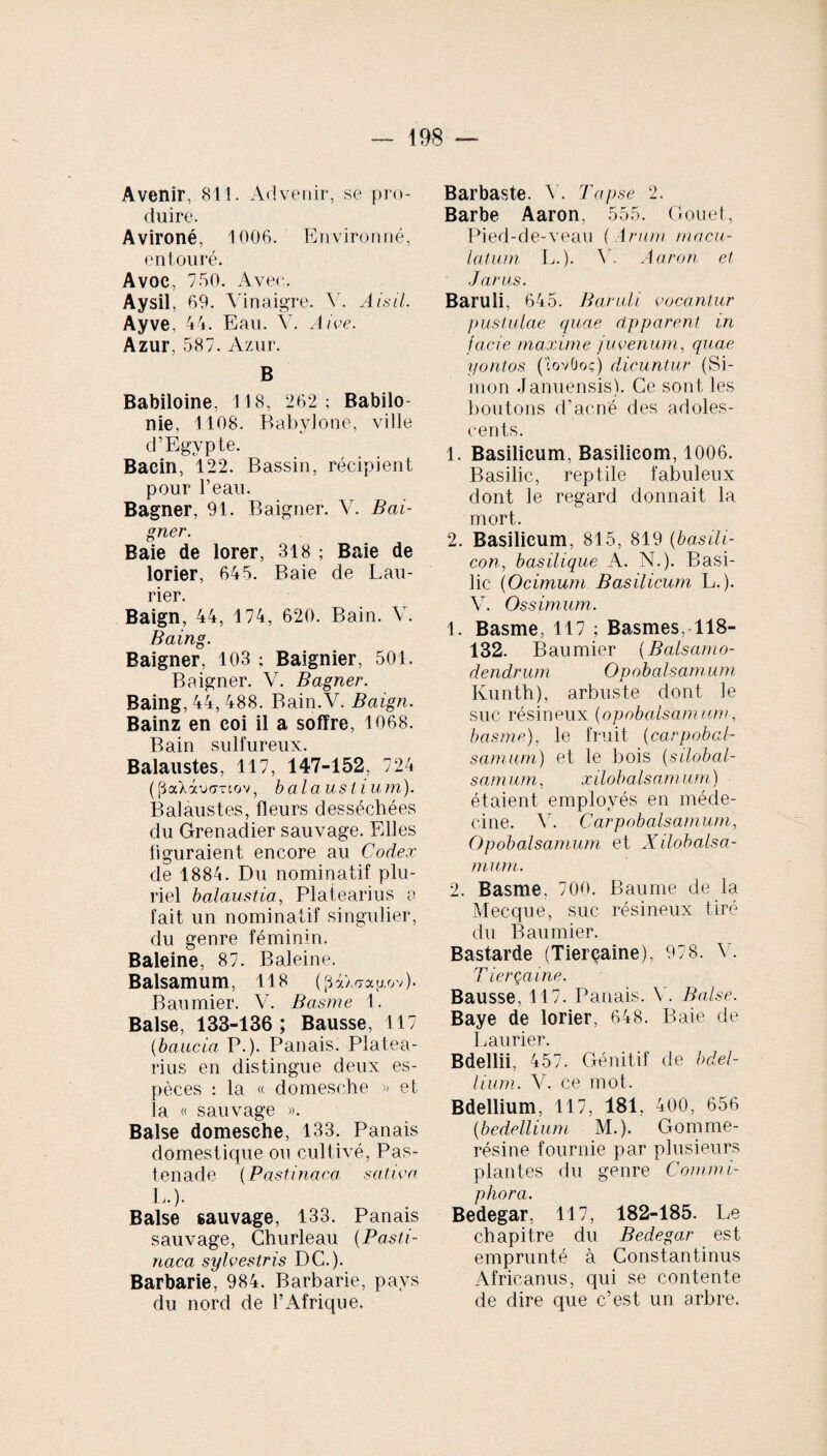 Avenir, 811. Advenir, se pro¬ duire. Avironé, 1006. Environné, entouré. Avoc, 750. Avec. Aysil, 69. Vinaigre. V. Aisil. Ayve, 44. Eau. Y. Aive. Azur, 587. Azur. B Babiloine. 118, 262 ; Babilo- nie, 1108. Babylone, ville d’Egypte. Bacin, 122. Bassin, récipient pour l’eau. Bagner, 91. Baigner. V. Bai¬ gner. Baie de lorer, 318 ; Baie de lorier, 645. Baie de Lau¬ rier. Baign, 44, 174, 620. Bain. V. Baing. Baigner, 103 ; Baignier, 501. Baigner. V. Bagner. Baing, 44, 488. Bain.V. Baign. Bainz en coi il a sofïre, 1068. Bain sulfureux. Balaustes, 117, 147-152, 724 ((3a4àu(7Ttov, balaustium). Balaustes, fleurs desséchées du Grenadier sauvage. Elles figuraient encore au Codex de 1884. Du nominatif plu¬ riel balaustia, Platearius a fait un nominatif singulier, du genre féminin. Baleine, 87. Baleine. Balsamum, 118 (pàXffagov). Baumier. V. Basme 1. Baise, 133-136; Bausse, 117 (baucia P.). Panais. Platea¬ rius en distingue deux es¬ pèces : la « domesche » et la « sauvage ». Baise domesche, 133. Panais domestique ou cultivé, Pas- tenade (Pastinaca sativa 1„). Baise sauvage, 133. Panais sauvage, Churleau {Pasti¬ naca sylvestris DC.). Barbarie, 984. Barbarie, pays du nord de l’Afrique. Barbaste. V. Tapse 2. Barbe Aaron, 555. Gouet, Pied-de-veau { Arum macu¬ latum L. ). V. Aaron et Jar us. Baruli, 645. Baruli vocantur pustulae quae apparent in facie maxime juvenum, quae yontos (covOoç) dicuntur (Si¬ mon Januensis). Ce sont les boutons d’acné des adoles¬ cents. 1. Basilicum, Basilicom, 1006. Basilic, reptile fabuleux dont ie regard donnait la mort. 2. Basilicum, 815, 819 {basili- con, basilique A. N.). Basi¬ lic {Ocimum Basilicum L.). V. Os s imum. 1. Basme, 117 ; Basmes, 118- 132. Baumier {Balsamo- dendrum Opobalsamum Kunth), arbuste dont ie suc résineux {opobalsamum, basme), le fruit {carpobcd- samum) et le bois (silobal- s a m um, xilob a Is a n i um ) étaient employés en méde¬ cine. V. Carpobalsamum, Opobalsamum et Xilobalsa- mum. 2. Basme, 700. Baume de la Mecque, suc résineux tiré du Baumier. Bastarde (Tierçaine), 978. Y. T ierçaine. Bausse, 117. Panais. Y. Baise. Baye de lorier, 648. Baie de Laurier. Bdellii, 457. Génitif de bdel¬ lium. Y. ce mot. Bdellium, 117, 181, 400, 656 (bedellium M.). Gomme- résine fournie par plusieurs plantes du genre Commi- phora. Bedegar, 117, 182-185. Le chapitre du Bedegar est emprunté à Constantinus Africanus, qui se contente de dire que c’est un arbre.