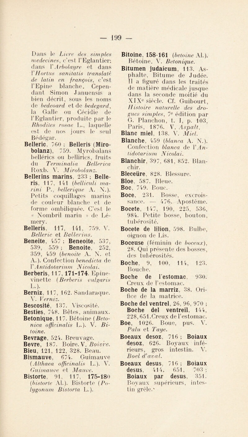 Dans le Livre des simples médecines, c’est l’Eglantier; dans VArbolayre et dans VHortus sanitatis translaté de latin en françois, c’est l'Epine blanche. Cepen¬ dant Simon Januensis a bien décrit, sous les noms de bedeoard et de bedegard, la Galle ou Cécidie de l’Eglantier, produite par le Bhodites rosae L., laquelle est de nos jours le seul Bédégar. Belieric, 760 ; Belleris (Miro- bolanz), 759. Myrobalans bellérics ou bellirics, fruits du Terminalia Beller ica Roxb. V. M irobolanz. Bellerins marins, 233 ; Belle- ris. 117, 141 (belliculi ma¬ rini P., bellerique A. N.). Petits coquillages marins de couleur blanche et de forme ombiliquée. C’est le « Nombril marin » de Lé- mery. Belleris, 117, 141, 759. V. Belieric et Bellerins. Beneite, 457 ; Beneoite, 537, 539, 559 ; Benoite, 252, 359, 459 (benoite A. N. et A.). Confection benedicta de l’Antidotarium Nicolai. Berberis, 117,171-174. Epine- vinette ( Berberis vulgaris L.). Berniz, 117, 162. Sandaraque. Y. Verniz. Beseosité, 137. Viscosité. Besties, 748. Bêtes, animaux. Betonique, 117. Bétoine (Beto¬ nica officinalis L.). V. Bi- toine. Bevrage, 524. Breuvage. Bevre, 187. Boire. V. Boivfe. Bieu, 121, 122, 328. Beau. Bismauve, 674. Guimauve (Althaea officinalis L. ). Y. Guimauve et Mauve. Bistorte, 91, 117, 175-180 (historié AL). Bistorte (Po¬ lygonum Bislorta L.). Bitoine, 158-161 (betoine Al.). Bétoine. V. Betonique. Bitumen judaicum, 113. As¬ phalte, Bitume de Judée. Il a figuré dans les traités de matière médicale jusque dans la seconde moitié du XIXe siècle. Cf. Guibourt, Histoire naturelle des dro¬ gues simples, 7e édition par G. Planchon, t. I, p. 103, Paris, 1876. V. Aspalt. Blanc miel, 138. V. Miel. Blanche, 459 (blanca A. N.). Confection blanca de YAn- tidotarium Nicolai. Blanchir, 397, 681, 852. Blan¬ chir. Bleeeüre, 828. Blessure. Bloe, 587. Bleue. Boc, 749. Bouc. Boce, 231. Bosse, excrois¬ sance. — 476. Apostème. Bocete, 147, 190, 225, 536, 984. Petite bosse, bouton, tubérosité. Bocete de lilion, 598. Bulbe, oignon de Lis. Boceuse (féminin de boceux), 28. Qui présente des bosses, des tubérosités. Boche, 9, 100, 114, 123. Bouche. Boche de l'estomac, 930. Creux de l’estomac. Boche de la marriz, 38. Ori¬ fice de la matrice. Boche del ventrel, 26, 96, 970 ; Boche del ventreil, 144, 228, 651.Creux de l’estomac. Boe, 1026. Boue, pus. V. P alu et Taye. Boeaux desoz, 716 ; Boiaux desoz, 626. Boyaux infé¬ rieurs, gros intestin. V. Boel d'aval. Boeaux desus. 716 ; Boiaux desus, 414, 651, 703; Boiaux par desus, 351. Boyaux supérieurs, intes¬ tin grêle.'