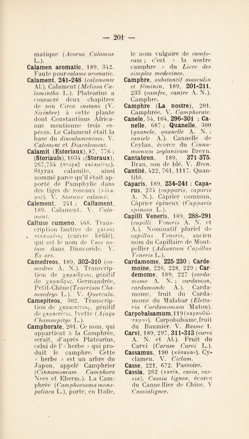 matique (Acorus Calamus L.). Calamen aromatie, 189, 342. Faute pour calame aromatie. Calament, 241-248 {calamente AL). Calament (Melissa Ca¬ lant intha L.). Platearius a consacré deux chapitres de son Circa instans (V. Sisinbre) à cette plante dont Constantinus Africa¬ nus mentionne trois es¬ pèces. Le Calament était la base du diacalamentum. V. Calement et Diacalement. Calamit (Estoriaux), 87, 776; (Storiauls), 1034 ;(Storaux), 267,754 (orOpaS xoGagCr,?). Styrax calamite, ainsi nommé parce qu’il était ap¬ porté de Pamphylie dans des tiges de roseaux (/A).a- fxoç). V. Storaux calamit. Calement, 241 ; Callament, 189. Calament. V. Cala¬ ment. Caltuse cumeno, 468. Trans¬ cription fautive de /jxXvmç, . xexaufxevoç (cuivre brûlé), qui est le nom de Lacs us¬ tum dans Dioscoride. V. Es ars. Camedreos, 189, 302-310 (ca- medrec A. N.). Transcrip¬ tion de xap.atop-joç, génitif de xa;xac§p-jç. Germandrée, Petit-Chêne {Teucrium Cha¬ in aedry s L.). V. Quercula. Camepiteos, 302. Transcrip¬ tion de xap.at7r£Tuo?5 génitif de xau.aiTnVjç. Ivette {Ajuga Chamaepitys L.). Camphorate, 201. Ce nom, qui appartient à la Camphrée, serait, d’après Platearius, celui de 1’« herbe » qui pro¬ duit le camphre. Cette « herbe » est un arbre du Japon, appelé Camphrier ( C innamom uni Cam phora Nees et Eberm.). La Cam¬ phrée (Camphorosmamons- peliaca L.), porte, en Italie, le nom vulgaire de camjo- rata ; c’est « la nostre camphre » du Livre des simples médecines. Camphre, substantif masculin et féminin, 189, 201-211, 233 (camfre, canfre A. N.). Camphre. Camphre (La nostre), 201. Camphrée. V. Camphorate. Canele, 54,104, 296-301 ; Ca- nelle, 687 ; Quanelle, 300 (quanele, quanelle A. N. ; caniele A.). Cannelle de Cevlan, écorce du Cinna- momum zeylanicum Brevn. Cantabron, 189, 371-375. Bran, son de blé. V. Bren. Cantité, 422, 761,1117. Quan¬ tité. Caparis, 189, 234-241 ; Capa- rus, 234 {capparis, caparis A. N.). Câprier commun, Câprier épineux. (Capparis spinosa L.). Capilli Veneris, 189, 288-291 {capilli Veneris A. N. et A.). Nominatif pluriel de capillus Veneris, ancien nom du Capillaire de Mont¬ pellier {Adiantum Capillus Veneris L.). Cardamome, 225-230 ; Carde- moine, 226, 228, 229 ; Car- demome, 189, 227 {carda¬ mome A. N. ; cardamon, cardamonde A.). Carda¬ mome, fruit du Carda¬ mome du Malabar {Eletta- ria Cardamomum Maton). Carpobalsamum.l 19 (xapTiogaX- a a g o v ). C arp ob al s ame, f ru i t du Baumier. V. Basrnc 1. Carvi, 189, 297, 311-313 ( carvi A. N. et Al.). Fruit du Carvi {Carum Carvi L.). Cassamus, 190 (xaaagov). Cy¬ clamen. V. Ciclam. Casse, 221, 672. Passoire. Cassia, 262 (xarria, casia, cas¬ sia). Cassia lignea, écorce du Canne Hier de Chine. V Cas sial ignee.