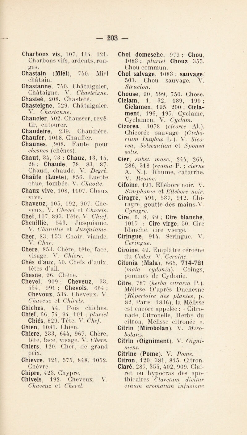 Charbons vis, 107, 114, 121. Charbons vifs, ardents, rou¬ ges. Chastain (Miél), 740. Miel châtain. Chastanne, 740. Châtaignier, Châtaigne. V. Chasteigne. Chasteé, 208. Chasteté. Chasteigne, 529. Châtaignier. V. Chastanne. Chaueier, 402. Chausser, revê¬ tir, entourer. Chaudeire, 239. Chaudière. Chaufer, 1018. Chauffer. Chaunes, 908. Faute pour chesnes (chênes). Chaut. 34, 73 ; Chauz, 13, 15, 28 ; Chaude, 78, 83, 87. Chaud, chaude. .V. Degré. Chaüte (Luete), 856. Luette chue, tombée. V. Chaoite. Chauz vive, 108, 1107. Chaux vive. Cliaveuz, 105, 192, 907. Che¬ veux. Y. Chevel et Chivels. Chef, 107, 893. Tête. V. Chief. Chenillie, 543. Jusquiame. V. Chanillie et Jusquiame. Cher, 83, 153. Chair, viande. V. Char. Chere, 853. Chère, tête, face, visage. Y. Chiere. Chés d’auz, 40. Chefs d’aulx, têtes d’ail. Chesne, 96. Chêne. Chevel, 909; Cheveuz, 33, 534, 991; Chevols, 664; Chevouz. 534. Cheveux. Y. Chaveuz et Chivels. Chiches, 44. Pois chiches. Chief. 66, 74, 94, 101 ; pluriel Chiés, 829. Tête. V. Chef. Chien, 1081. Chien. Chiere, 233, 644, 967. Chère, tête, face, visage. V. Chere. Chiers, 120. Cher, de grand prix. Chievre, 121, 575, 848, 1052. Chèvre. Chipre, 423. Chypre. Chivels, 192. Cheveux. V. Chaveuz et Chevel. Chol domesehe, 979 ; Chou, 1083 ; pluriel Chouz, 355. Chou commun. Chol salvage, 1083 ; sauvage, 503. Chou sauvage. Y. Slrucion. Chouse, 90, 599, 750. Chose. Cielam, 1, 32, 189, 190; Ciclamen, 195, 200 ; Cicla- ment, 196, 197. Cyclame, Cyclamen. V. Cyclam. Cieorea, 1078 (cicoree Al.). Chicorée sauvage (Cicho¬ rium Intybus L.j. Y. Sico- rea, Solsequium et Sponsa, solis. Cier, subst. masc., 244, 264, 286, 318 (reuma P. ; cier ne A. N.). Rhume, catarrhe. V. Reume. Cifoine, 191. Ellébore noir. Y. Simphonie et Ellebore noir. Ciragre, 491, 537, 912. Chi- ragre, goutte des mains.V. Cyragre. Cire, 6, 8, 49 ; Cire blanche, 1017 ; Cire virge, 50. Cire blanche, cire vierge. Ciringue, 914. Seringue. V. Ceringue. Ciroine, 49. Emplâtre céroène du Codex. Y. Ceroine. Citonia (Mala), 665, 714-721 (mala cydonia). Coings, pommes de Cydonie. Citre, 787 (herba citraria P.). Mélisse. D’après Duchesne (Répertoire des plantes, p. 82, Paris, 1836), la Mélisse est encore appelée : « Citro- nade, Citronelle, Herbe du citron, Mélisse citronée ». Citrin (Mirobolan). V. Miro- bolanz. Citrin (Oigniment). V. Oigni- ment. Citrine (Pome). V. Rome. Citron, 120, 381, 815. Citron. Claré, 287, 355, 402, 909. Clai¬ ret ou hypocras des apo¬ thicaires. Claretum dicitur vinum aromatum infusione