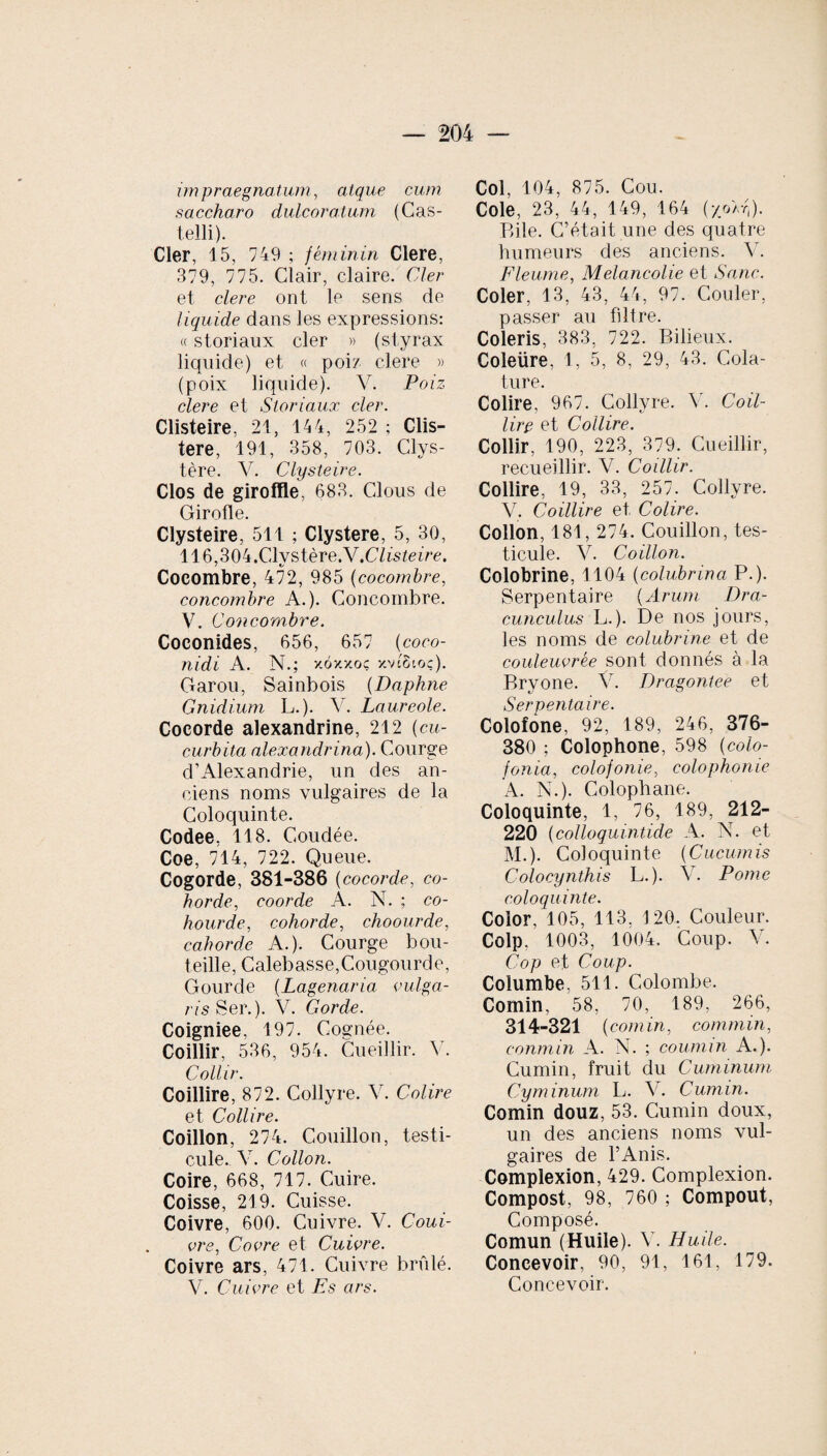 impraegnatum, atque cum saccharo dulcoratum (Cas¬ telli). Cler, 15, 749 ; féminin Clere, 379, 775. Clair, claire. Cler et clere ont le sens de liquide dans les expressions: « storiaux cler » (styrax liquide) et « poi/ clere » (poix liquide). V. Poiz clere et Storiaux cler. Clisteire, 21, 144, 252 ; Clis- tere, 191, 358, 703. Clys- tère. V. Clysteire. Clos de giroffle, 683. Clous de Girofle. Clysteire, 511 ; Clystere, 5, 30, 116,304 .Clvstère.Y .Clisteire. Cocombre, 472, 985 (cocombre, concombre A.). Concombre. V. Concombre. Coconides, 656, 657 (coco- nidi A. N.; xoxxoç xvigtoç). Garou, Sainbois (Daphné Gnidium L.). Y. Laureole. Cocorde alexandrine, 212 (cu¬ curbita alexandrina). Courge d'Alexandrie, un des an¬ ciens noms vulgaires de la Coloquinte. Codee, 118. Coudée. Coe, 714, 722. Queue. Cogorde, 381-386 ( cocorde, co- hordecoorde A. N. ; co- hourde, cohorde, choourde, cahorde A.). Courge bou¬ teille, Calebasse,Cougourde, Gourde (Lagenaria vulga¬ ris Ser.). V. Gorde. Coigniee, 197. Cognée. Coillir, 536, 954. Cueillir. Y. Collir. Coillire, 872. Collyre. 44 Colire et Collire. Coillon, 274. Couillon, testi¬ cule. Y. Collon. Coire, 668, 717. Cuire. Coisse, 219. Cuisse. Coivre, 600. Cuivre. V. Coui- vre, Coure et Cuivre. Coivre ars, 471. Cuivre brûlé. V. Cuivre et Es ars. Col, 104, 875. Cou. Cole, 23, 44, 149, 164 (y/Ar,). Bile. C’était une des quatre humeurs des anciens. Y. Fleume, Mélancolie et Sanc. Coler, 13, 43, 44, 97. Couler, passer au filtre. Coleris, 383, 722. Bilieux. Coleüre, 1, 5, 8, 29, 43. Cola¬ ture. Colire, 967. Collyre. V. Coil¬ lire et Collire. Collir, 190, 223, 379. Cueillir, recueillir. V. Coillir. Collire, 19, 33, 257. Collyre. V. Coillire et Colire. Collon, 181, 274. Couillon, tes¬ ticule. V. Coillon. Colobrine, 1104 (colubrina P.). Serpentaire (Arum Dra¬ cunculus L.). De nos jours, les noms de colubrine et de couleuvrée sont donnés à la Bryone. V. Dragonteè et Serpentaire. Colofone, 92, 189, 246, 376- 380 ; Colophone, 598 (colo- fonia, colof onie, colophonie A. N.). Colophane. Coloquinte, 1, 76, 189, 212- 220 (colloquintide A. N. et M.). Coloquinte (Cucumis Colocynthis L.). Y. Pome coloquinte. Color, 105, 113, 120. Couleur. Colp, 1003, 1004. Coup. Y. Cop et Coup. Columbe, 511. Colombe. Comin, 58, 70, 189, 266, 314-321 (comin, commin, conmin A. N. ; coumin A.). Cumin, fruit du Cuminum Cyminum L. Y. Cumin. Comin douz, 53. Cumin doux, un des anciens noms vul¬ gaires de l’Anis. Complexion, 429. Complexion. Compost, 98, 760 ; Compout, Composé. Comun (Huile). Y. Huile. Concevoir, 90, 91, 161, 179. Concevoir.