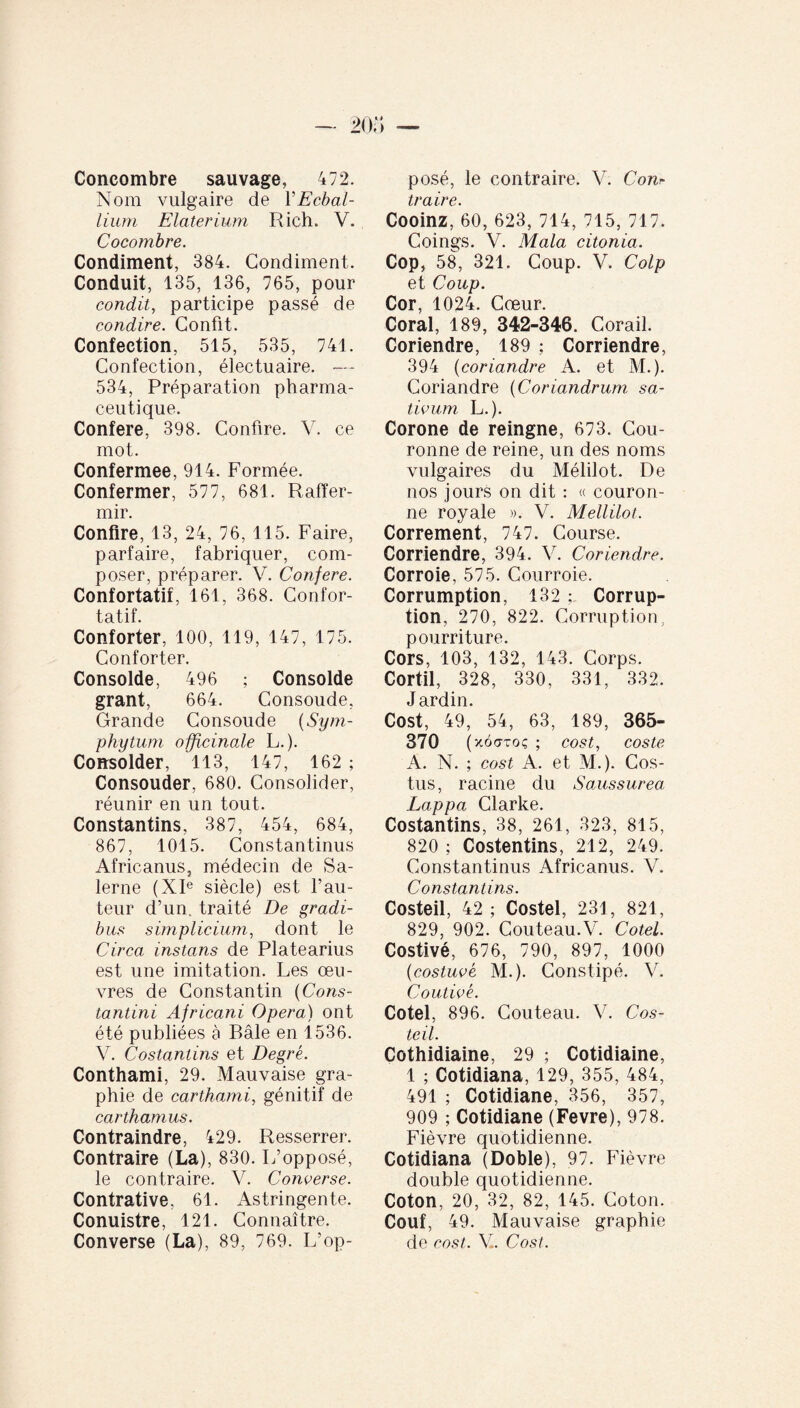 Concombre sauvage, 472. Nom vulgaire de Y Ecbal¬ lium Elater ium Rich. V. Cocombre. Condiment, 384. Condiment. Conduit, 135, 136, 765, pour condit, participe passé de condire. Confit. Confection, 515, 535, 741. Confection, électuaire. — 534, Préparation pharma¬ ceutique. Conféré, 398. Confire. V. ce mot. Confermee, 914. Formée. Confermer, 577, 681. Raffer¬ mir. Confire, 13, 24, 76, 115. Faire, parfaire, fabriquer, com¬ poser, préparer. V. Conféré. Confortatif, 161, 368. Confor- tatif. Conforter, 100, 119, 147, 175. Conforter. Consolde, 496 ; Consolde grant, 664. Consoude, Grande Consoude (Sym- phytum officinale L.). Consolder, 113, 147, 162 ; Consouder, 680. Consolider, réunir en un tout. Constantins, 387, 454, 684, 867, 1015. Constantinus Africanus, médecin de Sa- lerne (XIe siècle) est l’au¬ teur d’un, traité De gradi¬ bus simplicium, dont le Circa instans de Platearius est une imitation. Les œu¬ vres de Constantin (Cons¬ tantini Africani Opera) ont été publiées à Bâle en 1536. V. Costantins et Degré. Conthami, 29. Mauvaise gra¬ phie de carthami, génitif de carthamus. Contraindre, 429. Resserrer. Contraire (La), 830. L’opposé, le contraire. V. Converse. Contrative, 61. Astringente. Conuistre, 121. Connaître. Converse (La), 89, 769. L’op¬ posé, le contraire. V. Corn traire. Cooinz, 60, 623, 714, 715, 717. Coings. V. Mala citonia. Cop, 58, 321. Coup. V. Colp et Coup. Cor, 1024. Cœur. Coral, 189, 342-346. Corail. Coriendre, 189 ; Corriendre, 394 (coriandre A. et M.). Coriandre (Coriandrum sa¬ tivum L.). Corone de reingne, 673. Cou¬ ronne de reine, un des noms vulgaires du Mélilot. De nos jours on dit : « couron¬ ne royale ». V. Mellilot. Correment, 747. Course. Corriendre, 394. V. Coriendre. Corroie, 575. Courroie. Corrumption, 132 Corrup¬ tion, 270, 822. Corruption, pourriture. Cors, 103, 132, 143. Corps. Cortil, 328, 330, 331, 332. Jardin. Cost, 49, 54, 63, 189, 365- 370 (xôgtoç ; cost, coste A. N. ; cost A. et M.). Cos- tus, racine du Saussurea Lappa Clarke. Costantins, 38, 261, 323, 815, 820 ; Costentins, 212, 249. Constantinus Africanus. V. Constantins. Costeil, 42 ; Costel, 231, 821, 829, 902. Couteau.V. Cotel. Costivé, 676, 790, 897, 1000 (costuvé M.). Constipé. V. Coutivé. Cotel, 896. Couteau. V. Cos¬ teil. Cothidiaine, 29 ; Cotidiaine, 1 ; Cotidiana, 129, 355, 484, 491 ; Cotidiane, 356, 357, 909 ; Cotidiane (Fevre), 978. Fièvre quotidienne. Cotidiana (Doble), 97. Fièvre double quotidienne. Coton, 20, 32, 82, 145. Coton. Couf, 49. Mauvaise graphie de cost. V. Cost.