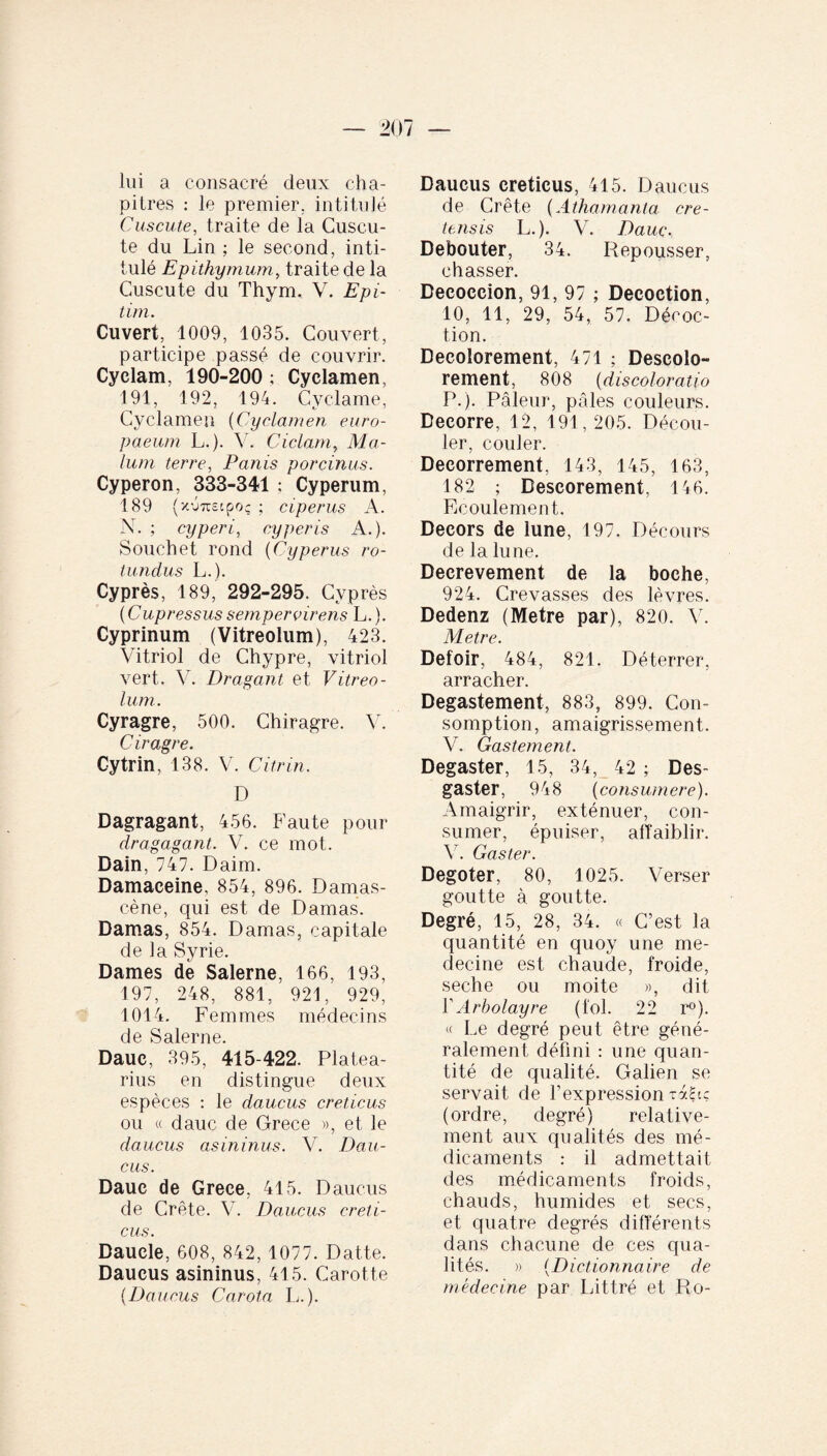 lui a consacré deux cha¬ pitres : le premier, intitulé Cuscute, traite de la Cuscu¬ te du Lin ; le second, inti¬ tulé Epithymum , traite de la Cuscute du Thym. V. Epi- tim. Ouvert, 1009, 1035. Couvert, participe passé de couvrir. Cyclam, 190-200 ; Cyclamen, 191, 192, 194. Cyclame, Cyclamen (Cyclamen euro- paeum L.). V. Ciclam, Ma¬ lum terre, Panis porcinus. Cyperon, 333-341 ; Cyperum, 189 {x'jtcscpoç ; ciperus A. N. ; cyperi, cyperis A.). Souchet rond (Cyperus ro¬ tundus L.). Cyprès, 189, 292-295. Cyprès ( Cupressus semper virens L. ). Cyprinum (Vitreolum), 423. Vitriol de Chypre, vitriol vert. V. Dr agant et Vitreo¬ lum. Cyragre, 500. Chiragre. V. C iragre. Cytrin, 138. V. Citrin. D Dagragant, 456. Faute pour dragagant. V. ce mot. Dain, 747. Daim. Damaceine, 854, 896. Damas- cène, qui est de Damas. Damas, 854. Damas, capitale de la Syrie. Dames de Salerne, 166, 193, 197, 248, 881, 921, 929, 1014. Femmes médecins de Salerne. Dauc, 395, 415-422. Platea- rius en distingue deux espèces : le daucus creticus ou « dauc de Grèce », et le daucus asininus. V. Dau¬ cus. Dauc de Grece, 415. Daucus de Crête. V. Daucus creti¬ cus. Daucle, 608, 842, 1077. Datte. Daucus asininus, 415. Carotte {Daucus Carota L.). Daucus creticus, 415. Daucus de Crête (Athamania cre- tensis L.). V. Dauc. Débouter, 34. Repousser, chasser. Decoccion, 91, 97 ; Décoction, 10, 11, 29, 54, 57. Décoc¬ tion. Decolorement, 471 ; Descolo- rement, 808 (discoloratio P.). Pâleur, pâles couleurs. Decorre, 12, 191,205. Décou¬ ler, couler. Decorrement, 143, 145, 163, 182 ; Descorement, 146. Ecoulement. Décors de lune, 197. Décours de la lune. Decrevement de la boche, 924. Crevasses des lèvres. Dedenz (Métré par), 820. V. Métré. Defoir, 484, 821. Déterrer, arracher. Degastement, 883, 899. Con¬ somption, amaigrissement. V. Gastement. Degaster, 15, 34, 42 ; Des- gaster, 948 (consumere). Amaigrir, exténuer, con¬ sumer, épuiser, affaiblir. Y. Gaster. Degoter, 80, 1025. Verser goutte à goutte. Degré, 15, 28, 34. « C’est la quantité en quoy une mé¬ decine est chaude, froide, seche ou moite », dit Y Arbolayre (fol. 22 r°). « Le degré peut être géné¬ ralement défini : une quan¬ tité de qualité. Galien se servait de l’expression taL? (ordre, degré) relative¬ ment aux qualités des mé¬ dicaments : il admettait des médicaments froids, chauds, humides et secs, et quatre degrés différents dans chacune de ces qua¬ lités. » (Dictionnaire de médecine par Littré et Ro-