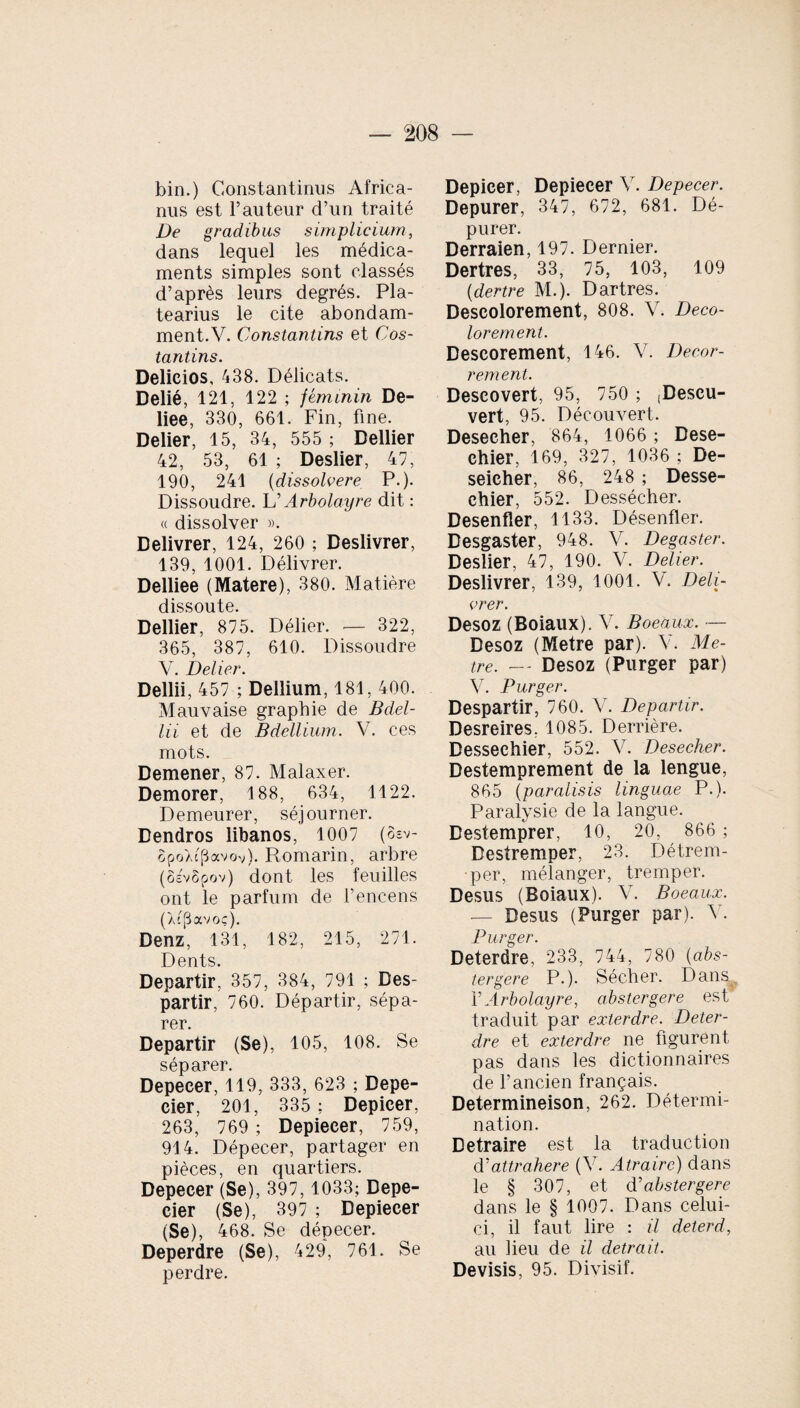 bin.) Constantinus Africa¬ nus est l’auteur d’un traité De gradibus simplicium, dans lequel les médica¬ ments simples sont classés d’après leurs degrés. Pla- tearius le cite abondam¬ ment.Y. Constantius et Cos- tantins. Delicios, 438. Délicats. Délié, 121, 122 ; féminin De- liee, 330, 661. Fin, fine. Delier, 15, 34, 555 ; Dellier 42, 53, 61 ; Deslier, 47, 190, 241 (dissolvere P.). Dissoudre. L’Arbolayre dit : « dissolver ». Délivrer, 124, 260 ; Deslivrer, 139, 1001. Délivrer. Delliee (Matere), 380. Matière dissoute. Dellier, 875. Délier. -— 322, 365, 387, 610. Dissoudre V. Delier. Dellii, 457 ; Dellium, 181, 400. Mauvaise graphie de Bdel¬ lii et de Bdellium. V. ces mots. Demener, 87. Malaxer. Demorer, 188, 634, 1122. Demeurer, séjourner. Dendros libanos, 1007 (8ev- opoXcpavov). Romarin, arbre (ôevSpov) dont les feuilles ont le parfum de l’encens (Xc(3avoç). Denz, 131, 182, 215, 271. Dents. Départir, 357, 384, 791 ; Des¬ partir, 760. Départir, sépa¬ rer. Départir (Se), 105, 108. Se séparer. Depeeer, 119, 333, 623 ; Depe- cier, 201, 335 ; Depicer, 263, 769 ; Depiecer, 759, 914. Dépecer, partager en pièces, en quartiers. Depeeer (Se), 397,1033; Depe- cier (Se), 397 ; Depiecer (Se), 468. Se dépecer. Deperdre (Se), 429, 761. Se perdre. Depicer, Depiecer V. Depeeer. Depurer, 347, 672, 681. Dé¬ purer. Derraien, 197. Dernier. Dertres, 33, 75, 103, 109 (dertre M.). Dartres. Descolorement, 808. V. Deco- lorement. Descorement, 146. V. Deeor- r ement. Descovert, 95, 750 ; ;Descu- vert, 95. Découvert. Deseeher, 864, 1066 ; Dese- chier, 169, 327, 1036 ; De- seicher, 86, 248 ; Desse- ehier, 552. Dessécher. Desenfler, 1133. Désenfler. Desgaster, 948. V. Degaster. Deslier, 47, 190. V. Delier. Deslivrer, 139, 1001. V. Déli¬ vrer. Desoz (Boiaux). V. Boeaux. — Desoz (Métré par). Y. Mé¬ tré. — Desoz (Purger par) V. Purger. Despartir, 760. V. Départir. Desreires. 1085. Derrière. Dessechier, 552. V. Deseeher. Destemprement de la lengue, 865 (paralisis linguae P.). Paralysie de la langue. Destemprer, 10, 20, 866 ; Destremper, 23. Détrem¬ per, mélanger, tremper. Desus (Boiaux). Y. Boeaux. — Desus (Purger par). Y. Purger. Deterdre, 233, 744, 780 (abs¬ tergere P.). Sécher. Dans Y Arbolayre, abstergere est traduit par exter dre. Deter¬ dre et exterdre ne figurent pas dans les dictionnaires de l’ancien français. Determineison, 262. Détermi¬ nation. Detraire est la traduction YYattrahere (Y. Atrairc) dans le § 307, et d ’ abstergere dans le § 1007. Dans celui- ci, il faut lire : il deterd, au heu de il detrait. Devisis, 95. Divisif.