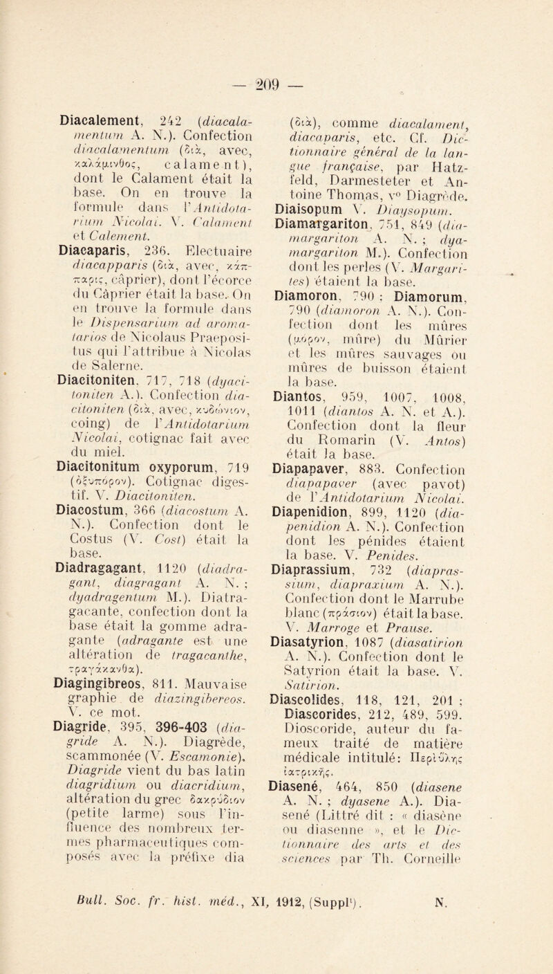 Diacalement, 242 (diacala- mentum A. N.). Confection diacalamentum (SA., avec, y,aXàfnv0oç, calame nt), dont le Calament était la base. On en trouve la formule dans V Antidota¬ rium Nicolai. Y. Calament et Calement. Diacaparis, 23(5. Electuaire diacapparis (oA, avec, vâtz- Traptc, câprier), dont l’écorce du Câprier était la base. On en trouve la formule dans le Dispensaeium ad aroma- tarios de Nicolaus Praeposi¬ tus cpii l’attribue à Nicolas de Saler ne. Diaeitoniten, 717, 718 (dyaci- toniten A.). Confection dia- citoniten (SA, avec, x-jêémov, coing) de l’Antidotarium Nicolai, cotignac fait avec du miel. Diacitonitum oxyporum, 719 (o|wopov). Cotignac diges¬ tif. V. Diaeitoniten. Diacostum, 366 (diacostum A. N.). Confection dont le Costus (V. Cost) était la base. Diadragagant, 1120 (diadra- gant, diagr agant A. N. ; dyadragentum M.). Diatra- gacante, confection dont la base était la gomme adra- gante (adragante est une altération de tragacanthe, TpayaxavÔa). Diagingibreos, 811. Mauvaise graphie de diazingibereos. V. ce mot. Diagride. 395, 396-403 (dia- gride A. N.). Diagrède, scammonée (V. Escamonie), Diagride vient du bas latin diagridium ou diacridium, altération du grec ôaxpéScov (petite larme) sous l’in¬ fluence des nombreux ter¬ mes pharmaceutiques com¬ posés avec la préfixe dia (oA), comme diacalament, diacaparis, etc. Cf. Dic¬ tionnaire général de la lan¬ gue française, par Hatz- feld, Darmesteter et An¬ toine Thomas, v° Diagrède. Diaisopum V. Diaysopum. Diamargariton, 751, 849 (dia- rnargariton A. N. ; dya- margariton M.). Confection dont les perles (V. Marga ri¬ tes) étaient la base. Diamoron. 790 : Diamorum, 790 (diamoron A. N.). Con¬ fection dont les mûres ((Aopov, mûre) du Mûrier et les mûres sauvages ou mûres de buisson étaient la base. Diantos, 959, 1007, 1008, 1011 (diantos A. N. et A.). Confection dont la fleur du Romarin (V. Antos) était la base. Diapapaver, 883. Confection diapapaoer (avec pavot) de Y Antidotarium Nicolai. Diapenidion, 899, 1120 (dia- penidion A. N.). Confection dont les pénides étaient la base. V. Penides. Diaprassium, 732 (diapras- sium, diapraxium A. N.). Confection dont le Marrube blanc (7rpà<7iov) était la base. V. M arroge et P rause. Diasatyrion, 1087 {diasatirion A. N.). Confection dont le Satyrion était la base. V. Satirion. Diaseoîides, 118, 121, 201 ; Diascorîdes, 212, 489, 599. Dioscoride, auteur du fa¬ meux traité de matière médicale intitulé: HepluXr,? Arpixf|Ç. Diasené, 464, 850 (diasene A. N. ; dyasene A.). Dia¬ sené (Littré dit : « diasene ou diasenne », et le Dic¬ tionnaire des arts et des sciences par Th. Corneille Bull. Soc. fr. hist. méd., XI, 1912, (Suppl1). N.