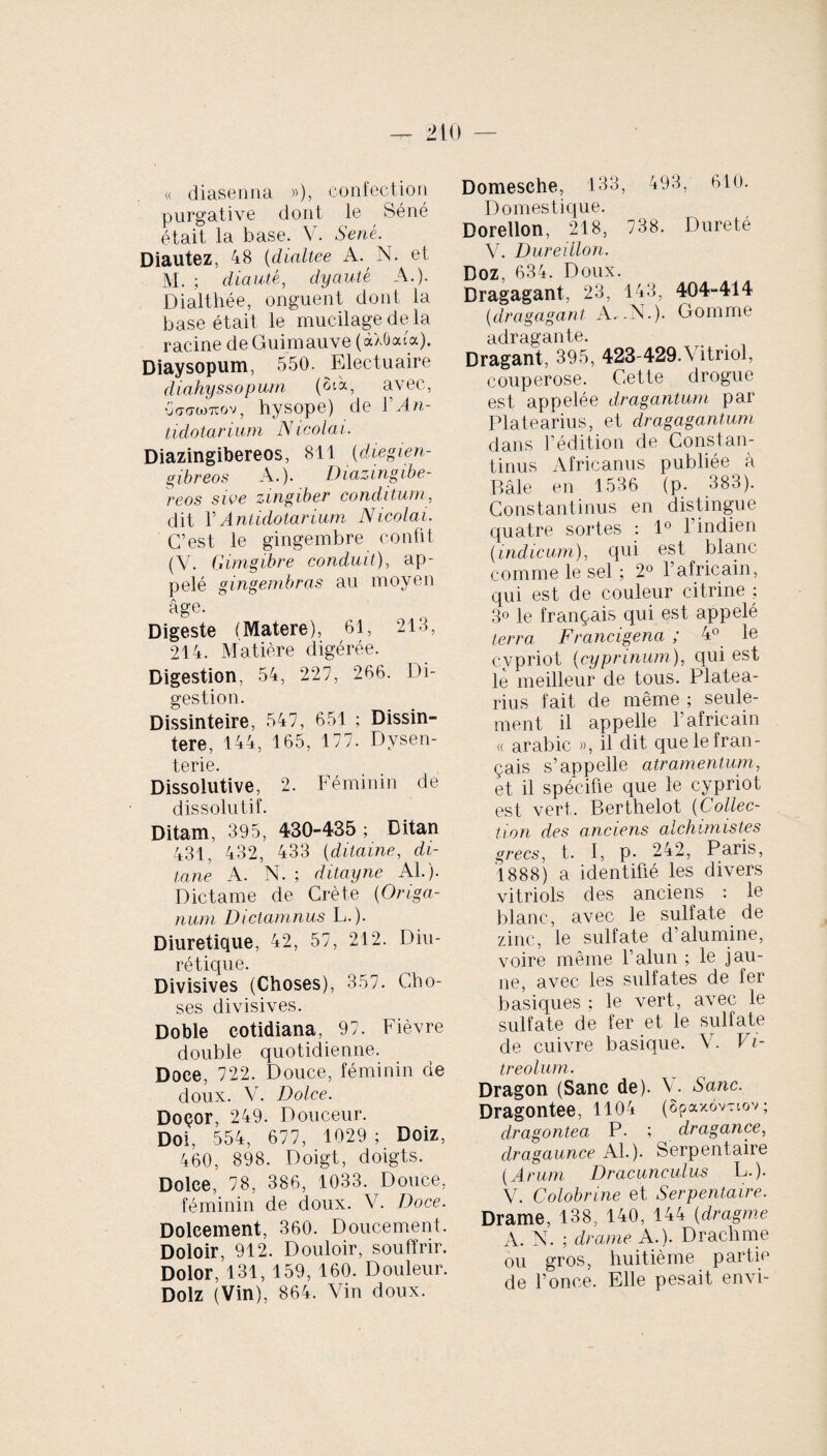 « diaseniia »), confection purgative dont le Séné était la hase. V. Séné. Diautez, 48 (dialtee A. N. et M. ; diauté, dyauté A.). Dialthée, onguent dont la base était le mucilage de la racine de Guimauve (àXôodoc). Diaysopum, 550. Electuaire diahyssopum (SA, avec, {JffdWTTOV , hysope) de Y An- tidotarium Nicolai. Diazingibereos, 811 (diegien- gibreos A.). Diazingibe¬ reos swe zingiber conditum, dit Y Anlidotarium Nicolai. C’est le gingembre confit (Y. G imgibre conduit), ap¬ pelé gingembras au moyen âge. Digeste (Matere), 61, 218, 214. Matière digérée. Digestion, 54, 227, 266. Di¬ gestion. Dissinteire, 547, 651 ; Dissin- tere, 144, 165, 177. Dysen¬ terie. Dissolutive, 2. Féminin de dissolutif. Ditam, 395, 430-435 ; Ditan 431, 432, 433 (ditaine, di- tane A. N. ; ditayne Al.). Dictame de Crète (Origa¬ num Dictamnus L.). Diurétique, 42, 57, 212. Diu¬ rétique. Divisives (Choses), 357. Cho¬ ses divisives. Doble cotidiana, 97. Fièvre double quotidienne. Doce, 722. Douce, féminin de doux. Y. Dolc.e. Doçor, 249. Douceur. Doi, 554, 677, 1029 ; Doiz, 460, 898. Doigt, doigts. Dolce, 78, 386, 1033. Douce, féminin de doux. V. Doce. Dolcement, 360. Doucement. Doloir, 912. Douloir, souffrir. Dolor, 131, 159, 160. Douleur. Dolz (Vin), 864. Vin doux. Domesehe, 133, 493, 610. Domestique. Doreilon, 218, 738. Dureté V. Dureillon. Doz, 634. Doux. Dragagant, 23, 143, 404-414 (dragagant A. .N.). Gomme adragante. Dragant, 395, 423-429.Vitriol, couperose. Cette drogue est appelée dragantum par Platearius, et dragagantum dans F édition de Constan¬ tinus Africanus publiée à Bâle en 1536 (p. 383). Constantinus en distingue quatre sortes : 1° l’indien (indicum), qui est blanc comme le sel ; 2° l’africain, qui est de couleur citrine ; 3« le français qui est appelé terra Francigena ; 4° le cypriot (cyprinum), qui est le meilleur de tous. Platea¬ rius fait de même ; seule¬ ment il appelle 1 africain « arabic », il dit que le fran¬ çais s’appelle atramentum, et il spécifie que le cypriot est vert. Berthelot (Collec¬ tion des anciens alchimistes grecs, t. I, p. 242, Paris, 1888) a identifié les divers vitriols des anciens : le blanc, avec le sulfate de zinc, le sulfate d’alumine, voire même l’alun ; le jau¬ ne, avec les sulfates de fer basiques ; le vert, avec le sulfate de fer et le sulfate de cuivre basique. Y. Vi¬ treolum. Dragon (Sanc de). Y. Sanc. Dragontee, 1104 (Spaxov-iov; dragontea P. ; dragance, dragaunce Al.). Serpentaire (Arum Dracunculus L.). V. Colobrine et Serpentaire. Drame, 138, 140, 144 (dragme A. N. ; drame A.). Drachme ou gros, huitième partie de Fonce. Elle pesait envi-