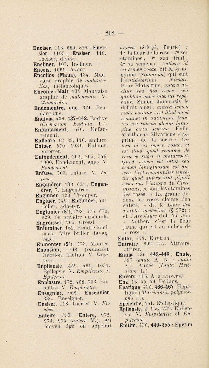Enciser, 118, 680, 829 ; Enci- sier, 1105; Ensiser, 118. Inciser, diviser, Encliner, 107. Incliner. Ençois, 1061. Avant. Encolios (Mauz), 134. Mau¬ vaise graphie de malanco- li.os, mélancoliques. Enconie (Mal), 134. Mauvaise graphie de malenconie. V. Malencolie. Endementres que, 321. Pen¬ dant que. Endivia, 436, 437-442. Endive (Cichorium Endivia L.). Enfantament, 646. Enfan¬ tement. Enfleüre, 12, 88, 116- Enflure. Enfoer, 570, 1031. Enfouir, enterrer. Enfondement, 202, 265, 346, 1000. Fondement, anus. V. Fondement. Enfuse, 703. Infuse. V. In¬ fuse. Engandrer, 133, 631 ; Engen¬ drer, 7. Engendrer. Enginner, 120. Tromper. Engluer, 749 ; Englumer, 401. Coller, adhérer. Englumer (S’), 398, 575, 670, 829. Se prendre ensemble. Engroisser, 765. Grossir. Enluminer, 162. Rendre lumi¬ neux, faire briller davan¬ tage. Enmonter (S’), 773. Monter. Enonsion, 708 (inunctio). Onction, friction. Y. Oign- ture. Enpilensie, 459, 461, 1031. Epilepsie. Y. Empilensie et Epilensie. Enplastre, 172, 468, 703. Em¬ plâtre. V. Emplaistre. Ensegnier, 966 ; Ensennier, 336. Enseigner. Ensiser, 118. Inciser. Y. En¬ ciser. Enteire, 353 ; Entere, 972, 973, 974 (antere M.). Au moyen âge on appelait antera (<xv0r,pà, fleurie) : 1° la fleur de la rose ; 2° ses étamines ; 3° son fruit ; 4° sa semence. Anthera id est semen rosae, dit la syno¬ nymie (Sinonima) qui suit F A ntidotarium - Nicolai. Pour Platearius, antera di¬ citur seu flos rosae, seu quiddam quod, interius repe- ritur. Simon Januensis le définit, ainsi : antera semen rosae vocatur : est illud quod remanet in autumpno fruc¬ tus seu rubeus plenus lanu¬ gine circa semina. Enfin Matthaeus Silvaticus s’ex¬ prime de la sorte : An¬ tera id est semen rosae, et est illud quod remanet de rosa et rubet et maturescit. Quod autem est intus seu semen lanuginosum est an¬ tera, licet communiter tenea¬ tur quod antera sint pipuli rosarum. I/antera du Circa instans, ce sont les étamines des roses. « La graine de- denz les roses claime l’en entere, » dit le Livre des simples medecmes (§ 972) ; et Y Arbolayre (fol. 45 v°) : « Anthera c’est la fleur jaune qui est au milieu de la rose ». Entor, 472. Environ. Entraire, 692, 757. Attraire, attirer. Enula, 436, 443-448 ; Enule. 597 (enule A. N. ; enula A.). Aunée (Inula Hele¬ nium L.). Envers, 115. A la renverse. Enz, 16, 45, 49. Dedans. Epatique, 436. 466-467. Hépa¬ tique (Marchantia polymor¬ pha L.). Epelentic, 461. Epileptique. Epilensie, 2, 156, 232. Epilep¬ sie. V. Empilensie et En¬ pilensie. Epitim, 436, 449-455 ; Epytim