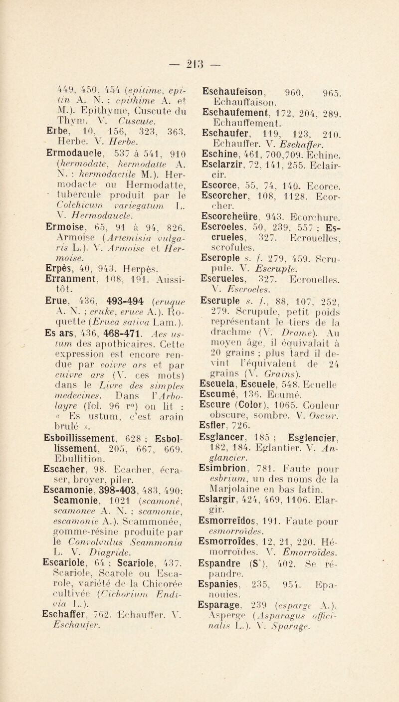 449, 450, 454 (e p it ime, epi- tin A. N. ; cpithime A. et M. ). Epithyme, Cuscute du Thym. V. Cuscute. Erbe, 10, 156, 323, 363. Herbe. V. Herbe. Ermodaucle, 537 à 541, 910 (hermodate, hermodatte A. N. : hermodactile M.). Her- modaete ou Hermodatte, • tubercule produit par le Colchicum variegatum L. Y. H ermodaucle. Ermoise, 65, 91 à 94, 826. Armoise (Artemisia vulga¬ ris L.). V. Armoise et H er¬ moise. Erpès, 40, 943. Herpès. Erranment, 108, 191. Aussi¬ tôt. Erue, 436, 493-494 (,eruque A. N. ; eruke, eruce A.). Ro¬ quette (Eruca sativa Larn.). Es ars, 436, 468-471. A es us¬ tum des apothicaires. Cette expression est encore ren¬ due par coivre ars et par cuivre ars (Y. ces mots) dans le Livre des simples médecines. Dans Y Arbo- layre (fol. 96 r°) on lit : « Es ustum, c’est arain brûlé ». Esboillissement, 628 ; Esbol- lissement, 205, 667, 669. Ebullition. Escacher, 98. Ecacher, écra¬ ser, broyer, piler. Eseamoniè, 398-403, 483, 490; Scamonie, 1021 (scamonè, scamonee A. N. ; scamonie, escamonie A.). Seammonée, gomme-résine produite par le Convolvulus Scammonia L. Y. Dia g ride. Escariole, 64 ; Scariole, 437. Scariole, Scarole ou Esca- role, variété de la Chicorée cultivée (Cichorium Endi- via L.). Eschaffer, 762. Echauffer. 45 Eschaufer. Esehaufeison, 960, 965. Echauffaison. Esehaufement, 172, 204, 289. Echauffement. Eschaufer, 119, 123. 210. Echauffer. V. Eschaffer. Eschine, 461, 700,709. Echine. Esclarzir, 72, 141, 255. Eclair¬ cir. Escorce, 55, 74, 140. Ecorce. Escorcher, 108, 1128. Ecor¬ cher. Escoreheüre, 943. Ecorchure. Escroeles, 50, 239, 557 ; Es- erueles, 327. Ecrouelles, scrofules. Escrople s-. /. 279, 459. Scru¬ pule. Y. Escruple. Escrueles, 327. Ecrouelles. V. E scroeles. Escruple s. /., 88, 107, 252, 279. Scrupule, petit poids représentant le tiers de la drachme (V. Drame). Au moyen âge, il équivalait à 20 grains ; plus tard il de¬ vint l’équivalent de 24 grains (Y. Grains). Escuela, Escuele, 548. Ecuelle Escumé, 136. Ecurné. Escure (Color), 1065. Couleur obscure, sombre. V. Oscar. Esfler, 726. Esglancer, 185 ; Esglencier. 182, 184. Eglantier. V. An- glancier. Esimbrion, 781. Faute pour esbrium, un des noms de la Marjolaine en bas latin. Eslargir, 424, 469, 1106. Elar¬ gir. Esmorreïdos, 191. Faute pour esmorroïdes. Esmorroïdes, 12, 21, 220. Hé¬ morroïdes. V. Emorroïdes. Espandre (S'), 402. Se ré¬ pandre. Espanies, 235, 954. Epa¬ nouies. Esparage, 239 (esparge A.). Asperge (Asparagus offîci- nahs L.). Y. Sparage.