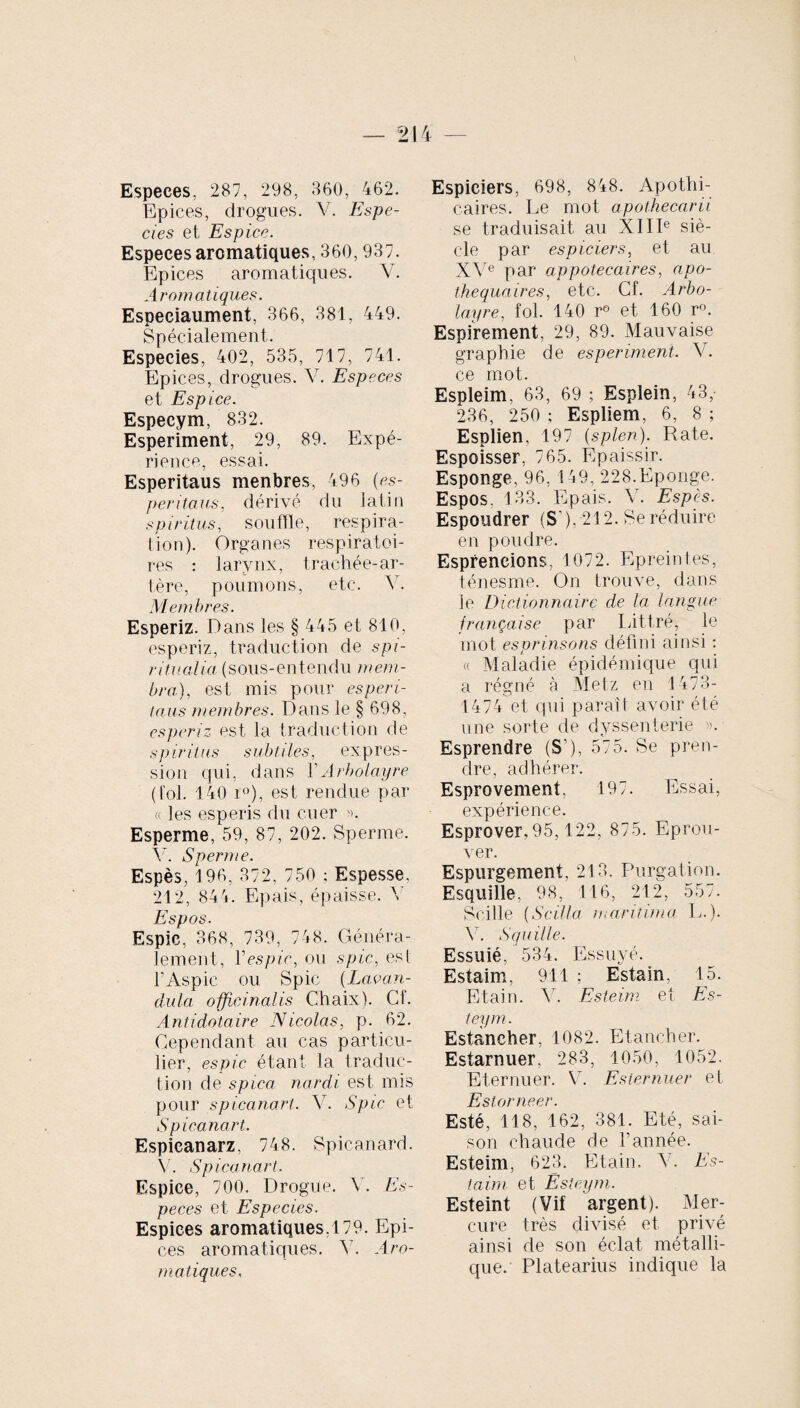 Especes, 287, 298, 860, 462. Epices, drogues. V. Espe¬ cies et Espèce. Especes aromatiques, 360,937. Epices aromatiques. Y. Aromatiques. Especiaument, 366, 381, 449. Spécialement. Especies, 402, 535, 717, 741. Epices, drogues. V. Especes et Espice. Especym, 832. Esperiment, 29, 89. Expé¬ rience, essai. Esperitaus menbres, 496 (es- peritaus, dérivé du latin spiritus, souffle, respira¬ tion). Organes respiratoi¬ res : larynx, trachée-ar¬ tère, poumons, etc. Y. Membres. Esperiz. Dans les § 445 et 810, esperiz, traduction de spi¬ ritualia (sous-entendu mem¬ bra), est mis pour esperi¬ taus membres. Dans le § 698, esperiz est la traduction de spiritus subtiles, expres¬ sion qui, dans YArbolayre (fol. 140 r°), est rendue par « les esperis du cuer ». Esperme, 59, 87, 202. Sperme. Y. Sperme. Espès, 196, 372, 750 : Espesse, 212, 844. Epais, épaisse. Y Espos. Espic, 368, 739, 748. Généra¬ lement, Yespic, ou spic, est l’Aspic ou Spic {Lav on¬ dula officinalis Chaix). Cf. Antidotaire Nicolas, p. 62. Cependant au cas particu¬ lier, espic étant la traduc- tion de spica nardi est mis pour spicanart. Y. Spic et Spicanart. Espieanarz, 748. Spicanard. Y. Spicanart. Espice, 700. Drogue. Y. Es¬ peces et Especies. Espices aromatiques,179. Epi¬ ces aromatiques. A7. Aro¬ matiques, Espiciers, 698, 848. Apothi¬ caires. Le mot apothecarii se traduisait au XIIIe siè¬ cle par espiciers, et au XVe par appotecaires, apo- thequaires, etc. Cf. Arbo¬ layre, fol. 140 r° et 160 r°. Espirement, 29, 89. Mauvaise graphie de esperiment. Y. ce mot. Espleim, 63, 69 ; Esplein, 43, 236, 250 ; Espliem, 6, 8 ; Esplien, 197 (splen). Rate. Espoisser, 765. Epaissir. Esponge, 96, 149, 228.Eponge. Espos. 133. Epais. Y. Espès. Espoudrer (S’), 212. Se réduire en poudre. Espreneions, 1072. Epreintes, ténesme. On trouve, dans le Dictionnaire de la langue française par Littré, le mot esprinsons défini ainsi : « Maladie épidémique qui a régné à Metz en 1473- 1474 et qui paraît avoir été une sorte de dyssenterie ». Esprendre (S’), 575. Se pren¬ dre, adhérer. Esprovement, 197. Essai, expérience. Esprover, 95,122, 875. Eprou¬ ver. Espurgement. 213. Purgation. Esquille, 98, 116, 212, 557. Scille (Scilla maritima L.). Y. Souille. Essuié, 534. Essuyé. Estaim, 911 ; Estain. 15. Etain. Y. Esteim et Es- teym. Estancher, 1082. Etancher. Estarnuer, 283, 1050, 1052. Eternuer. V. Esiernuer et Estorneer. Esté, 118, 162, 381. Eté, sai¬ son chaude de l’année. Esteim, 623. Etain. A'. Es¬ taim et Esteym. Esteint (Vif argent). Mer¬ cure très divisé et privé ainsi de son éclat métalli¬ que. Platearius indique la