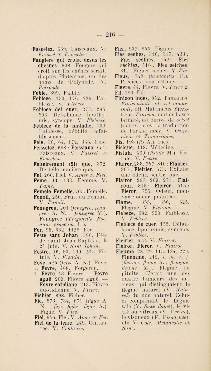 Faseelez, 669. Faisceaux. Y. Faissel et Feissel.cz. Faugiere qui croist desus les chesnes, 908. Fougère qui croît sur les chênes serait, d’après Platearius, un des noms du Polypode. Y. Polipode. Feble, 399. Faible. Febleee, 150, 176, 226. Fai¬ blesse. Y. Flebece. Febleee del cuer, 273, 285, 506. Défaillance, lipothy¬ mie, syncope. Y. Fleblece. Febleee de la maladie, 100. Faiblesse, débilité, afïai- blissemen t. Feie, 36, 64, 172, 366. Foie. Feisselez, 668 ; Feissiaux, 651. Faisceaux. Y. Faissel et F as celez. Feiteirement (Si) que, 372. De telle manière que. Fel, 260. Fiel. V. Amer et Fiel. Feme, 11, 133. Femme. V. Farne. Femele, Femelle, 705. Femelle. Fenoil, 250. Fruit du Fenouil. Y. Fanoil. Fenugreu, 201 (fenegrec, fenu¬ grec A. N. ; fenugrec M.). Fenugrec (Trigonella F oe¬ num graecum L.). Fer, 95, 662, 1129. Fer. Feste sant Johan, 396. Fête de saint Jean-Baptiste, te 24 juin. V. Sant Johan. Festre, 16, 83, 199, 237. Fis¬ tule. V. Fistula. Feve, 424 (feive A. N.). Fève. 1. Fevre, 468. Forgeron. 2. Fevre, 43. Fièvre. — Fevre aguë, 209. Fièvre aiguë. — Fevre cotidiane, 213. Fièvre quotidienne. V. Fievre. Fichier, 898. Ficher. Fie, 573, 734, 871 {figue A. N. ; fige, fighe, figue A.). Figue. Y. Fies. Fiel, 646. Fiel. Y. Amer et Fel. Fiel de la terre, 249. Centau¬ rée. V. Centaure. Fier, 937, 944. Figuier. Fies seches. 316, 317, 433 ; Fies sechies, 242 ; Fies sechiez, 416 ; Fies seiches, 812. Figues'sèches. V. Fie. Ficus, 748 (laudabilis P.). Précieux, bon, estimé. Fievre, 44. Fièvre. Y. Fevre 2. Fil, 190. Fil. Finicon indes, 842. Tamarins. Finiconindi id est tamar- indi, dit Matthaeus Silva¬ ticus. Finicon, mot de basse latinité, est dérivé de yCvnt (datte) ; c’est la traduction de l’arabe tamr. V. Osife- nicia et Tamarindes. Fis, 193 {fs A.). Fies. Fisique, 118. Médecine. Fistula, 469 {fistule M.). Fis¬ tule. V. Festre. Flairer, 233, 757, 810; Flairier, 807 ; Fleirier, 673. Exhaler une odeur, sentir, puer. Flairor, 267, 269, 271 ; Flai- rour, 815 ; Fleiror, 515 ; Fleror, 755. Odeur, mau¬ vaise odeur, puanteur. Flame, 355, 356, 625. Flegme. Y. Fleume. Flebece, 682, 990. Faiblesse. YT. Febleee. Fleblece de cuer, 155. Défail¬ lance, lipothymie, syncope. Y. Febleee. Fleirier, 673. Y. Flairer. Fleiror, Fleror. V. Flairor. Fleume, 28, 29, 115, 184, 223; Fluemme, 212, s. m. et /. (fleume, fume A. ; fieugme, fleume M.). Flegme ou pituite. C’était une des quatre humeurs des an¬ ciens, qui distinguaient le flegme naturel (V. Natu¬ rel) du non naturel. Celui- ci comprenait le flegme salé (V. Saxe flame), le vi¬ tré ou vitreux (V. Verine), le visqueux {V. Visqueuse), etc. V. Cole, Mélancolie et Sa ne.