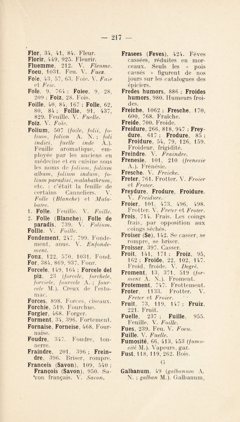 — 217 — « Flor, 34, 41, 84. Fleur. Florir, 449, 925. Fleurir. Fluemme, 212. V. Fleume. Foeu, 1031. Feu. V. Fues. Foie. 43, 57, 63. Foie. V. Foie et Feie. Foïe, 9, 764 : Foiee, 9, 28, 209 ; Foiz, 28. Fois. Foille, 40, 84, 167 ; Folle, 62, 80, 84 ; Foîlie, 91, 437, 829. Feuille. V. Fuelle. Foiz. V. Foïe. Folium, 507 (foile, folii, fo¬ lium, folion A. N. ; foli indici, fuelle inde A.). Feuille aromatique, em¬ ployée par les anciens en médecine et-en cuisine sous les noms de folium, folium album, folium indum, fo¬ lium paradisi, malobathrum, etc. : c’était la feuille de certains Canneliers. V. Folle (Blanche) et Mala- batre. 1. Folle. Feuille. Y. Foille. 2. Folle (Blanche), Folle de paradis, 739. V. Folium. Follie. V. Faille. Fondement, 247, 799. Fonde¬ ment, anus. V. Enfonde- ment. Fonz, 122, 570, 1031. Fond. For, 384, 869, 937. Four. Foreeîe, 149, 164 ; Foreele del piz, 23 (fo rcele, forchele, forciele, fourcele A. ; four- cele M.). Creux de l’esto¬ mac. Forces, 898. Forces, ciseaux. Forehie, 519. Fourchue. Forgier, 468. Forger. Forment, 34, 396. Fortement. Fornaise, Forneise, 468. Four¬ naise. Foudre, 347. Foudre, ton¬ nerre. Fraindre, 201, 396; Frein- dre, 396. Briser, rompre. Franceis (Savon), 109, 540 ; François (Savon), 950. Sa- Von français. V. Savon. Frasees (Feves), 424. Fèves cassées, réduites en mor¬ ceaux. Seuls les « pois cassés » figurent de nos jours sur les catalogues des épiciers. Fredes humors, 886 ; Froides humors, 980. Humeurs froi¬ des. Freiehe, 1062 ; Fresche, 170, 600, 768. Fraîche. Freide, 700. Froide. Freidure, 266, 818, 947 ; Frey- dure, 617 ; Frodure, 85 ; Froidure, 54, 79, 126, 159. Froideur, frigidité. Freindre. V. Fraindre. Frenesie, 101, 210 (frenesie A.). Frénésie. Fresche. V. Freiehe. Fréter, 761. Frotter. V. Froier et Frôler. Freydure, Frodure, Froidure. V. Freidure. Froier, 101, 473, 496, 498. Frotter. Y. Fréter et Froter. Frois, 714. Frais. Les coings frais, par opposition aux coings séchés. Froiser (Se), 142. Se casser, se rompre, se briser. Froisser, 397. Casser. Froit, 141, 171 ; Froiz, 95, 162 ; Froide, 22, 102, 147. Froid, froide. V. Degré. Froment, 13, 371, 519 (for¬ ment A. N.). Froment. Frotement, 747. Frottement. Froter, 1133. Frotter. V. Fréter et Froier. Fruit, 73, 119, 147 ; Fruiz, 221. Fruit. Fuelle, 237 ; Fuille, 955. Feuille. Y. Foille. Fues, 239. Feu. V. Foeu. Fuille. V. Fuelle. Fumosîté, 66, 413, 453 (fumo- sité M.). Vapeurs, gaz. Fust, 118,119, 262. Bois. G Galbanum, 49 (galbanum A. N. ; galban M.). Galbanum,