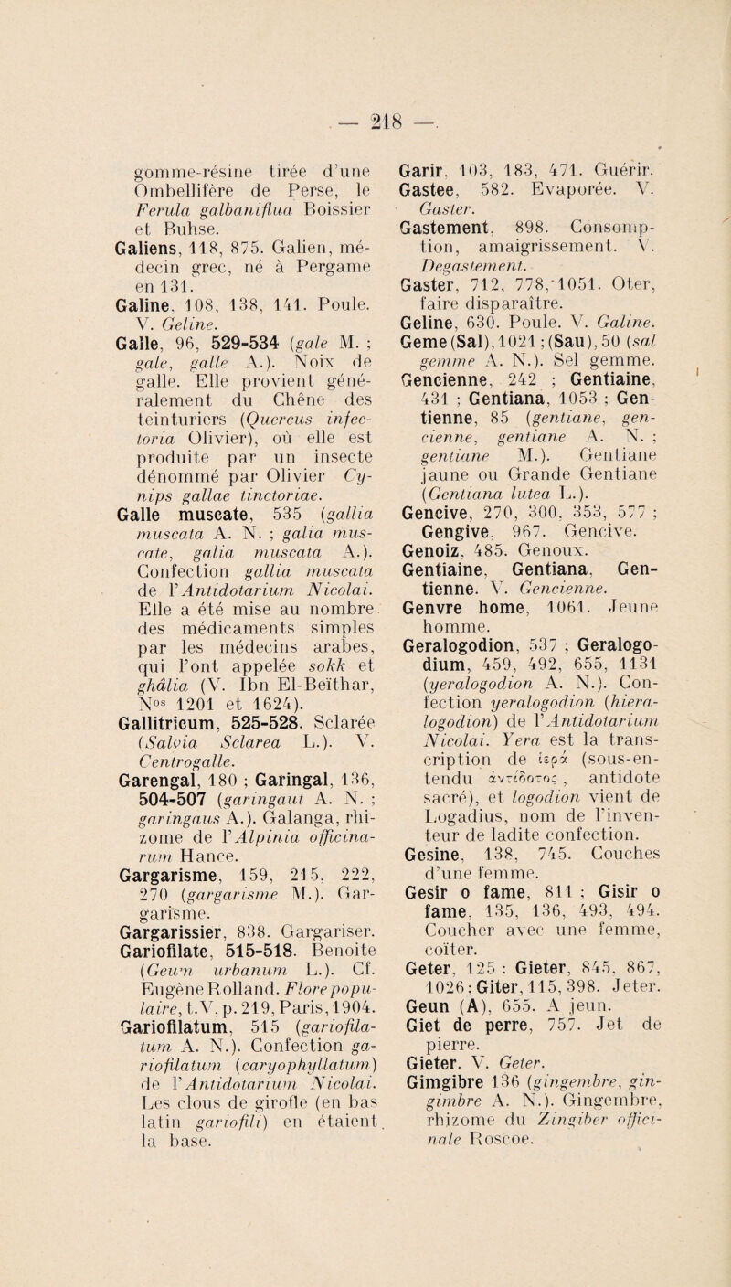 gomme-résine tirée d’une Ombellifère de Perse, le Ferula galbaniflua Boissier et Buhse. Galiens, 118, 875. Galien, mé¬ decin grec, né à Pergame en 131. Galine. 108, 138, 141. Poule. V. Geline. Galle, 96, 529-534 (gale M. ; gale, galle A.). Noix de galle. Elle provient géné¬ ralement du Chêne des teinturiers (Quercus infec¬ tor ia Olivier), où elle est produite par un insecte dénommé par Olivier Cy- nips gallae Unctoriae. Galle muscate, 535 (galha muscata A. N. ; galia mus¬ cate., galia muscata A.). Confection gallia muscata de l’Antidotarium Nicolai. Elle a été mise au nombre, des médicaments simples par les médecins arabes, qui l’ont appelée sokk et ghâlia (V. Ibn El-Beïthar, Nos 1201 et 1624). Gallitricum, 525-528. Sclarée (Salvia Sclarea L.). V. Centrogalle. Garengal, 180 ; Garingal, 136, 504-507 (garingaut A. N. ; ga.ringaus A.). Galanga, rhi¬ zome de Y Alpini a. officina¬ rum H ance. Gargarisme, 159, 215, 222, 270 (gargarisme M.). Gar¬ garisme. Gargarissier, 838. Gargariser. Gariofilate, 515-518. Benoite (Geum urbanum L.). Cf. Eugène R olland. Flore popu¬ laire, t.V, p. 219, Paris, 1904. Gariofilatum, 515 (gariofila- tum A. N.). Confection ga- riofilatum (caryophyllatum) de Y Antidotarium Nicolai. Les clous de girofle (en bas latin gariofili) en étaient la base. Garir, 103, 183, 471. Guérir. Gastee, 582. Evaporée. Y. Gaster. Gastement, 898. Consomp¬ tion, amaigrissement. V. Degastement. Gaster, 712, 778,0051. Oter, faire disparaître. Geline, 630. Poule. V. Galine. Geme (Sal), 1021 ; (San), 50 (sal gemme A. N.). Sel gemme. Gencienne, 242 ; Gentiaine, 431 ; Gentiana, 1053 ; Gen- tienne, 85 (gentiane, gen¬ cienne, gentiane A. N. ; gentiane M.). Gentiane jaune ou Grande Gentiane (Gentiana lutea. L.). Gencive, 270, 300, 353, 577 ; Gengive, 967. Gencive. Genoiz. 485. Genoux. Gentiaine, Gentiana. Gen- tienne. Y. Gencienne. Genvre home, 1061. Jeune homme. Geralogodion, 537 ; Geralogo- dium, 459, 492, 655, 1131 (yeralogodion A. N.). Con¬ fection yeralogodion (hiera- logodion) de Y Antidotarium Nicolai. Yera est la trans¬ cription de tepà (sous-en¬ tendu àvTcooTo; , antidote sacré), et logodion vient de Logadius, nom de l’inven¬ teur de ladite confection. Gesine. 138, 745. Couches d’une femme. Gésir o famé, 811 ; Gisir o famé, 135, 136, 493, 494. Coucher avec une femme, coïter. Geter, 125 : Gieter, 845, 867, 1026 ; Giter, 115, 398. Jeter. Geun (A), 655. A jeun. Giet de perre, 757. Jet de pierre. Gieter. V. Geter. Gimgibre 136 (gi ngembre, gin- girnbre A. N.). Gingembre, rhizome du Zingiber offici¬ nale Roscoe.