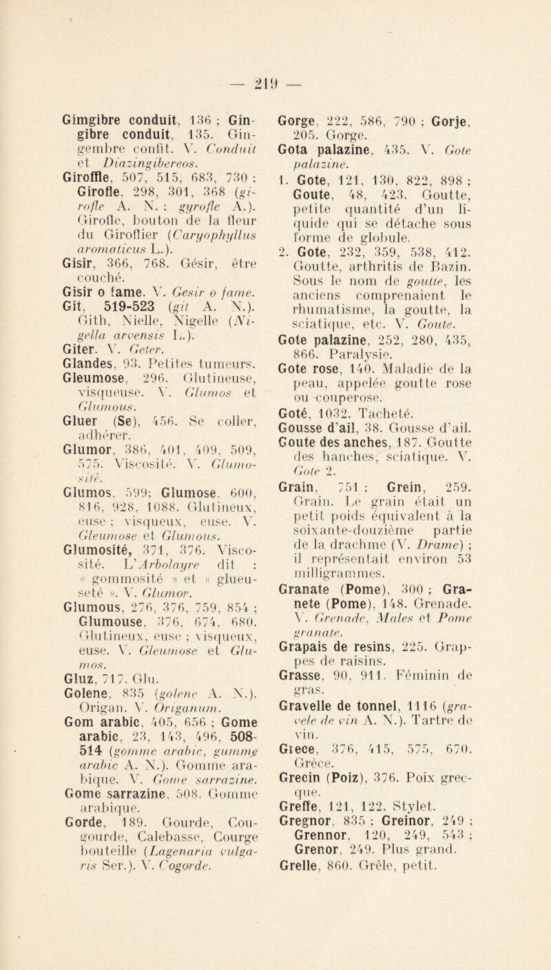 Gimgibre conduit, 136 ; Gin- gibre conduit, 135. Gin¬ gembre confit. Y. Conduit et Diazingibereos. Giroffle, 507, 515, 683, 730 ; Girofle, 298, 301, 368 (gi¬ rofle A. N. ; gyrofle A.). Girofle, bouton de la fleur du Giroflier (Caryophyllus aromaticus L.). Gisir, 366, 768. Gésir, être couché. Gisir o fame. V. Gésir o famé. Git, 519-523 (git A. N.). Gith, Nielle, Nigelle (Ni¬ gella arvensis L.). Giter. V. Geter. Glandes, 93. Petites tumeurs. Gleumose, 296. Glutineuse, visqueuse. Y. Glumos et Glu-mous. Gluer (Se), 456. Se coller, adhérer. Glumor, 386, 401, 409, 509, 575. Viscosité. Y. Glumo- sitê. Glumos, 599; Giumose. 600, 816, 928, 1088. G lut i lieux, euse ; visqueux, euse. V. Gleumose et Glumous. Glumosité, 371, 376. Visco¬ sité. L ' Arbolayre dit : « gommosité » et « glueu- seté ». V. Glumor. Glumous, 276, 376, 759, 854 ; Glumouse, 376, 674, 680. Glutineux, euse ; visqueux, euse. Y. Gleumose et Glu¬ mos. Gluz, 717. Glu. Golene, 835 (golene A. N.). Origan. V. Origanum. Gom arabic, 405, 656 ; Gome arabic, 23, 143, 496, 508- 514 (gomme arabic, gamme arabic A. N.). Gomme ara¬ bique. V. Gome sarrazine. Gome sarrazine, 508, Gomme arabique. Gorde, 189. Gourde, Cou- gourde, Calebasse, Courge bouteille (Lagenaria vulga¬ ris Ser.). Y. Cogorde. Gorge, 222, 586, 790 ; Gorje, 205. Gorge. Gota palazine, 435. V. Gote palazine. 1. Gote, 121, 130, 822, 898 ; Goûte, 48, 423. Goutte, petite quantité d’un li¬ quide qui se détache sous forme de globule, 2. Gote, 232, 359, 538, 412. Goutte, arthritis de Bazin. Sous le nom de goutte, les anciens comprenaient le rhumatisme, la goutte, la sciatique, etc. V. Goûte. Gote palazine, 252, 280, 435, 866. Paralysie. Gote rose, 140. Maladie de la peau, appelée goutte rose ou couperose. Goté, 1032. Tacheté. Gousse d’ail, 38. Gousse d’ail. Goûte des anches, 187. Goutte des hanches, sciatique. V. Gote 2. Grain, 751 ; Grein, 259. Grain. Le grain était un petit poids équivalent à la soix ante- d o u ziè me p artie de la drachme (V. Drame) ; il représentait environ 53 milligrammes. Granate (Pome), 300 ; Gra- nete (Pome), 148. Grenade. Y. Grenade, Males et Pome granate. Grapais de resins, 225. Grap¬ pes de raisins. Grasse, 90, 911. Féminin de gras. Gravelle de tonnel, 1116 (gra- vele de vin A. N.). Tartre de vin. Giece, 376, 415, 575, 670. Grèce. Grecin (Poiz), 376. Poix grec¬ que. Greffe, 121, 122. Stylet. Gregnor, 835 ; Greinor, 249 ; Grennor, 120, 249, 543 ; Grenor. 249. Plus grand. Greffe, 860. Grêle, petit.