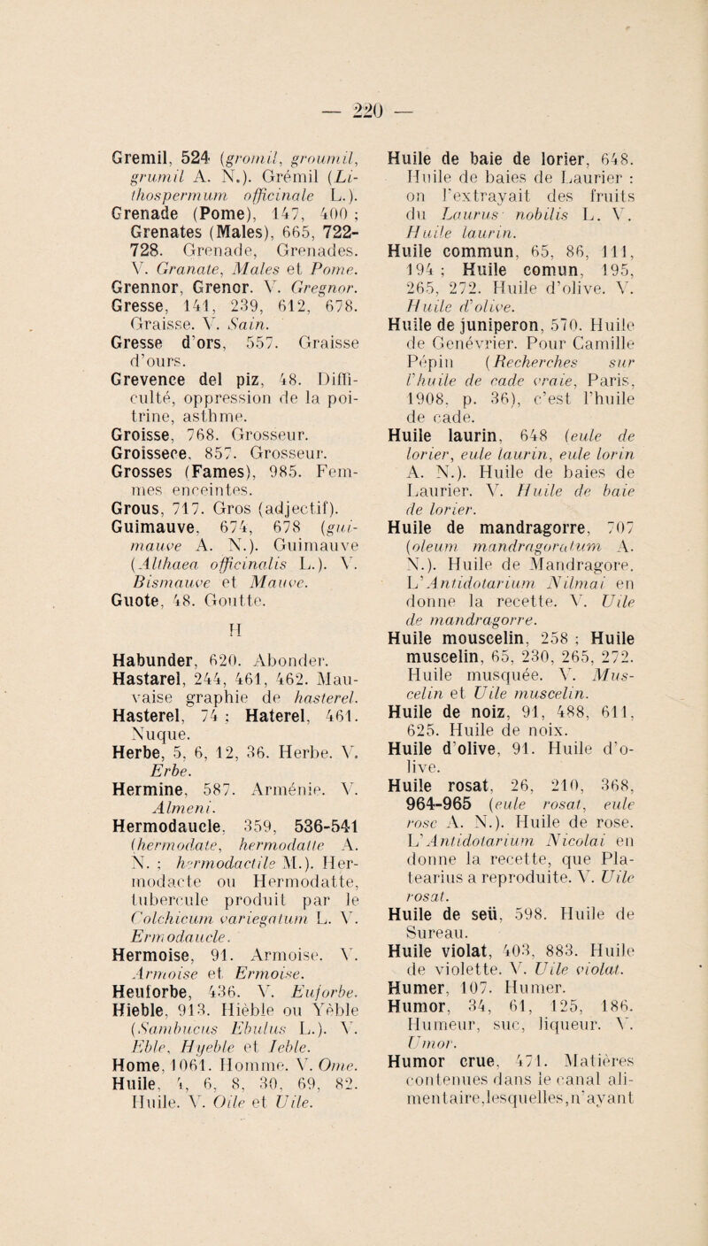 Gremii, 524 (gromil, groumil, grumil A. N.)- Grémil (Li- thospermum officinale L.). Grenade (Pome), 147, 400 ; Grenates (Males), 665, 722- 728. Grenade, Grenades. V. Granale, Males et Pome. Grennor, Grenor. V. Gregnor. Gresse, 141, 239, 612, 678. Graisse. V. Sain. Gresse d'ors, 557. Graisse d’ours. Grevenee del piz, 48. Diffi¬ culté, oppression de la poi¬ trine, asthme. Groisse, 768. Grosseur. Groisseee, 857. Grosseur. Grosses (Fames), 985. Fem¬ mes enceintes. Grous, 717. Gros (adjectif). Guimauve, 674, 678 (gui¬ mauve A. N.). Guimauve (Althaea officina,lis L.). V. Bismauve et Mauve. Guote, 48. Goutte. H Habunder, 620. Abonder. Hastarel, 244, 461, 462. Mau¬ vaise graphie de hasterel. Hasterel, 74; Haterel, 461. Nuque. Herbe, 5, 6, 12, 36. Herbe. V. Erhe. Hermine, 587. Arménie. V. Almeni. Hermodauele. 359, 536-541 (hermodate, hermodaüe A. N. ; hermodactile M.). Iler- modacte ou Hermodatte, tubercule produit par le Colchicum variegatum L. Y. Erm odaucle. Hermoise, 91. Armoise. Y. Armoise et Ermoi.se. Heulorbe, 436. Y. Euforbe. Hieble, 913. Hièble ou Yèble (Sambucus Ebulus L.). Y. Eble, Hyeble et Jeble. Home, 1061. Homme. Y. Orne. Huile, 4, 6, 8, 30, 69, 82. Huile. Y. Oile et Vile. Huile de baie de lorier, 648. Huile de baies de Laurier ; on l'extrayait des fruits du Laurus nobilis L. V. Huile laurin. Huile commun, 65, 86, 111, 194; Huile comun, 195, 265, 272. Huile d’olive. V. Huile cVolive. Huile de juniperon, 570. Huile de Genévrier. Pour Camille Pépin (Recherches sur Vhuile de rade vraie, Paris, 1908, p. 36), c’est l’huile de cade. Huile laurin, 648 (eule de lorier, eule laurin, eule lorin A. N.). Huile de baies de Laurier. V. Huile de baie de lorier. Huile de mandragorre, 707 (oleum, mandragora tuni A. N.). Huile de Mandragore. L’Antidotarium Nilmai en donne la recette. V. U île de mandragorre. Huile mouscelin, 258 ; Huile muscelin, 65, 230, 265, 272. Huile musquée. Y. Mus¬ celin et Vile muscelin. Huile de noiz, 91, 488, 611, 625. Huile de noix. Huile d’olive, 91. Huile d’o¬ live. Huile rosat, 26, 210, 368, 964-965 (eule rosat, eule rose A. N.). Huile de rose. L’Antidotarium Nicolai en donne la recette, que Pla- tearius a reproduite. V. U ile rosat. Huile de seü, 598. Huile de Sure au Huile violat, 403, 883. Huile de violette. Y. U ile violât. Humer, 107. Humer. Humor, 34, 61, 125, 186. Humeur, suc, liqueur. 45 Umor. Humor crue. 471. Matières contenues dans le canal ali¬ mentaire,lesquelles, n'avant