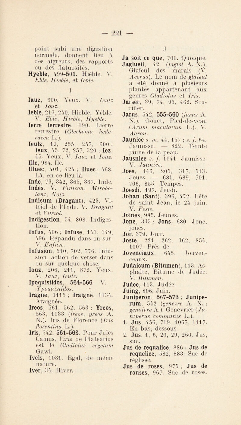 point subi une digestion normale, donnent lieu à des aigreurs, des rapports ou des flatuosités. Hyeble, 499-501. Hièble. Y. Eble, Hieble, et Ieble. I lauz, 600. Yeux. Y. leulz et Iouz. Ieble, 213, 240. Hièble, Yèble. V. Eble, Hieble, Hyeble. Ierre terrestre, 190. Lierre terrestre (Glechoma hede- reeea L.). leulz, 19, 255, 257, 600 ; leuz, 45, 72, 257, 320 ; lez, 45. Yeux, Y. Iauz et Iouz. Ille, 984. Ile. Illuee, 401, 424 ; Iluec, 468. Là, en ce lieu-là. Inde, 73, 342, 365, 367. Inde. Indes. V. Finicon, Mirobo- lanz, Noiz. Indicum (Dragant), 423. Vi¬ triol de l’Inde. V. Dragant et Vitriol. Indigestion, 54, 808. Indiges¬ tion. Infus, 406 ; Infuse, 143, 349, 496. Répandu dans ou sur. V. Enfuse. Infusion, 510, 702, 776. Infu¬ sion, action de verser dans ou sur quelque chose. Iouz, 206, 211, 872. Yeux. Y. Iauz, leulz. Ipoquistidos, 564-566. Y. Y poquistidos. Iragne, 1115 ; Iraigne, 1134. Araignée. Ireos, 561, 562, 563 ; Yreos, 563, 1033 (ireos, yreos A. N.). Iris de Florence (Iris florentina L.). Iris, 542, 561-563. Pour Jules Camus, Vins de Platearius est le Gladiolus segetum Gawl. Ivels, 1081. Egal, de même nature. Iver, 34. Hiver. J Ja soit ce que, 700. Quoique. Jaglueil, 42 (jaglol A. N.). Glaïeul des marais (V. Acorus). Le nom de glaïeul a été donné à plusieurs plantés appartenant aux genres Gladiolus et Iris. Jarser, 39, 74, 93, 462. Sca- rifi er. Jarus, 542, 555-560 (jarus A. N.). Gouet, Pied-de-veau (Arum maculatum L.). Y. Aaron. Jaunice .s. m. 44, 157 ; s. /. 64. Jaunisse. —- 822. Teinte jaune de la peau. Jausnice s. /. 1041. Jaunisse. V. Jaunice. Joes, 146, 205, 317, 513. Joues. — 681, 689, 701, 706, 855. Tempes. Joesdi, 197. Jeudi. Johan (Sant), 396, 472. Fête de saint Jean, ie 24 juin. V. Feste. Joines, 985. Jeunes. Jonc, 333 ; Jons, 680. Jonc, joncs. Jor, 379. Jour. Joste, 221, 262, 362, 854, 1007. Près de. Jovenciaux, 645. Jouven¬ ceaux. Judaicum (Bitumen), 113. As¬ phalte, Bitume de Judée. Y. Bitumen. Judee, 113. Judée. Juing, 806. Juin. Juniperon, 567-573 ; Junipe¬ rum, 542 (genevre A. N. ; genoivre A.). Genévrier (Ju¬ niperus communis L.). 1. Jus, 456, 719, 1067, 1117. En bas, dessous. 2. Jus, 1, 6, 20, 29, 260. Jus, suc. Jus de requalice, 886 ; Jus de requelice, 582, 883. Suc de réglisse. Jus de roses, 975 ; Jus de rouses, 967. Suc de roses.