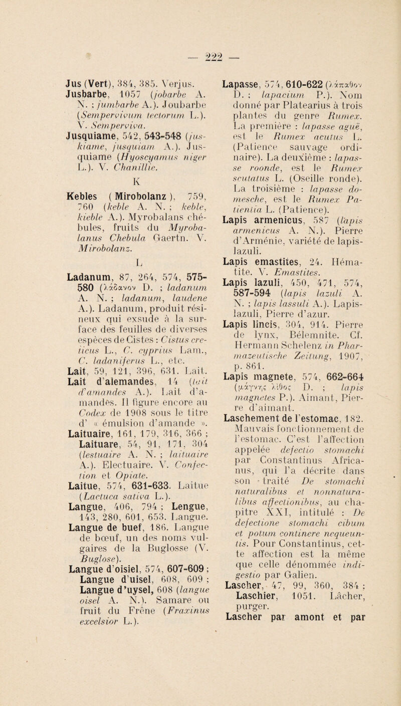 Jus (Vert), 3S4, 385. Verjus. Jusbarbe, 1057 (jobarbe A. X. ; jumbarbe A.). Joubarbe {Sempervivum tectorum L.). V. Semperviva. Jusquiame, 542, 543-548 {jus- kiame, jusquiam A.). Jus¬ quiame (Hyoscyamus niger L.). V. Chanillie. K Kebles ( Mirobolanz ), 759, 760 (keble A. N. ; keble, kieble A.). MyrobaJans ché- bules, fruits du Myroba- Lanus Chebula Gaertn. V. Mirobolanz. L Ladanum, 87, 264, 574, 575- 580 (XàSavov D. ; ladanum A. N. ; ladanum, laudene A.). Ladanum, produit rési¬ neux qui exsude à la sur¬ face des feuilles de diverses espèces de Cistes : Cistus cre¬ ticus L., C. cyprius Lam., C. ladaniferus L., etc. Lait, 59, 121, 396, 631. Lait. Lait d’alemandes, 14 (lait d’amandes A.). Lait d’a¬ mandes. Il figure encore au Codex de 1908 sous le titre d’ « émulsion d’amande ». Laituaire, 161, 179, 316, 366 ; Laituare, 54, 91, 171, 304 (lestuaire A. N. ; laituaire A.). Electuaire. V. Conjec¬ ti on et O piate. Laitue, 574, 631-633. Laitue {Lactuca sativa L.). Langue, 406, 794 ; Lengue, 143, 280, 601, 653. Langue. Langue de buef, 186. Langue de bœuf, un des noms vul¬ gaires de la Buglosse (V. Buglose). Langue d’oisiel, 574, 607-609 ; Langue d’uisel, 608, 609 ; Langue d’uysel, 608 {langue oisel A. N.). Samare ou fruit du Frêne {Fraxinus excelsior L.). Lapasse, 574, 610-622 ( '/.7.71X0 O V D. ; lapacium P.). Nom donné par Platearius à trois plantes du genre Rumex. La première : lapasse aguë, est le Rumex acutus L. (Patience sauvage ordi¬ naire). La deuxième : lapas¬ se roonde, est le Rumex scutatus L. (Oseille ronde). La troisième : lapasse do- mesche, est le Rumex Pa¬ tientia L. (Patience). Lapis armenicus, 587 {lapis arméniens A. N.). Pierre d’ Arménie, variété de lapis- lazuli. Lapis emastites, 24. Héma¬ tite. V. Emastites. Lapis lazuli, 450, 471, 574, 587-594 {lapis lazuli A. X. ; lapis lassuli A.). Lapis- lazuli, Pierre d’azur. Lapis lincis, 304, 914. Pierre de lynx, Bélemnite. Cf. Hermann Schelenz in Phar- mazeutische Zeilung, 1907, p. 861. Lapis magnete, 574, 662-664 ([XXyvr,ç ÀiÔoç D. ; lapis magnetes P.). Aimant, Pier¬ re d’aimant. Laschement de l'estomac, 182. Mauvais fonctionnement de l’estomac. C’est l’affection appelée dejectio stomachi par Constantinus Africa¬ nus, qui l’a décrite dans son - traité De stomachi naturalibus et nonnatura- libus affectionibus, au cha¬ pitre XXI, intitulé : De dejectione stomachi cibum et potum continere nequeun¬ tis. Pour Constantinus, cet¬ te affection est la même que celle dénommée indi¬ gestio par Galien. Lascher, 47, 99, 360, 384 ; Laschier, 1051. Lâcher, purger. Lascher par amont et par