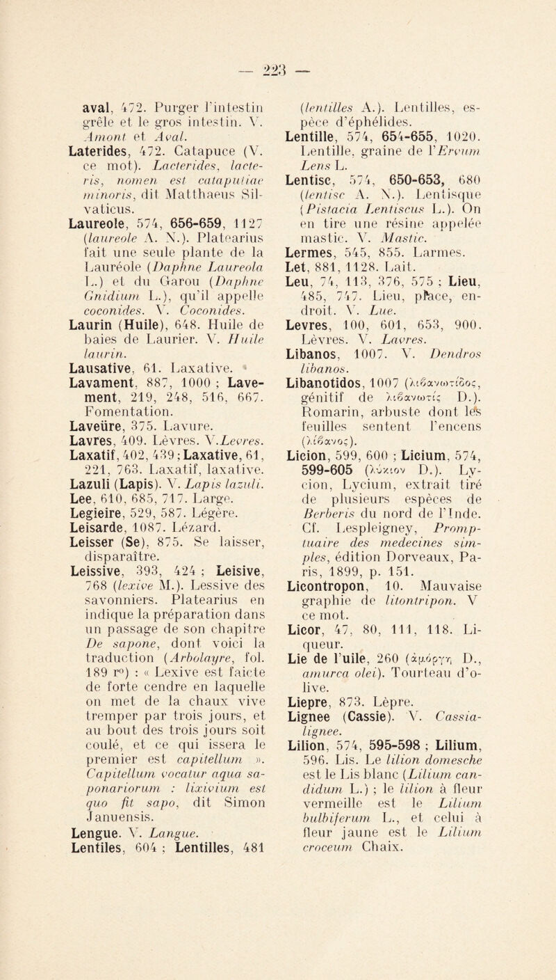 aval, 472. Purger l’intestin grêle et le gros intestin. V. Amont et Aval. Laterides, 472. Catapuce (V. ce mot). Lacterides, lacte¬ ris, nomen est cataputiae minoris, dit Matthaeus Sil¬ vaticus. Laureole, 574, 656-659, 1127 (laureole A. N.). Platearius fait une seule plante de la Lauréole (Daphne Laureola L.) et du Garou (Daphne Gnidium L.), qu’il appelle coconides. V. Coconides. Laurin (Huile), 648. Huile de baies de Laurier. V. Huile laurin. Lausative, 61. Laxative. Lavament. 887, 1000 ; Lave¬ ment, 219, 248, 516, 667. Fomentation. Laveüre, 375. Lavure. Lavres, 409. Lèvres. Y.Levres. Laxatif, 402, 439 ; Laxative, 61, 221, 763. Laxatif, laxative. Lazuli (Lapis). V. Lapis lazuli. Lee, 610, 685, 717. Large. Legieire, 529, 587. Légère. Leisarde, 1087. Lézard. Leisser (Se), 875. Se laisser, disparaître. Leissive, 393, 424 ; Leisive, 768 (lexive M.). Lessive des savonniers. Platearius en indique la préparation dans un passage de son chapitre De sapone, dont voici la traduction (Arbolayre, fol. 189 r°) : « Lexive est faicte de forte cendre en laquelle on met de la chaux vive tremper par trois jours, et au bout des trois iours soit coulé, et ce qui issera le premier est capitellum ». Capitellum vocatur aqua sa- ponariorum : lixivium est quo fit sapo, dit Simon J anuensis. Lengue. V. Langue. Lentiles, 604 ; Lentilles, 481 (lentilles A.). Lentilles, es¬ pèce d’éphélides. Lentille, 574, 654-655, 1020. Lentille, graine de Y Ervum Lens L. Lentîsc, 574, 650-653, 680 (lentisc A. N.). Lentisque {Pistacia Lentiscus L.). On en tire une résine appelée mastic. Y. Mastic. Lermes, 545, 855. Larmes. Let, 881, 1128. Lait. Leu, 74, 113, 376, 575 ; Lieu, 485, 747. Lieu, pl*ace, en¬ droit. V. Lue. Levres, 100, 601, 653, 900. Lèvres. Y. Lavres. Libanos, 1007. Y. Dendros libanos. Libanotidos, 1007 ( Xtêavomôoç, génitif de Xiëavamç D.). Romarin, arbuste dont leh feuilles sentent l’encens (X(êavoç). Licion, 599, 600 ; Licium, 574, 599-605 (Xüxcov D.). Ly¬ don, Lycium, extrait tiré de plusieurs espèces de Berberis du nord de l’Inde. Cf. Lesplejgney, Promp- tuaire des médecines sim¬ ples, édition Dorveaux, Pa¬ ris, 1899, p. 151. Licontropon, 10. Mauvaise graphie de litontripon. V ce mot. Licor, 47, 80, 111, 118. Li¬ queur. Lie de huile, 260 (àgopyr, D., amurca olei). Tourteau d’o¬ live. Liepre, 873. Lèpre. Lignee (Cassie). V. Cassia- hgnee. Lilion, 574, 595-598 ; Lilium, 596. Lis. Le lilion domesche est le Lis blanc {Lilium can¬ didum L.) ; le lilion à fleur vermeille est le Lilium bulbiferum L., et celui à fleur jaune est le Lilium croceum Chaix.