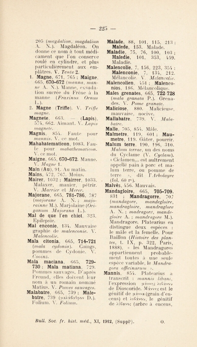 205 (magdnlion, magdaliun A. N.). Magdaléon. On donne ce nom à tout médi¬ cament que l'on conserve roulé en cylindre, et plus particulièrement aux em¬ plâtres. V. Tente 2. 1. Magne, 671, 765 ; Maigrie. 665, 670-672 (manna, man¬ ne A. N.). Manne, exsuda¬ tion sucrée du Frêne à la manne (Fraxinus Ornus L.). 2. Magne (Triffe). V. Triffe magne. Magnete. 663. — (Lapis), 574, 662. Aimant. Y. Lapis magnete. Magnis, 854. Faute pour mannis. V. ce mot. Mahabatematicon, 1083. Fau¬ te pour mabathematicon. V. ce mot. Maigne, 665, 670-672. Manne. Y. Magne 1. Main (Au), 91. Au matin. Mains, 472, 767. Moins.- Mairer, 1032 ; Mairrer, 1033. Malaxer, manier, pétrir. V. Marrier et Merer. Majorane, 665, 781-786, 787 (majorane A. N. ; majo- rainne M.). Marjolaine (Ori¬ ganum Maj or ana L.). Mal de que l'en chiet, 323. Epilepsie. Mal eneonie, 134. Mauvaise graphie de malenconie. V. Malencolie. Mala citonia, 665, 714-721 (mala cydonia). Coings, pommes de Cydonie. V. Cooinz. Mala maciana, 665, 729- 730 ; Mala matiana, 729. Pommes sauvages. D’après Freund, elles doivent leur nom à un romain nommé Matius. V. Pontes sauvages. Malabatre, 665, 739 ; Male- batre, 739 ((J.aXaëaÜpov D.). Folium. V. Folium. Malade, 88, loi, 115, 213 ; Malede, 153. Malade. Maladie, 75, 76, 100, 103 ; Maledie, 101, 353, 459. Maladie. Malencolie, 7, 156, 223, 354 ; Malenconie, lr 134, 212. Mélancolie. V. Mélancolie. Malencolien, 451 ; Malenco- nios, 186. Mélancolique. Males grenates, 665, 722-728 (mala granata P.). Grena¬ des. V. P orne granate. Maliciose, 880. Malicieuse, mauvaise, nocive. Mallabatre, 739. V. Mala¬ batre. Malle, 705, 854. Mâle. Malmetre, 119, 601 ; Mau- metre, 119. Gâter, pourrir. Malum terre, 190, 196, 310. Malum terrae, un des noms du Cyclame (V. Cyclam). « Ciclamen... est aultrement appellé pain à porc et ma¬ lum terre, ou pomme de terre », dit Y Arbolayre (fol. 60 ru). Malvès, 456. Mauvais. Mandagloire, 665, 705-709, 831 ; Mandragorre, 707 (mandagore, mandegloire, mandraglo ire, mandraglore A. N. ; madragore, mande¬ gloire A. ; mandragore M.). Mandragore. Platearius en distingue deux espèces : le mâle et la femelle. Pour Bâillon (Histoire des plan¬ tes, t. IX, p. 322, Paris, 1888), « les Mandragores ap p artien ne n t p rob ab le- ment toutes à une seule espèce variable, le Mandra¬ gora officinarum ». Mannis, 854. Platearius a transcrit : mannis libani, l’expression uâwr,ç Xi^àvov de Dioscoride. Màwrç est le génitif de piawa (grain d’en¬ cens) et Xtêàvou, le génitif de Xcêavoç (arbre à encens, Bull. Soc. fr. hist. méd., XI, 1912, (Suppl1). O.