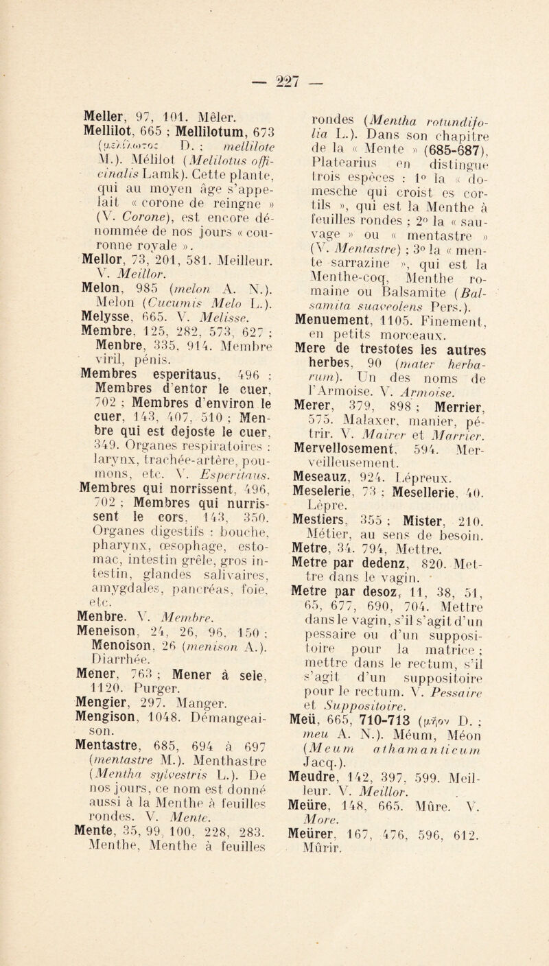 Mellilot, 665 ; Mellilotum, 673 (u.zIua,)7o; D. ; mellilote M.). Mélilot (Melilotus offi¬ cinal i s Lamk). Cette plante, qui au moyen âge s’appe¬ lait « oorone de reingne » (Y. Corone), est encore dé¬ nommée de nos jours « cou¬ ronne royale ». Mellor, 73, 201, 581. Meilleur. V. Meiilor. Melon, 985 (melon A. N.). Melon (Cucumis Melo L.). Melysse, 665. V. Melisse. Membre, 125, 282, 573, 627 ; Menbre, 335, 914. Membre viril, pénis. Membres esperitaus, 496 ; Membres d’entor le cuer, 702 ; Membres d’environ le euer, 143, 407, 510 ; Men¬ bre qui est dejoste le cuer, 349. Organes respiratoires : larynx, trachée-artère, pou¬ mons, etc. 4 . Esperitaus. Membres qui norrissent, 496, 702 ; Membres qui nurris- sent le cors, 143, 350. Organes digestifs : bouche, pharynx, œsophage, esto¬ mac, intestin grêle, gros in¬ testin, glandes salivaires, amygdales, pancréas, foie, etc. Menbre. Y. Membre. Meneison, 24, 26, 96, 150 ; Menoison. 26 (menison A.). Diarrhée. Mener, 763 ; Mener à sele, 1120. Purger. Mengier, 297. Manger. Mengison, 1048. Démangeai¬ son. Mentastre, 685, 694 à 697 (mentastre M.). Menthastre {Mentha sylvestris L.). De nos jours, ce nom est donné aussi à la Menthe à feuilles rondes. V. Mente. Mente, 35, 99, 100, 228, 283. Menthe, Menthe à feuilles rondes (Mentha rotundifo¬ lis L.). Dans son chapitre de la « Mente » (685-687), Platearius en distingue trois espèces : 1° la « do- mesche qui croist es cor- fils », qui est la Menthe à feuilles rondes ; 2° la « sau¬ vage » ou « mentastre » ( V. Mentastre) ; 3° la « men¬ te sarrazine », qui est la Menthe-coq, Menthe ro¬ maine ou Balsami te ( Bal- samita suaveolens Pers.). Menuement, 1105. Finement, en petits morceaux. Mere de trestotes les autres herbes, 90 {mater herba¬ rum). Un des noms de l’Armoise. V. Armoise. Merer, 379, 898; Merrier, 575. Malaxer, manier, pé¬ trir. V. Mairer et Marner. Mervellosement, 594. Mer¬ veilleusement. Meseauz, 924. Lépreux. Meselerie, 73 ; Mesellerie, 40. Lèpre. Mestiers, 355 ; Mister, 210. Métier, au sens de besoin. Métré, 34. 794, Mettre. Métré par dedenz, 820. Met¬ tre dans le vagin. Métré par desozf 11, 38, 51, 65, 677, 690, 704. Mettre dans le vagin, s’il s’agit d’un pessaire ou d’un supposi¬ toire pour la matrice ; mettre dans le rectum, s’il s’agit d’un suppositoire pour le rectum. Y. Pessaire et Suppositoire. Meü, 665, 710-713 (g.rtov D. ; meu A. N.). Méum, Méon {M eu m ath a m a ntic u m Jacq.). Meudre, 142, 397, 599. Meil¬ leur. V. Meiilor. Meiire, 148, 665. Mûre. V. More. Metirer, 167, 4 76, 596, 612. Mûrir.