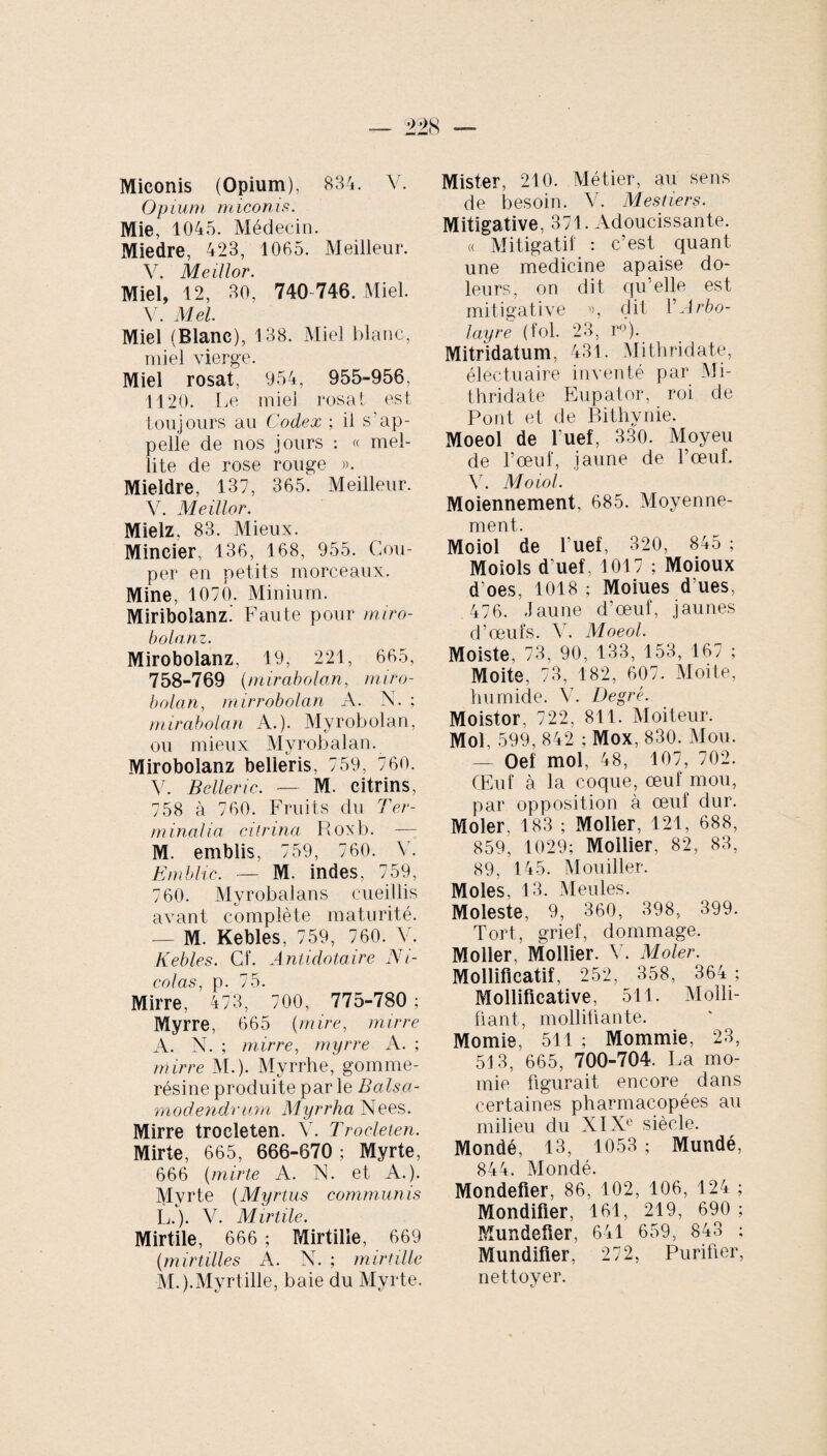 Miconis (Opium), 834. V. Opium miconis. Mie, 1045. Médecin. Miedre, 423, 1065. Meilleur. V. Medior. Miel, 12, 30, 740-746. Miel. V. Mei. Miel (Blanc), 138. Miel blanc, miel vierge. Miel rosal, 954, 955-956. 1120. Le miel rosat est toujours au Codex ; il s’ap¬ pelle de nos jours : « mel¬ lite de rose rouge ». Mieldre, 137, 365. Meilleur. V. Meillor. Mielz. 83. Mieux. Mincier, 136, 168, 955. Cou¬ per en petits morceaux. Mine, 1070. Minium. Miribolanz.’ Faute pour miro¬ bolanz. Mirobolanz, 19, 221, 665, 758-769 (mirabolan, miro- bolan, mirrobolan A. N. ; mirabolan A.). Myrobolan, ou mieux Myrobalan. Mirobolanz belieris, 759, 760. V. Beller ic. — M. citrins, 758 à 760. Fruits du Ter¬ minalia citrina Roxb. — M. emblis, 759, 760. V. Emblic. — M. indes, 759, 760. Myrobalans cueillis avant complète maturité. — M. Kebles, 759, 760. V. Kebles. Cf. Antidotaire Ni¬ colas, p. 75. Mirre, 473, 700, 775-780 ; Myrre, 665 (mire, mirre A. N. ; mirre, myrre A. ; mirre M.). Myrrhe, gomme- résine produite par le Balsa- moclendrum Myrrha Nees. Mirre trocleten. Y. Troeleten. Mirte, 665, 666-670 ; Myrte, 666 (mirte A. N. et A.). Myrte (Myrtus communis L. ). V. Mirtile. Mirtile, 666 ; Mirtilie, 669 (mirtilles A. N. ; mirtilie M. ).Myrtille, baie du Myrte. Mister, 210. Métier, au sens de besoin. V. Mesliers. Mitigative, 371. Adoucissante. « Mitigatif : c’est quant une medicine apaise do- leurs, on dit qu elle est mitigative », dit YArbo- layre (fol. 23, r°). Mitridatum, 431. Mithridate, électuaire inventé par Mi¬ thridate Eupator, roi de Pont et de Bithynie. Moeol de l'uef, 330. Moyeu de l’œuf, jaune de l’œuf. 45 Moiol. Moiennement, 685. Moyenne¬ ment. Moiol de l’uef, 320, 845 ; Moiols d’uef, 1017 ; Moioux d’oes, 1018 ; Moiues d ues, 476. Jaune d’œuf, jaunes d’œufs. 44 Moeol. Moiste. 73, 90, 133, 153, 167 ; Moite, 73, 182, 607. Moite, humide. 44 Degré. Moistor. 722, 811. Moiteur. Mol, 599, 842 ; Mox, 830. Mou. — Oef mol, 48, 107, 702. Œuf à la coque, œuf mou, par opposition à œuf dur. Moler, 183 ; Moller, 121, 688, 859, 1029; Mollier, 82, 83, 89, 145. Mouiller. Moles, 13. Meules. Moleste. 9, 360, 398, 399. Tort, grief, dommage. Moller, Mollier. 44 Moler. Modificatif, 252, 358, 364; Modificative, 511. Modi¬ fiant, modifiante. Momie, 511 ; Mommie, 23, 513, 665, 700-704. La mo¬ mie figurait encore dans certaines pharmacopées au milieu du XIXe siècle. Mondé, 13, 1053 ; Mundé, 844. Mondé. Mondefier, 86, 102, 106, 124 ; Mondifier, 161, 219, 690 ; Mundefier, 641 659, 843 ; Mundifier, 272, Purifier, nettoyer.