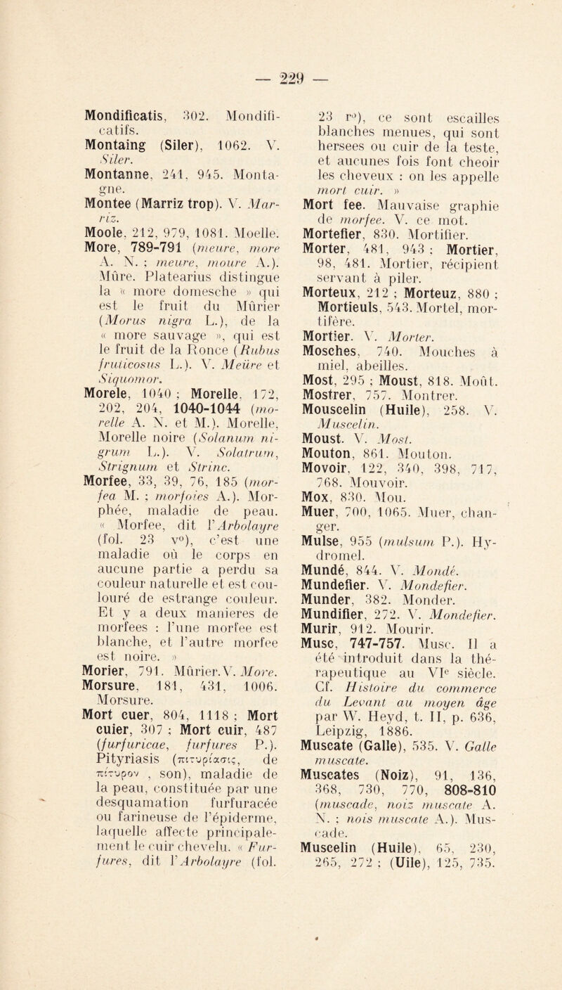 Mondificatis, 302. Mondift- catifs. Montaing (Siler), 1062. V. Siler. Montanne, 241. 945. Monta¬ gne. Montée (Marriz trop). V. Mar- riz. Moole. 212, 979, 1081. Moelle. More, 789-791 (meure, more A. N. ; meure, moure A.). Mûre. Platearins distingue la ’« more domesehe » qui est le fruit du Mûrier (Morus nigra L.), de la « more sauvage », qui est le fruit de la Ronce (Rubus fruticosus L.). 44 Meüre et Siquomor. Morele, 1040 ; Morelle. 172, 202, 204, 1040-1044 (mo¬ relle A. N. et M.). Morelle, Morelle noire (Solanum ni¬ grum L.). V. Solatrum, Strignum et Strinc. Morfee, 33, 39, 76, 185 (mor- fea M. ; morfoies A.). MOr¬ phée, maladie de peau. « Morfee, dit YArbolayre (fol. 23 v°), c’est une maladie où le corps en aucune partie a perdu sa couleur naturelle et est cou- louré de estrange couleur. Et y a deux maniérés de morfees : l’une morfee est blanche, et l’autre morfee est noire. » Morier, 791. Mûrier. V. More. Morsure, 181, 431, 1006. Morsure. Mort euer, 804, 1118 ; Mort euier, 307 ; Mort cuir, 487 (furf uricae, furfures P.). Pityriasis (turuptWç, de TiRupov , son), maladie de la peau, constituée par une desquamation furfuracée ou farineuse de l’épiderme, laquelle affecte principale¬ ment le cuir chevelu. « Fur¬ fures, dit Y Arbolayre (fol. 23 r°), ce sont escailles blanches menues, qui sont hersees ou cuir de la teste, et aucunes fois font cheoir les cheveux : on les appelle mort cuir. » Mort fee. Mauvaise graphie de morfee. V. ce mot. Mortefler, 830. Mortifier. Morter, 481, 943 ; Mortier, 98, 481. Mortier, récipient servant à piler. Morteux, 212 ; Morteuz, 880 ; Mortieuls, 543. Mortel, mor¬ tifère. Mortier. V. Morter. Mosches, 740. Mouches à miel, abeilles. Most, 295 ; Moust, 818. Moût. Mostrer, 757. Montrer. Mouscelin (Huile), 258. V. M us cet'in. Moust. V. Most. Mouton, 861. Mouton. Movoir, 122, 340, 398, 717, 768. Mouvoir. Mox, 830. Mou. Muer, 700, 1065. Muer, chan¬ ger. Mulse, 955 (mulsum P.). Hy¬ dromel. Mundé, 844. V. Mondé. Mundefier. V. Monde-fier. Munder, 382. Monder. Mundifier, 272. V. Mondefier. Mûrir, 912. Mourir. Musc, 747-757. Musc. Il a été introduit dans la thé¬ rapeutique au VIe siècle. Cf. Histoire du commerce du Levant au moyen âge par W. Heyd, t. II, p. 636, Leipzig, 1886. Muscate (Galle), 535. V. Galle m uscate. Muscates (Noiz), 91, 136, 368, 730, 770, 808-810 (muscade, noiz muscate A. N. ; nois muscate A.). Mus¬ cade. Muscelin (Huile), 65, 230, 265, 272 ; (Uile), 125, 735.