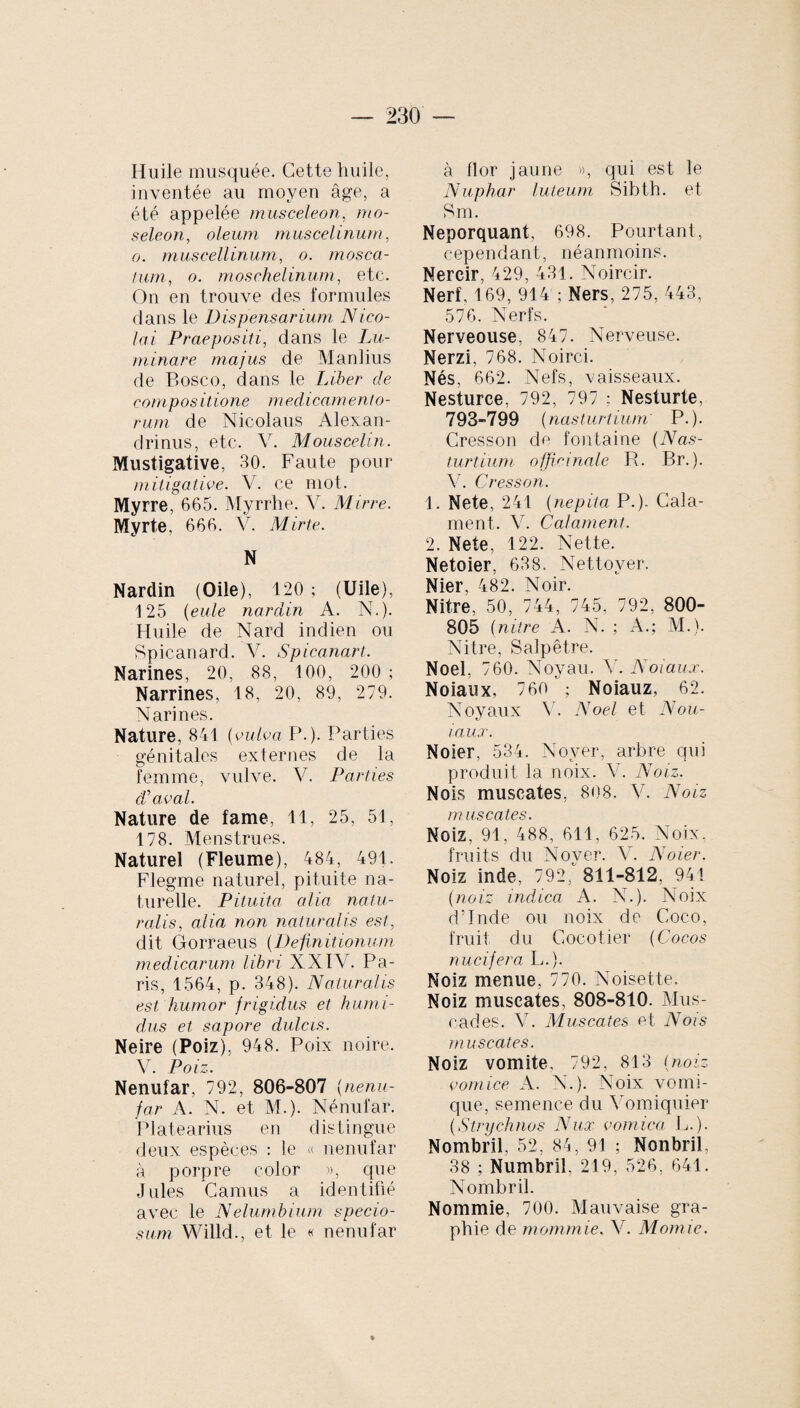 Huile musquée. Cette huile, inventée au moyen âge, a été appelée musceleon, mo- seleon, oleum muscelinurn, o. muscellinum, o. mosca- lum, o. moschelinum, etc. On en trouve des formules dans le Dispensarium Nico¬ lai Praepositi, dans le Lu¬ minare majus de Manlius de Bosco, dans le Liber de compositione medicamento¬ rum de Nicolaus Alexan¬ drinus, etc. V. Mouscelin. Mustigative, 30. Faute pour mitigative. V. ce mot. Myrre, 665. Myrrhe. V. Mirre. Myrte, 666. V. Mirte. N Nardin (Oile), 120; (Uile), 125 (eule nardin A. N.). Huile de Nard indien ou Spicanard. V. Spicanart. Narines, 20, 88, 100, 200 ; Narrines, 18, 20, 89, 279. Narines. Nature, 841 (vulva P.). Parties génitales externes de la femme, vulve. V. Parties d'aval. Nature de famé, 11, 25, 51, 178. Menstrues. Naturel (Fleume), 484, 491. Flegme naturel, pituite na¬ turelle. Pituita, alia natu¬ ralis, alia non naturalis est, dit Gorraeus (Definitionum medicarum libri XXIV. Pa¬ ris, 1564, p. 348). Naturalis est humor frigidus et humi¬ dus et sapore dulcis. Neire (Poiz), 948. Poix noire. V. Poiz. Nenufar, 792, 806-807 (nenu,- far A. N. et M.). Nénufar. Platearius en distingue deux espèces : le « nenufar à porpre color », que Jules Camus a identifié avec le Nelumbium specio¬ sum Willd., et le « nenufar à flor jaune », qui est le Nuphar luteum Sibth. et Sm. Neporquant, 698. Pourtant, cependant, néanmoins. Nercir, 429, 431. Noircir. Nerf, 169, 914 ; Ners, 275, 443, 576. Nerfs. Nerveouse, 847. Nerveuse. Nerzi, 768. Noirci. Nés, 662. Nefs, vaisseaux. Nesturce. 792, 797 ; Nesturte, 793-799 ( nasturtium' P.). Cresson de fontaine (TVas'- turtium officinale R. Br.). V. Cresson. 1. Nete, 241 (nepita P.). Cala- ment. V. Calament. 2. Nete, 122. Nette. Netoier, 638. Nettoyer. Nier, 482. Noir. Nitre, 50, 744, 745, 792, 800- 805 (nitre A. N. ; A.; M.). Nitre, Salpêtre. Noël, 760. Noyau. V. Noiaux. Noiaux, 760 ; Noiauz, 62. Noyaux V. Noël et N ou- i.aux. Noier, 534. Noyer, arbre qui produit la noix. V. Noiz. Nois muscates, 808. V. Noiz muscates. Noiz, 91, 488, 611, 625. Noix, fruits du Nover. Ab Noier. Noiz inde, 792,' 811-812, 941 (noiz indica A. N.). Noix d’Inde ou noix de Coco, fruit du Cocotier (Cocos nucifera L.). Noiz menue, 770. Noisette. Noiz muscates, 808-810. Mus¬ cades. Y. Muscates et Nois muscates. Noiz vomite, 792, 813 (noiz comice A. N.). Noix vomi¬ que, semence du Vomiquier (Strychnos Nux comica L.). Nombril, 52, 84, 91 ; Nonbril, 38 ; Numbril, 219, 526, 641. Nombril. Nommie, 700. Mauvaise gra¬ phie de mommie. V. Momie.