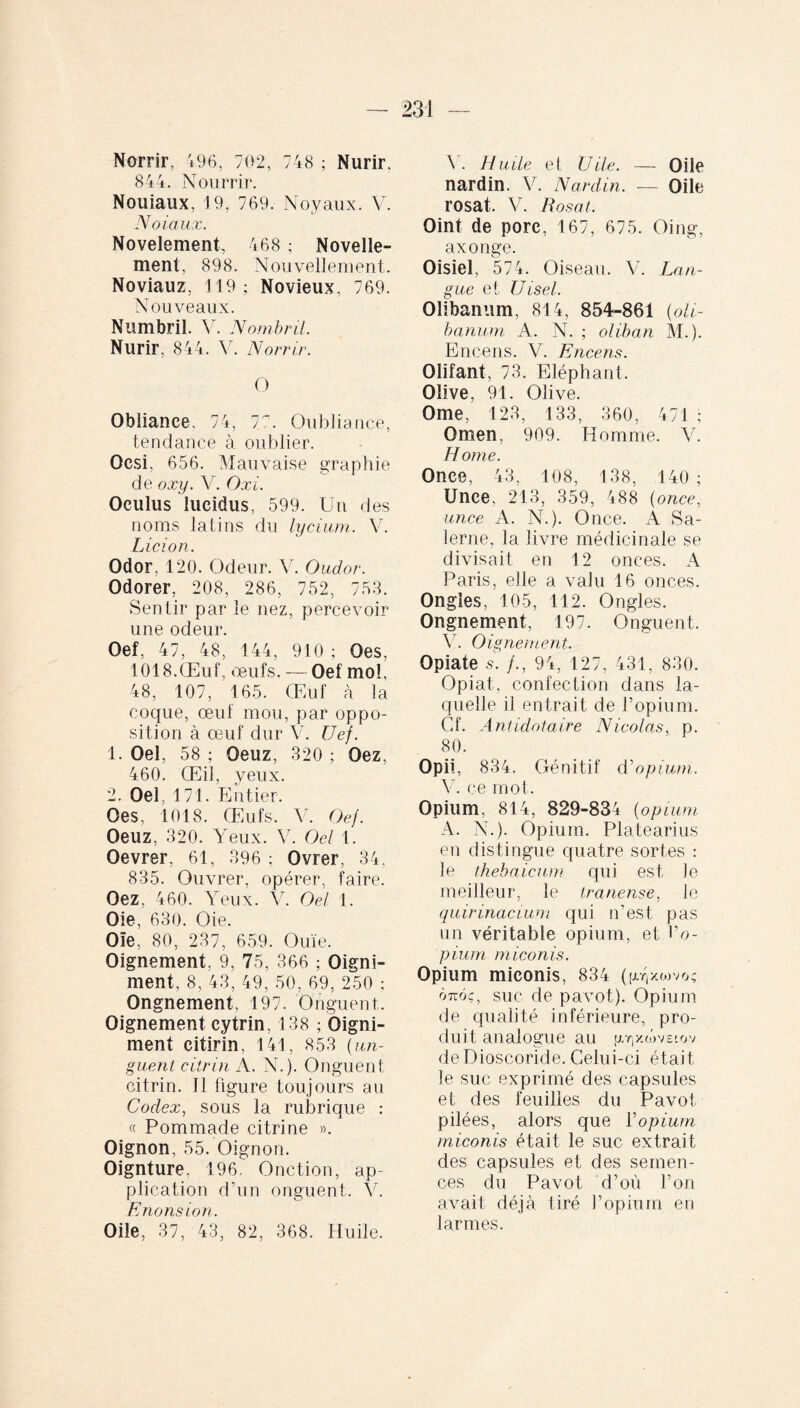 Norrir, 496, 702, 748 ; Nurir, 844. Nourrir. Nouiaux, 19, 769. Noyaux. V. N o taux. Novelement, 468 ; Novelle- ment, 898. Nouvellement. Noviauz, 119; Novieux, 769. Nouveaux. Numbril. V. Nombril. Nurir, 844. V. Norrir. O Oblianee. 74, 7°. Oubliante, tendance à oublier. Ocsi, 656. Mauvaise graphie de oxy. V. O xi. Oculus lucidus, 599. Un des noms latins du lycium. V. Licio n. Odor, 120. Odeur. V. Oudor. Odorer, 208, 286, 752, 753. Sentir par le nez, percevoir une odeur. Oef, 47, 48, 144, 910 ; Oes, 1018.Œuf, œufs. — Oef mol, 48, 107, 165. Œuf à la coque, œuf mou, par oppo¬ sition à œuf dur V. Uef. 1. Oel, 58 ; Oeuz, 320 ; Oez, 460. Œil, yeux. 2. Oel. 171. Entier. Oes, 1018. Œufs. V. Oef. Oeuz, 320. Yeux. V. Oel 1. Oevrer, 61, 396 ; Ovrer, 34, 835. Ouvrer, opérer, faire. Oez, 460. Yeux. V. Oel 1. Oie, 630. Oie. Oïe, 80, 237, 659. Ouïe. Oignement, 9, 75, 366 ; Oigni- ment, 8, 43, 49, 50, 69, 250 ; Ongnement, 197. Onguent. Oignement cytrin, 138 ; Oigni- ment citirin, 141, 853 [un¬ guent citrin A. N.). Onguent citrin. 11 figure toujours au. Codex, sous la rubrique : « Pommade citrine ». Oignon, 55. Oignon. Oignture. 196. Onction, ap¬ plication d’un onguent. V. Enous ion. Oile, 37, 43, 82, 368. Huile. Y. Huile et Vile. — Oile nardin. V. Nard.in. — Oile rosat. V. B osât. Oint de porc, 167, 675. Oing, axonge. Oisiel, 574. Oiseau. V. Lan¬ gue et Uisel. Olibanum, 814, 854-861 [oli- banum A. N. ; oliban M.). Encens. V. Encens. Olifant, 73. Eléphant. Olive, 91. Olive. Orne, 123, 133, 360, 471 ; Omen, 909. Homme. V. Home. Once, 43, 108, 138, 140; Unce, 213, 359, 488 (once, un ce A. N.). Once. À Sa- lerne, la livre médicinale se divisait en 12 onces. A Paris, elle a valu 16 onces. Ongles, 105, 112. Ongles. Ongnement, 197. Onguent. V. Oignement. Opiate 5. /., 94, 127, 431, 830. Opiat, confection dans la¬ quelle il entrait de l’opium. Cf. Antidotaire Nicolas, p. 80. Opii, 834. Génitif d'opium. Y. ce mot. Opium, 814, 829-834 (opium A. N.). Opium. Platearius en distingue quatre sortes : le thebaicum qui est )e meilleur, le tranense, le quirinacium qui n’est pas un véritable opium, et l’o- pium miconis. Opium miconis, 834 (py/.iovo; 07t6ç, suc de pavot). Opium de qualité inférieure, pro¬ duit analogue au |xr,yY>v&iov de Dioscoride. Celui-ci était le suc exprimé des capsules et des feuilles du Pavot pilées, alors que Y opium miconis était le suc extrait des capsules et des semen¬ ces du Pavot d’où l’on avait déjà tiré l’opium en larmes.