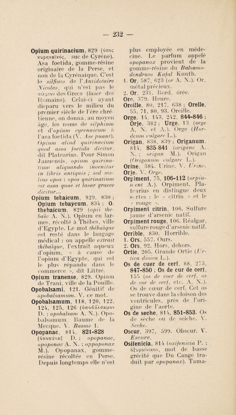 Opium quirinacium, 829 (6m>c xuprivaïxôç, suc de Cvrène). Asa foetida, gomme-résine originaire de la Perse, et non de la Cyrénaïque. C’est le silfium de YAntidotaire Nicolas, qui n’est pas le mAçtov des Grecs (laser des Romains). Celui-ci avant disparu vers le milieu du premier siècle de l’ère chré¬ tienne, on donna, au moyen âge, les noms de silphium et d'opium cyrenaicum à l’asa foetida (V. Ase puant). Opium aliud quirinacium quod assa foetida dicitur, dit Platea ri us. Pour Simon Januensis, opium quirina- tium aliquando invenitur in libris antiquis ; sed me¬ lius opos : opos quirinatium est assa quae et lasar graece dicitur... Opium tefcaicum, 829, 830 ; Opium tebayeum, 834 ; 0. thebaieum. 829 (opii tke- baïc A. N.). Opium en lar¬ mes, récolté à Thèbes, ville d’Egvpte. Le mot thébaïque est resté dans le langage médical : on appelle extrait thébaïque. l’extrait aqueux d’opium, « à cause de l’opium d’Egvpte, qui est le plus répandu dans le commerce », dit Littré. Opium tranense, 829. Opium de Trani, ville de la Pouiile. Opobalsami, 121. Génitif de opobalsamum. N. ce mot. Opobalsamum, 118, 120, 122, 124, 125, 126 (Ô7roëàX<Ta[Aov D. ; opobalsam A. N.). Opo¬ balsamum, Baume de la ' Mecque. V. Basme 1. Opopanac, 814, 821-828 (ÔTcouivaS D. ; opopanac, opoponac A. N.;oppoponax M.). Opopanax, gomme- résine récoltée en Perse. Depuis longtemps elle n’est plus employée en méde¬ cine. Le parfum appelé opopanax provient de la gomme-résine du Balsamo- dendrum Kafal Kunth. 1. Or, 587, 623 (or A. N.). Or, métal précieux. 2. Or, 231. Bord, orée. Ore, 379. Heure. Oreille, 80, 217, 638 ; Orelle, 55, 71, 80, 93. Oreille. Orge, 14, 143, 242, 844-846 ; Or je, 382; Urge, 13 (orge A, N. et A.). Orge (Hor¬ deum vulgare L.). Origan, 838, 839; Origanum. 814, 835-841 (origane A. N. ; origan M.). Origan (Origanum vulgare L.). Orine, 384. Urine. V. Urine. Or je. V. Orge. Orpiment, 75, 106-112 (orpiu- n ent A.). Orpiment. Pla- tearius en distingue deux s- rtes : le « citrin » et le (f rouge ». Orpiment citrin, 106. Sulfure jaune d’arsenic natif. Orpiment rouge, 106. Réalgar, sulfure rouge d’arsenic natif, Orrible, 830. Horrible. 1. Ors, 557. Ours. 2. Ors, 92. Hors, dehors. Ortie. 205. Grande Ortie (Ur¬ tica dioica L.). Os de cuer de cerf, 88, 273, 847-850 ; Os de cur de cerf, 155 (os de coer de cerf, os de cor de cerf, etc. A. N.). Os de cœur de cerf. Cet os se trouve dans la cloison des ventricules, près de l'ori¬ gine de l’aorte. Os de seche, 814, 851-853. Os de sèche ou de seiche. Y. Seche. Oscur, 397, 599. Obscur. V. Escare. Osifenicia, 814 (oxifenicia P. ; ôfucpotvtxov, mot de basse grécité que Du Cange tra¬ duit par opopanax). Tama-