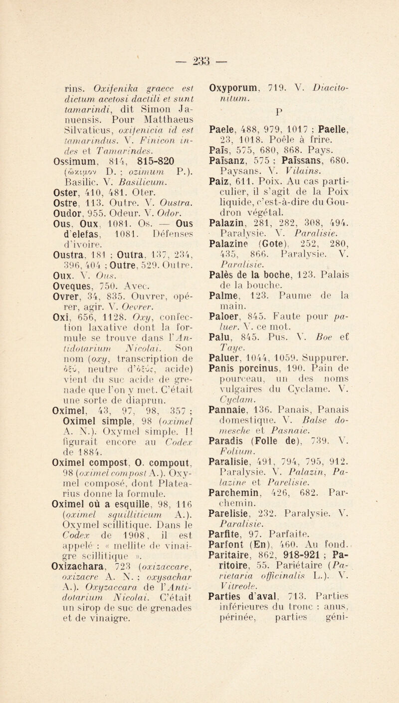 rins. Oxifenika graecc est dictum acetosi daclili et surit tamarindi, dit Simon J a- nuensis. Pour Matthaeus Silvaticus, oxijenicia ici est tamarindus. Y Finicon ai¬ des et Tamar indes. Ossimum, 814, 815-820 (o>xtjjlov D. ; ozirnum P.). Basilic. V. Basilicum. Oster, 410, 481. Oter. Ostre, 113. Outre. V. Oustra. Oudor, 955. Odeur. V. Odor. Ous, Oux, 1081. Os. — Ous d'elefas, 1081. Défenses d’ivoire. Oustra. 181 ; Outra. 137, 234, 396, 404 : Outre. 529. Outre. Oux. V. Ous. Oveques, 750. Avec. Ovrer, 34, 835. Ouvrer, opé¬ rer, agir. V. Oevrer. Oxi, 656, 1128. Oxy, confec¬ tion laxative dont la for¬ mule se trouve dans Y An- tidolarium Nicolai. Son nom {oxy, transcription de oA, neutre d’ôPA, acide) vient du suc acide de gre¬ nade que l’on y met. C’était une sorte de diaprun. Oximel, 43, 97, 98, 357 ; Oximel simple, 98 (oximel A. N.). Oxyrnel simple. Il figurait encore au Codex de 1884. Oximel compost, O. compout, 98 {oximel compost A.). Oxy- mel composé, dont Platea- rius donne la formule. Oximel où a esquille, 98, 116 {oximel squilliticum A.). Oxyrnel scillitique. Dans le Codex de 1908, il est appelé : « mellite de vinai¬ gre scillitique ». Oxizachara, 723 (oxizaccare, oxizacre A. N. ; oxysachar A.). Oxyzaccara de Y Anti- dotarium Nicolai. C’était un sirop de suc de grenades et de vinaigre. Oxyporum, 719. V. Diacito- nitum. P Paele, 488, 979, 1017 ; Paelle, 23, 1018. Poêle à frire. Pais, 575, 680, 868. Pays. Palsanz, 575 ; Païssans, 680. Paysans. V. Vilains. Paiz, 611. Poix. Au cas parti¬ culier, il s’agit de la Poix liquide, c’est-à-dire du Gou¬ dron végétal. Palazin, 281, 282, 308, 494. Paralysie. Y. Paralisie. Palazine (Cote). 252, 280, 435, 866. Paralysie. V. Paralisie. Palès de la boche, 123. Palais de la bouche. Palme, 123. Paume de la main. Paîoer, 845. Faute pour pa¬ llier. Y. ce mot. Palu, 845. Pus. Y. Boe et’ Paye. Pallier, 1044, 1059. Suppurer. Panis porcinus, 190. Pain de pourceau, un des noms vulgaires du Cyclame. V. Gy cla m. Pannaie, 136. Panais, Panais domestique. Y. Baise do¬ ni esche et P as n aie. Paradis (Folle de), 739. Y. Folium. Paralisie, 491, 794, 795, 912. Paralysie. V. Palazin, Pa¬ lazine et Parelisie. Parchemin, 426, 682. Par¬ chemin. Parelisie, 232. Paralysie. Y. Paralisie. Parfite, 97. Parfaite. Parfont (En), 460. Au fond. Paritaire, 862, 918-921 ; Pa¬ rito ire, 55. Pariétaire (Pa¬ rietaria officinalis L.). Y. Vitreole. Parties d'aval, 713. Parties inférieures du tronc : anus, périnée, parties géni-